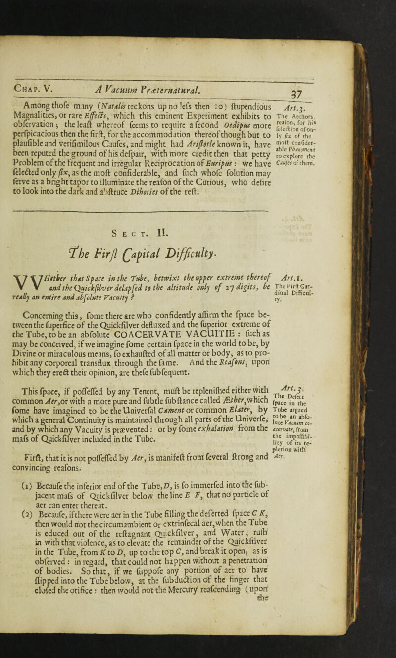 37 Among thofe many (Natdlis reckons upnolcfs then 20) ftupcndious Ma^nalities, or rare which this eminent Experiment exhibits to obfervation ^ the leaft whereof feems to require a fecond Oedifus more perfpicacious then the firft, for the accommodation thereof though but to plaufibleand verifimilous Caufes, and might had ArifiotleVnovfn it, have been reputed the ground of his defpair, with more credit then that petty Problem of the frequent and irregular Reciprocation of Euripus; we have fclcded onlyas the moft confiderable, and fuch whofe folutionmay ferve as a bright tapor to illuminate the reafon of the Curious, who defire to look into the dark and a'lftrucc Dihoties of the reft. Tlie Authors, reafon, for his fcleftion of on¬ ly fix of the mod con Cider- able ?h£nomeni to explore the Caufes of them. Sect. II. 'XlX'IHttber thdt Space in the Tube^ betmxt the upper extreme thereof Art,t. V V andtheQukkftlver delapfed to the altitude only of z’p digitsy be TheK^d^aj- reaHj an entire and abfolute Vacuity ^ ty. Concerning this, fome there arc who confidently affirm the fpace be¬ tween the fuperfice of the Quickfilver defluxed and the fuperior extreme of the Tube, to be an abfolute GOACERVATE VACUITIE : fuchas may be conceived, if we imagine fome certain fpace in the world to be, by Divine or miraculous means, fo exhaufted of all matter or body, as to pro¬ hibit any corporeal transflux through the fame. h nd the Reafons^ upon which they ere ft their opinion, are thefe fubfequent. This fpace, if poflefted byanyTencnt, muft be rcplcnifhed cither with common Aer,OT with a more pure and fubtle fubftance called Mtherf^h\ch fome have imagined to be the Univerfal or common by Tube argued which a general Continuity is maintained through all parts of the Univerfe, Si and by which any Vacuity is prsE vented: otby (orae exhalation from the acervate^from mafs of Quickfilver included in the Tube. [j{,y o^^ts^rc’ pletion with Firft, that it is not poflefted by Aer^ is manifeft from feveral ftrong and convincing reafons. Cl) Becaufc the inferior end of the Tube,P, is fo immerfed into the fub* jacent mafs of Quickfilver below the line T T, that no particle of acr can enter thereat. (2) Becaufe, if there were aer in the Tube filling the deferred fpace C K, then would not the circumambient or extrinfecal aer, when the 1 ubc is educed out of the reftagnant Quickfilver, and Water, rufh in with that violence, as to elevate the remainder of the Quickfilver in the Tube, from K to D, up to the top C, and break it open^ as is obferved ; in regard, that could not happen without a penetration of bodies. So that, if we fuppofe any portion of aer to have' flipped into the Tube below, at the fubduftion of the finger that clofed the orifice: then would not the Mercury reafeending (upon