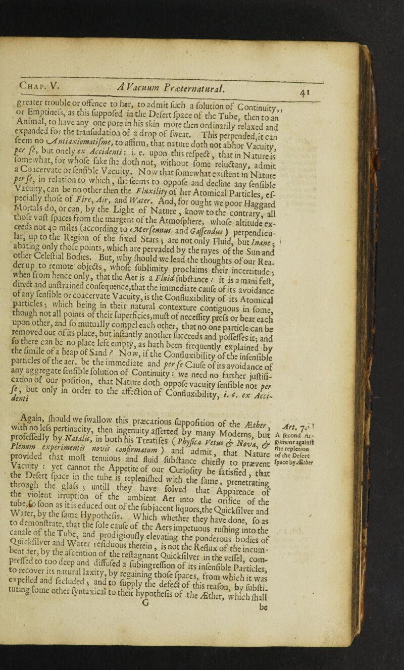 4* grearer trouble or oflfcncc to her, coadmicfuch a foludon of oi Empanea-, as this ruppofed m the Defert fpace of the Tube, then to an Animal, to have any one pore m his skin more then ordinarily relaxed and expanded for the tranfudacion of a drop of fweac. This perpended it can iccm no^nuaxiomatifme to affirm, that nature doth not abhor Vacuitv f fey h\itor\^\y ex Accidetni: i. e. upon this refpea, that in Natures fomewhatjorudiofe fake (he doth not, without Le reludfan^ admit C icervace or fenfible Vacuity. Now that fomewhat exiftent in Nature in relation to wnich, fliefeems to oppofe and decline any fenfible Vacuity, can be no other then the Fluxdtty of her Atomical Particles cf- pecially thofe of Ftre, Mter. And, for ought we poor Haggard Mortals do or can, by the Light of Nature, know to the contrary^ all thofe vaft fpaces from tlie raargenc of the Atmofphere, whofe altitude ex¬ ceeds not 40 miles (according to tMerfennus and G4endus ) perpendicu¬ lar, up to the Region of the fixed Stars-, are not only Fluid, bu^/;;^;;e- ' abating only thofe points, which are pervaded by the rayes of the Sun and other Cclcft,al Bod,es But, ,vhy Juld welcaS the thrughts ofou^R^ when'f 7’°“ objedts ivhofe fublimity proclaims their incertitude- when from hence only, that the Aer is a Fluid fubftance •• it is a mani feft direft and unftrained confequence.that the immediate caufe of its avoidance’ ofany fenfible or coacervate Vacuity, is the Confluxibility of its Atomical particles; which being in their natural contexture contiguous in fom though not all points ot their fuperficies.muft of neceffity prefs or bear each upon other, and fo mutually compel each other, that no one particle can be ’ removed out of its p ace, but inftantly another fucceeds and poirelTes it- and fo there can be no place left empty, as hath been frequently explained bv thefimile of a heap of SandNow, if the Confluxibility of the infenfible particles of the aer. be the immediate and Caufe ot its avoidance nf Continuity: we need no farther juftifi- cation of our poficion, that Nature doth oppofe vacuity fenfible not per fe^Jut only m order to the afFe^ionof Confluxibility, L .. ex Acl Again, fliould we fwallow this pr^ecarious fuppofition of the ^ther ' > * ;tofeLl^73’ intirr MoLt^ Fknum Ifir .mentis anfd ^fd m^ faf'N’t ^ provided that mod tenuious fnd fluid fubftance ^ e’fly to ~ It'n'i- \ r '^““i' ''’^Appetite of our Cutiofity be fatisfied tha the Defert fpace in the tube is repleoiflicd with the fimr n.-/. - Jhr|je:'rir5.c;n“ofthe'^Lbt: cana for fh t’ k “ ^ers impetuous ruflring mto the Quickfilver andVater refid°uSldf Tnot [he nu“°r h‘'‘’‘‘‘“ bent aer, by the afeention of the reftagnant Quicklfive^ fn the Lffbr^om’ prefTcd to too deep and diffufed a fubingreflion of its infenfible to recover Its natural laxity, by rceaininty thofe fmrr-c l- ^ cvpclled and fecluded , and to fuLly the deftfof rhif rtT^k.^r uT curing fome otlier fyntaxical to theit hypothefis of the .€ther.ivhfchfliaU be