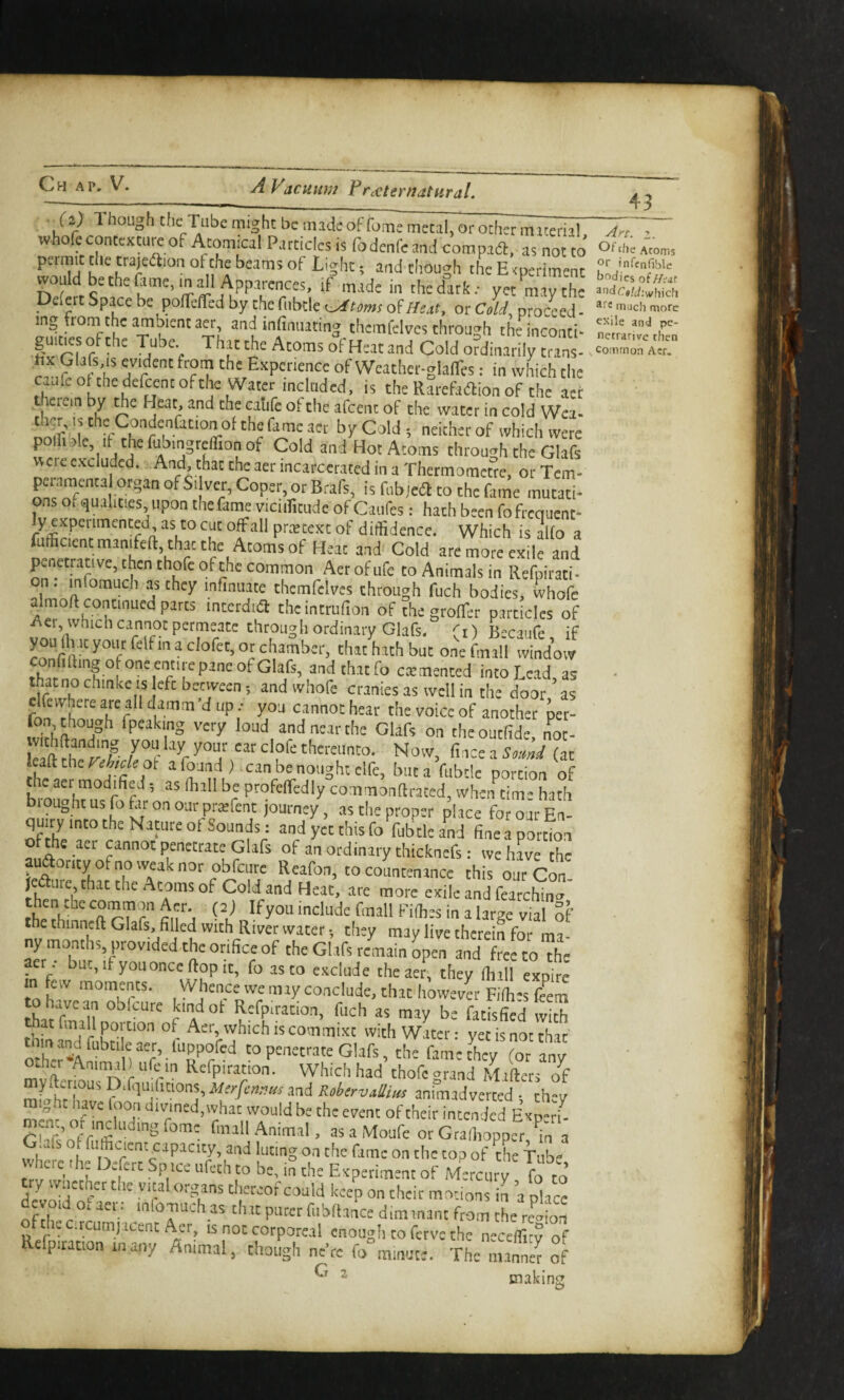 (2) Though the Tube might be made offome metal, or ocher macerii! whofecontcxtu^ of Atomical Particles is fodenfeand compad, as not to would bethefame.maU Apparences, if made in the dirk; yet may the Delert Space be polTelTed by the fiibtle a^Heat, or clli, procLd - mg tromthe amoientaer, and infimiating themfclvcs through theinconti- gurtres of the Tube That the Atoms of Heat and Cold ordinarily tans- a yff 7rof Weather-glalTes; in which the caufc ofthedelcenc of the Water mclcided. is the Rarefadlion of the aer Herein by ^e Heat, and the catife ot the afeent of the water in cold Wca- poifiole It the fubmgreflion of Cold and Hot Atoms through the Glafs weic excluded. And, that the aer incarcerated in a Thermometre, or Tem- per.imenta organ of Si ver, Coper, or Brafs, is fubiedl to the fame mutati¬ ons o, qualities upon thefame viciiTitude of Caufes; hath been fofrequent- y experimented as to cut offall pretext of diffidence. Which is alio a fufficient manifeft, thac the Atoms of Heat and Cold are more exile and penetrative, then thofc of the common Aerofufe to Animals in Refpirati* n. infomuch as they infinuate thcmfclvcs through fuch bodies, whofe almoft continued parts interdua thcintrufion of the grolTer particles of i\er, which cannot permeate through ordinary Glafs. (i) Becaufe if you (h it your felf in a clofec, or chamber, that hath but one fmall window ^ndtlntfo cemented into Lead, as thatnochinke is efebenveen; and whofe cranies as well in the door as fnn *' another per- fon though fpeaking very loud and near the Glafs on cheoutfide not- /r ''r thereunto. Now, fiice a (at leaft the ot a found) can be nought clfe, but a fubtlc portion of chc aer modified as (hall be profelTedly commonftraced, wheiftime hath biought us p far on our preefent journey, as the proper place for our En¬ quiry mco the Nature of Sounds: and yet this fo fubtlc and fineaportion he aer cannot penetrate Glafs of an ordinary thicknefs: we have the auaomy ofnowMknor obfcuie Reafon, to colmcnancc this our cru. ^ l3rge vial Sf the thinncft Glafs, filled with River water •, they may live therein for ma ny months, provided the orifice of the Glafs remain open and Te to ”h= act • but,ifyononceftopit, fo as to exclude the aer, they (htll expite m fcw moments. Whence we may conclude, that however Filhes ffem Refpiration, fuch as may be fatisfie'd with thfnilldte™ °r with Water: yet is not that oXt^A^m ) nf’- to penetrate Glafs, the fame they (ot any m^ft-r^u n r r  Which had thofe grand Mailers of mLhr Merfennits and KoherviUm animadverted ; they m)’nr n™' r°i'' would be the event of their intended Experf- C > asaMoufc ocGraibopper, a Glafs of fufficient capacity, and luting on the fame on the top of the ViL where die Defert Spice ufeth to be, in the Experiment of Mercury fo to try wiiether the vital organs tlicreof could keep on their motions in a place devoid ol aen infomuch as that purer fiibftance dim mant from foe ofthcc.rcumiaccntAer, is not corporeal enough to ferve the neceffit? of Rcfpitatton many Animal, though ne’re fo°m.nute. The manned of G  49 Art. 2. Of tfie Acorns Gf infenfible bodies of//d<if andr?«/t/;whicli much more exile and pe- netrarivc then Common Aer. making