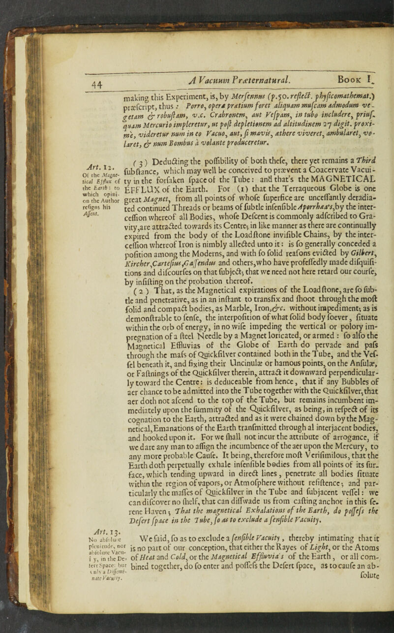 making this Experiment, is, by Merfennm reflet, fhyftcomathemat,) prxfcript, thus .* Porro^ opera pratium feret aliquam mufcam admodum ve~ getam ^ rohttjlam, 'v.c, Crabrenem^ aut Vefpam^ in tubo includere^ priufl quam Mercuric impleretury m pcfl depleticnem ad altitudinem 27 digit, proxi- tne, videreiur num in eo Vacuo^ aut,fi mavis^ athere viveret^ ambularet^ ve^ laret, & num Bomhus a volante produceretur. ( 3) Deducing the polfibility of both thefc, there yet remains a Third fubfiancc, which may well be conceived to prsevcnt a CoaccrvateVacui- tkd Ejfluxcf tyinthe foifaken fpaccot the Tube: and that’s the MAGNETICAL the £drffc: to gpfLUX of the Earth. For (i) that the Terraqueous Globe is one rn'theA^r Magnet, from all points of whofe fupcrficearc unccffanily dcradia- reGgns his continued Threads or beams of fubtle infenfible-<^/>^rr^<«4V,by the inter- ceflion whereof all Bodies, whofe Defcent is commonly adfcribcd to Gra¬ vity,are attracted towards its Centre*, in like manner as there are continually expired from the body of theLoadftonc invifible Chains, by theinter- ceffion whereof Iron is nimbly alleged unto it: is fo generally conceded a pofition among the Moderns, and with fo folid rcafons evicted by Gilbert, Kircher,Carteftm,Gaifendm and others,who have profcffedly madedifquifi- tions and difeourfes on that fubje^l^ that wc need not here retard our courfe, I by infilling on the probation thereof. ( 2 ) That, as the Magnetical expirations of the Loadftonc, are fo fub- tlc and penetrative, as in an inftant to transfix and Ihoot through the moft folid and compact bodies, as Marble, Iron,c^<^‘ without impediment; as is demonftrable to fenfe, the interpofition of what folid body foever, fituatc within the orb of energy, in no wile impeding the vertical or polory im¬ pregnation of a fteel Needle by a Magnet loricated, or armed : fo alfo the Magnetical Effluvias of the Globe of Earth do pervade and pafs through the mafs of Quickfilver contained both in the Tube, andtheVef- fcl beneath it, and fixing their Uncinulae or hamous points, on the Anful^, or Faftnings of the Quickfilver therein,, attrad it downward perpendicular¬ ly toward the Centre: is deduceable from hence, that if any Bubbles of aer chance to be admitted into the Tube together with the Quickfilver,that aer doth not afeend to the top of the Tube, but remains incumbent im¬ mediately upon the fummity of the Quickfilver, as being, in refped of its cognation to the Earth, attraded and as it were chained down by the Mag- neScal,Emanations of the Earth tranfmitted through al interjacent bodies, and hooked upon it. For we lhall not incur the attribute of arrogance, if we dare any man to alfign the incumbence of the aer upon the Mercury, to any more probable Caufe. It being, therefore moft Vcrifimilous, that the Earth doth perpetually exhale infcnfiblc bodies from all points of its fur- face, which tending upward in diredl lines, penetrate all bodies fituatc udthinthe region of vapors, or Atm ofpherc without refiftencc; and par¬ ticularly the maffes of Quickfilver in the Tube and fubjacent velfel: wc can difeover no flielf, that can diftwade us from calling anchor in this fc- rene Haven; That the magnetical Exhalations of the Earth, da poffefs the Befert [pace in the lube Jo as to exclude a fenftble Vacuity. No ab’folute Wc faid, fo as to exclude a fenftble Vacuity , thereby intimating that it is no part of our conception, that cither the Rayes of or the Atoms i y'^intheDe= of 0eat and Cold, or the Magnetical Effluvia's of the Earth, or all com- ierr Space: bur [jjned togcthcr, do fo enter and poftefs the Dcfert fpace, as to caufe an ab- itihaDifem!. ° f. nateVacuit)!. lOiUtg