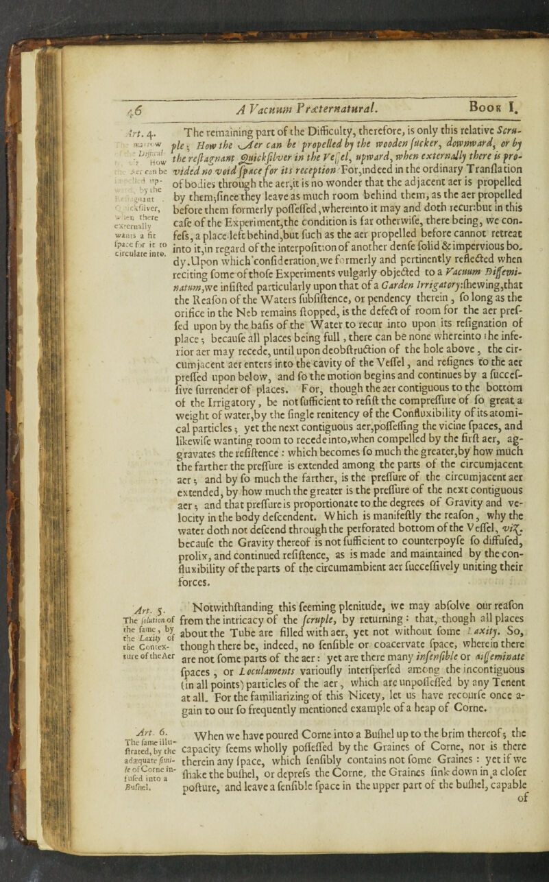 I vf!*i > How /’ri c by 1 he Jiiiant . ' ckThver, > i'-n there CArernally waiits a fit fpace for it to circulate into. A Vacuum Preternatural. The remaining part of the Difficulty, therefore, is only this relative Scru^ fle>^ How the K^er can be propelled by the wooden fucker^ downrfard^ or by the\efiagnant ^ickfilver in the ref:el., upward^ when externally there is pro- ,;n be vUcd rio votd fpace for its reception Vox ^indeed in the ordinary Tranflation ”p‘ of bodies through the aer,it is no wonder that the adjacent aer is propelled by them-,fince they leave as much room behind them, as the aer propelled before them formerly poflfefrcdjwhereinto it may and doth recurffiut in this cafe of the Experiment,the condition is far otherwife, there being, we con- fefs, a place.leftbehind,but fuch as the aer propelled before cannot retreat into it,in regard of the interpofition of another denfe folid & impervious bo, dy.Upon which’confidcration,we formerly and pertinently refleded when reciting fomc ofthofc Experiments vulgarly objeded to a Facmm mfemu namn,wt infifted particularly upon that of a Garden IrrigatoryMmng,thzt the Rcafon of the Waters fubfiftence, or pendency therein , fo long as the orifice in the Neb remains flopped, is the defed of room for the aer pref- fed upon by the bafis of the Water to recur into upon its refignation of place •, bccaufe all places being full, there can be none whcrcinto i he infe¬ rior aer may recede, until upondcobftrudion of the hole above, the cir¬ cumjacent aer enters into the cavity of the Veffcl, and refignes to the aer preffed upon below, and fo the motion begins and continues by a fuccef- five furrendcr of places. For, though the aer contiguous to the bottom of the Irrigatory, be not fufficient to refift the corapreffure of fo great a weight of water,by the fingle renitency of the Confluxibility of its atomi¬ cal particles 5 yet the next contiguous aer,pofreffing the vicine fpaces, and likewife wanting room to recedeinto,when compelled by the firft aer, ag¬ gravates the refiftence : which becomes fo much the greater,by how much the farther the preffure is extended among the parts of the circumjacent aer *, and by fo much the farther, is the preffure of the circumjacent aer extended, by how much the greater is the preffure of the next contiguous aer^ and that preffure is proportionate to the degrees of Gravity and ve¬ locity in the body defeendent. W hich is manifeftly the rcafon, why the water doth not defeend through the perforated bottom of the Veffcl, ‘vi:{. bccaufe the Gravity thereof is not fufficient to counterpoyfc fo diffufed, prolix, and continued refiftence, as is made and maintained by the con¬ fluxibility of the parts of the circumambient acr fucceffively uniting their forces. Art. 5. Notwithftanding this feeming plenitude, we may abfolvc our rcafon The fo/Htionof from thc intticacy of the JcruplCf by returning ^ that, though all places the Laiii’ o^f ^bout the Tube are filled with acr, yet not without fomc laxity. So, the ConteX- though there be, indeed, no fcnfible or coacervate fpace, wherein there turcoftheAer gre not fomc parts of the acr: yet are there many or asfeminate fpaces, or Loculaments varioufly interfperfed among theincontiguous (in all points) particles of the aer, which are unpoifeffed by any Tenent at all. For the farpiliarizing of this Nicety, let us have recourfe once a- gain to our fo frequently mentioned example of a heap of Come. Art. 6. -vvhen we have poured Come into a Bufhel up to the brim thereof 5 the ftJ!rirby'Jhe capacity feems wholly poffeffed by the Graincs of Come, nor is there adequate therein any fpace, which fcnfibly contains not fome Graines : yet if we fhakc the bufhel, ordeprefs the Come, the Graines fink down in ^aclofer Bufnei. pofture, and leave a fenfiblc fpace in the upper part of the bufhel, capable of