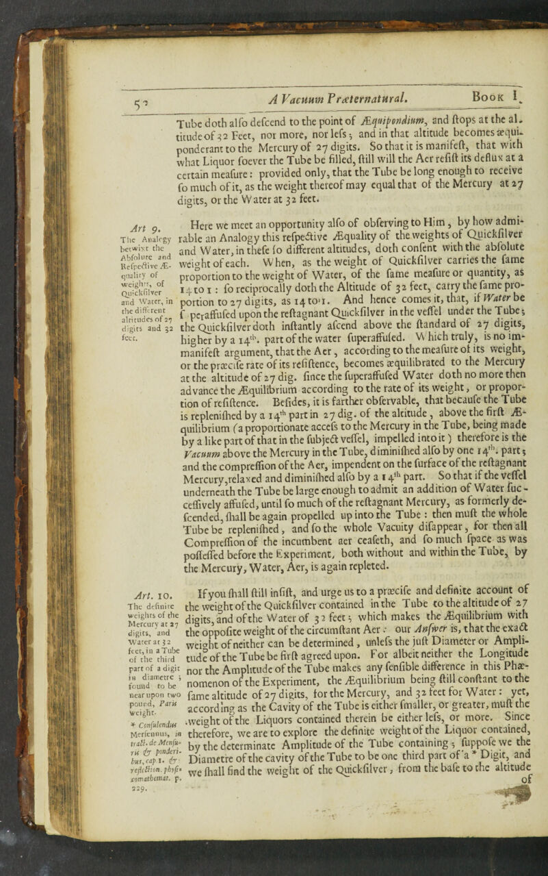 5 Tube doth alfo defeend to the point of Aquifondium^ and flops at the al, ticiideof:?2 Feet, nor more, norlefs; and in that altitude becomes aequi- ponderant to the Mercury of 27 digits. So that it is manifeft, that with ivhat Liquor foever the Tube be filled, ftill will the Acr refift its deflux at a certain meafure: provided only, that the Tube belong enough to receive fo much of it, as the weight thereof may equal that of the Mercury at 27 digits, or the W ater at 3 2 feet. g. Here we meet an opportunity alfo of obferving to Him, by how admi- Thc Anairgy table an Analogy this rcfpe^livc aEqualityof the weights of (^ickfilver betwiyr the Water, in thefe fo different altitudes, doth confent with the abfolute Sefpiafve'i'l weight of each. When, as the weight of Quickfilver carries the fame quality of proportion to the Weight of Water, of the fame mcafureor quantity, as Quifeef 14 to I: fo reciprocally doth the Altitude of 32 feet, carry the fame pro- and Water, in portion to 27 digits, asr4tO'i« And hence comes it, that, if Wafer be the different f pj-^^ffufed upon the reftagnant Quickfilvcr in the veffel under the Tube; digits and 32 thc Quickfilver (loth inftantly afeend above the ftandard of 27 digits, higher by a part of the water fuperaffufed. Which truly, is no im- manifefl argument, that the Acr, according to the meaflirc of its weight, or the proscife rate of its refiftence, becomes equilibrated to the Mercury at the altitude of 27 dig. fince thc fuperaffufed Water doth no more then advance the ^Equilibrium according to the rate of its weight, or propor¬ tion of refiftence. Befidcs, it is farther obfervablc, that becaufe the Tube is rcplenifhed by a 14^^ part in 27 dig. of the altitude, above the firft A- quilibrium fa proportionate accefs to the Mercury in the Tube, being made by a like part of that in the fubjed veffel, impelled into it) therefore is the Vacuum above the Mercury in thc Tube^ diminiihed alfo by one 14^''. part 5 and the compreflion of thc Aer, impendent on the furface of the reftagnant Mercury,relaxed and diminiftied alfo by a 14*^ part. So that if the veffel underneath the Tube be large enough to admit an addition of Water fuc - ceffively affufed, until fo much of the reftagnant Mercury, as formerly de¬ feend ed,fliall be again propelled up into the Tube : then mUft the whole Tube be rcplenilhed, and fo the whole Vacuity difappear, for then all Compreflion of the incumbent aer ccafeth, and fomuch fpace aswas pofleffed before the Experiment, both without and within the Tube, by the Mercury, Water, Aer, is again rcpleted. Art. 10. If you ftiall ftill infift, and urge us to a priEcife and definite account of The definire [he Weight of the Quickfilvcr Contained inthe Tube to the altitude of 27 weights of the ^ and of the Water of 3 2 feet 3 which makes the ^Equilibrium with digffs/a'nd’^ the oppofitc Weight of the circumftant Aer .• our A^fwer is, that the exadl Water at J2 weic^ht of neither can be determined, unlefs the juft Diameter or Ampli- orth^thw tud?ofthc Tube be firft agreed upon. For albeit neither the Longitude part of a digit nor thc Amplitude of the Tubc makes any fenfible difference in this Pha:- fou,?iTo'bV nomenon ohhe Experiment, the ^Equilibrium bein» ftiU conftant to the near upon two fame altitude ofay digits, tor the Mercury, and 32 feet for Water: yet, pound, Park ^s the Cavity of thc Tube is either fmaller, or greater, muft the * conMenim -Weight of the Liquors contained therein be either lefs, or moic. Since Merfennus, in therefore, we are to explore the definite weight of the Liquor contained, irali‘ deMenfu- by thc determinate Amplitude of the Tube containing •, fuppofe we thc to Vi * ■ Diamefreofthe cavity ofthc Tube to be one third part of a » Digit, and re^dhm.M^ we ftiall find the weight of thc Quickfilver, from the bafe to the altitude comathttnat, p. of