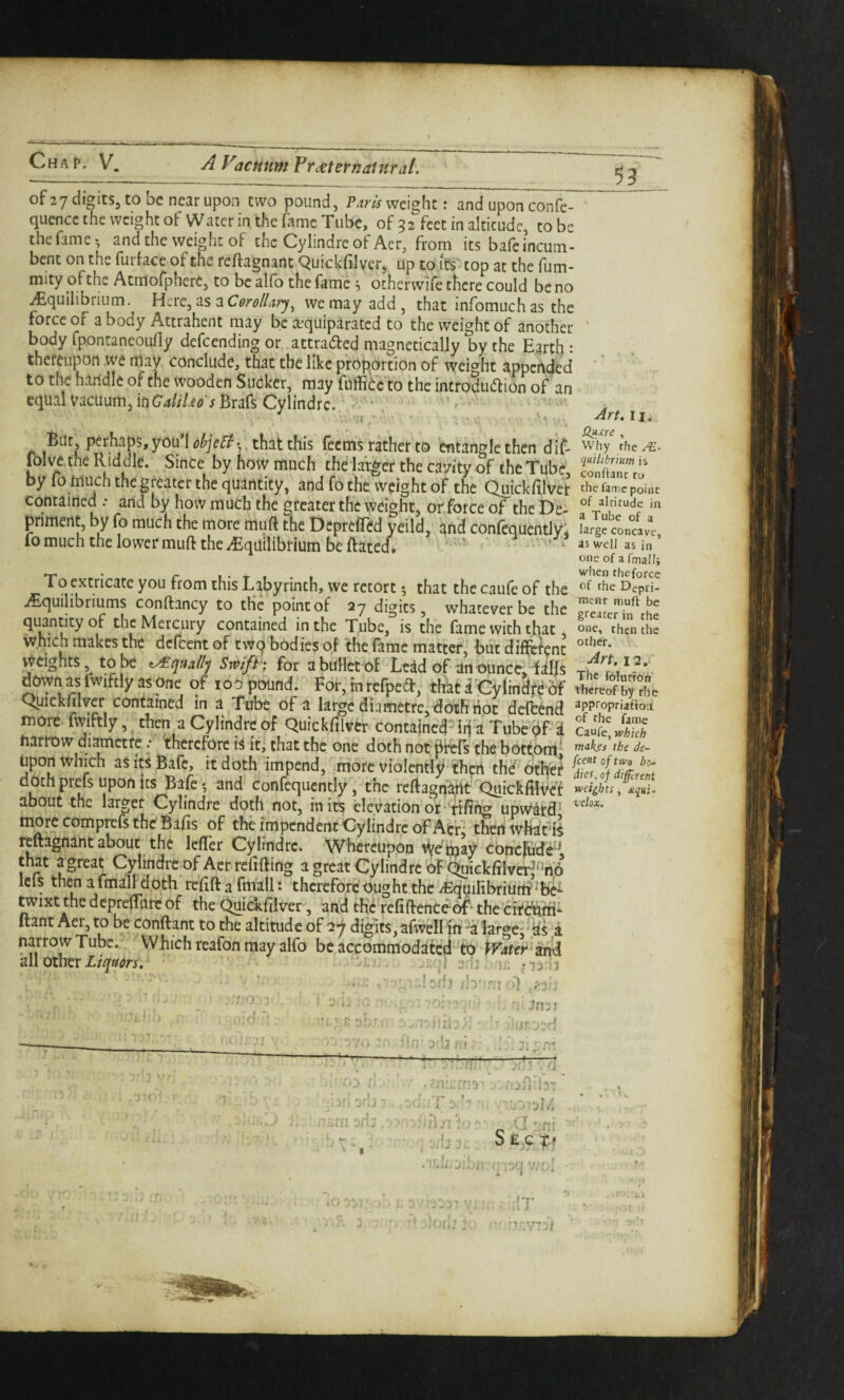 of 27 digits, to be near upon two pound, Paris weight: and upon confe- quencc the weight of Water in the fame Tube, of 32^feet in altitude, to be the fame-, and the weight of the Cylindre of Aer, from its bafe incum¬ bent on the furface of the reftagnanc Quickfilver, up to it's top at the fum- mity of the Atmorphere, to be alfo the fame ^ otherwife there could be no ^equilibrium. Here, as a Corollary^ we may add , that infomuch as the force of a body Attrahent may be a^quiparated to the weight of another body fpontaneoufly defeending or attracted magnetically by the Earth : thereupon we may conclude, that the like proportion of weight appended to the handle of the wooden Sucker, may fuffiCc to the incroduaion of an equal Vacuum, in (74//7i<? jBrars Cylindre, - • ^ ■ . 'rt , But, perhaps, yoti’l obje^-,, that this feems rather'to entangle then dif- lbl\^ the Riddle. Since by how much the larger the cavity of the Tube by fo much the greater the quantity, and fo the weight of the Quickfilvet Contained .* and by how much the greater the weight, or force or the De- primertt, by fo much the more muft the Deprefled yeild, and conlequentlyi fomuch the lowermufl: the Equilibrium be ftatcE To extricate you from this Labyrinth, we retort 5 that the caufe of the E^quilibriums conftancy to the point of 27 digits, whatever be the Mercury contained in the Tube, is the fame with that which makes the defeent of twq bodies of the fame matter, but different weights, to be t/£qaallj Srvifh for a bullet of Lead of an ounce, falfs denyn as fwiftly as one of loO pound. For, in refpea:, that a'Cylindre of Qpickmyer contained in a Tube of a la^e dia metre, doth riot deftend more fwiftly, then a Cylindre of Quickfilver contained^Tubepf i harrow di^ctre / therefore is it, that the one doth not pfefs the bottom* upon which as its Bafe, it doth impend, more violently thpn thC other doth prefs upon its Bafe •, and confequently, the reftagriaht QuickfilVet about the larger Cylindre doth not, in its elevation or* rifit^ upward* more comprefs the Bafis of the impendent Cylindre of Acr: thed wBatd^ reftagnint about the lefler Cylindre. Whereupon ^etijay conclude^* that a great Cylindre of Aer refifting a great Cylindre of Quickfilver^%6 Icfs then a fmall doth refift a fm^ll *♦ therefore ought the iEdyilibriurd^b^ ^ixt the dcpreirure of the Quickfilver, and the refiftenCeof* the eirdurri^ ftant Aer, to be conftant to the altitude of ay digits, afwell itt-a largcj' ds a narrow Tube. Which reafon may alfo be accommodatcel fcO Liquors, ■ i j j u. >1 ■^rf. II. Why the quiltbrium is conftanc ru the fame point of altitude in a Tube of a large concave, as well as in one of a fmall; when theforce of the Depri- ment muft be greater in the one, then the other. 12. The folurfon thereof by the appropriaiio'.! of the fame Caufe, which makes the de¬ feent of two bo- diet, of different weights, dqui- velox. I 1 ib' '' I ' t > vO I; . « I ... ■ 'd'll r! ._ fi; vj’-n-'- ! ■ j/'i r] ■ -Vj . t J , ^ a-r:i • . S£_,Ct? . -'..i, j.lc i, -Ij vvt-'i ■’Hi: !T