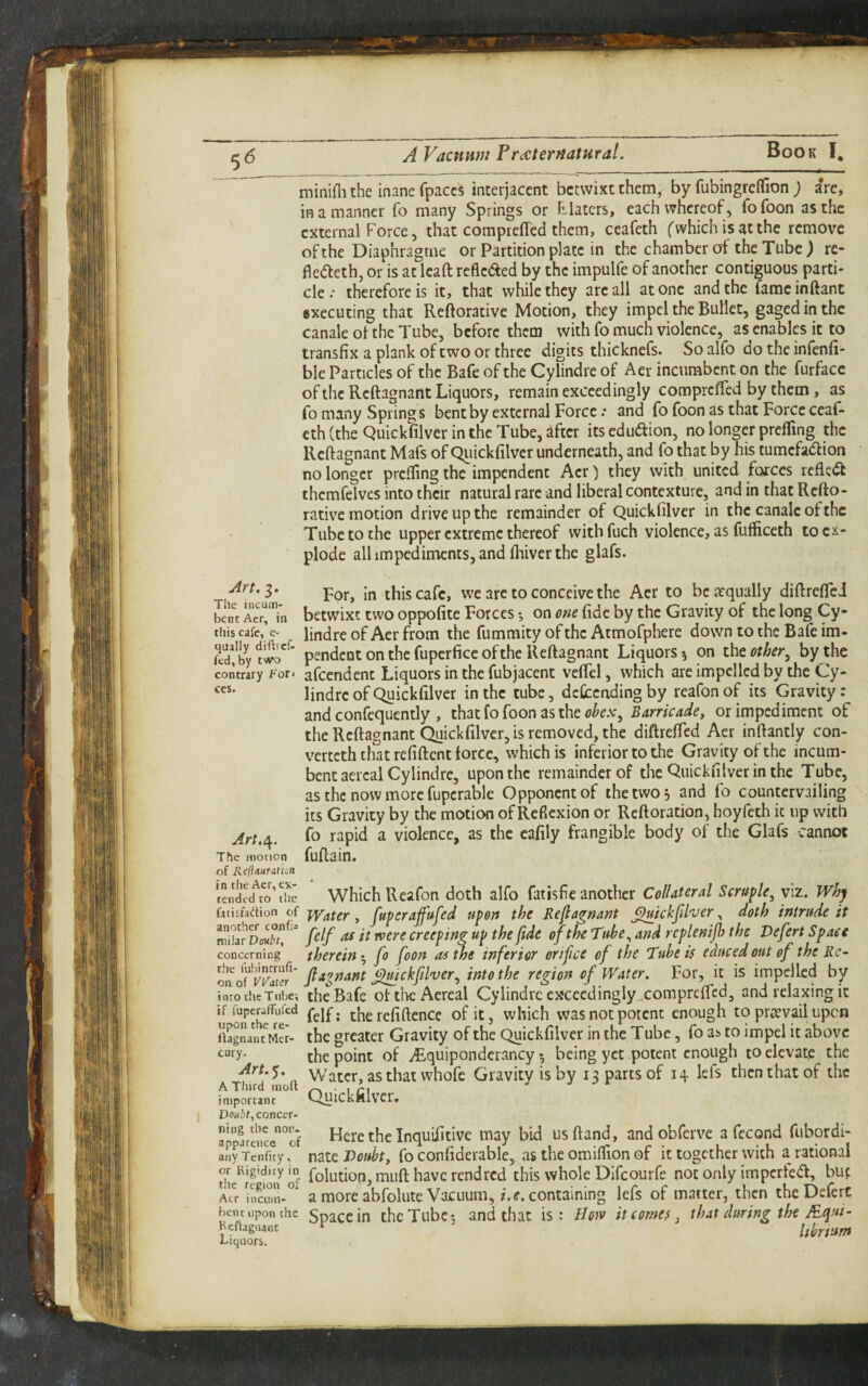 ^ (5 A Vacmwt FriCterHatural. minifli the inane fpaccs interjacent betwixt them, by fubingreffion ) are, in a manner fo many Springs or Filaters, each whereof, fofoon as the external Force, that corapreffed them, ceafeth (which is at the remove ofthe Diaphragme or Partition plate in the chamber of the Tube) re- fledleth, or is at lead refleaed by the impulfe of another contiguous parti¬ cle ; therefore is it, that while they arc all atone and the fame inftant executing that Reftoracive Motion, they impel the Bullet, gaged in the Canale of the Tube, before them with fo much violence, as enables it to transfix a plank of two or three dibits thicknefs. So alfo do the infenfi- ble Particles of the Bafe of the Cylindre of Aer incumbent on the furfacc of the Reftagnant Liquors, remain exceedingly compreffed by them, as fo many Springs bent by external Force .* and fo foon as that Force ceaf¬ eth (the Quickfilver in the Tube, after its edudion, no longer prefling the Reftagnant Mafs of Quickfilver underneath, and fo that by his tumefadion no longer prcffing the impendent Aer) they with united forces reflect thcmfelvcs into their natural rare and liberal contexture, and in that Refto- rative motion drive up the remainder of Quickfilver in the canalc ofthe Tube to the upper extreme thereof with fuch violence, as fufficeth to ex¬ plode all impediments, and fliiver the glafs. For, in this cafe, we are to conceive the Aer to bcarqiially diftreflei bent Ae?,‘”in betwixt two oppofitc Fotces on om fide by the Gravity of the long Cy- this cafe, c- lindreof Aerfrom the fumraity of the Atmofphere down to the Bafe im- fcdfby pendent on the fupcrfice ofthe Reftagnant Liquors ^ on the other, by the contrary For. afcendcnt Liquors in the fubjacent veflcl, which are impelled by the Cy- lindre of Quickfilver in the tube, dcCccnding by reafon of its Gravity; and confequently , that fo foon as the Barricadej or impediment of the Reftagnant Quickfilver, is removed, the diftrefted Aer inftantly con- verteth that refiftent force, which is inferior to the Gravity of the incum¬ bent aercal Cylindre, upon the remainder of the Quickfilver in the Tube, as the now more fupcrable Opponent of the two 5 and fo countervailing its Gravity by the motion of Reflexion or Reft oration, hoyfeth it up with Art./\. fo rapid a violence, as the cafily frangible body of the Glafs cannot The motion fuftain. of Keliauratm tendecfS’the Which Rcafon doth alfo fat is fie another Collateral Scruple, viz. Why fttisfadion of j^ater, fuperaffufed upon the Refiagnant ^ickfil'ver, doth intrude it ^UirDmbtf~ f^lf ^ Creeping up the fide ofthe Tube, and rcplenijh the Vefert Space concerning therein-, fo foon as the inferior orifice of the Tube if educed out of the Rc- on j^ickfilver, into the region of Water, For, it is impelled by into the Tube; the Bafe ofllieAcreal Cylindre excecdingly^compreffcd, and relaxing it u ofelf; therefiftence of it, which was not potent enough to prtevail upen Uag^an^MS- the greater Gravity of the Quickfilver in the Tube, fo a^ to impel it above the point of ^Rquipondcrancy •, being yet potent enough to elevate the Water, as that whofe Gravity is by 13 parts of 14 lefs then that of the important QuicklllV'Cr. Doubt, concer- JpparenL^Tf Here the Inquifitivc may bid usftand, andobferve a fecond fubordi- anrfcnrity, nate Doubt, fo confiderable, as the omilfion of it together with a rational O' fiolution, iiiuft havc rend red this whole Difeourfe not only impcrfeift, but Act a morc abfolutc VacLium,/. containing lefs of matter, then theDcfert ben^c upon the spacc in thcTubc; and tfivac is: Horv it comes, that during the Aqut- Bcflagnant ^ Itbrtum Liquors.