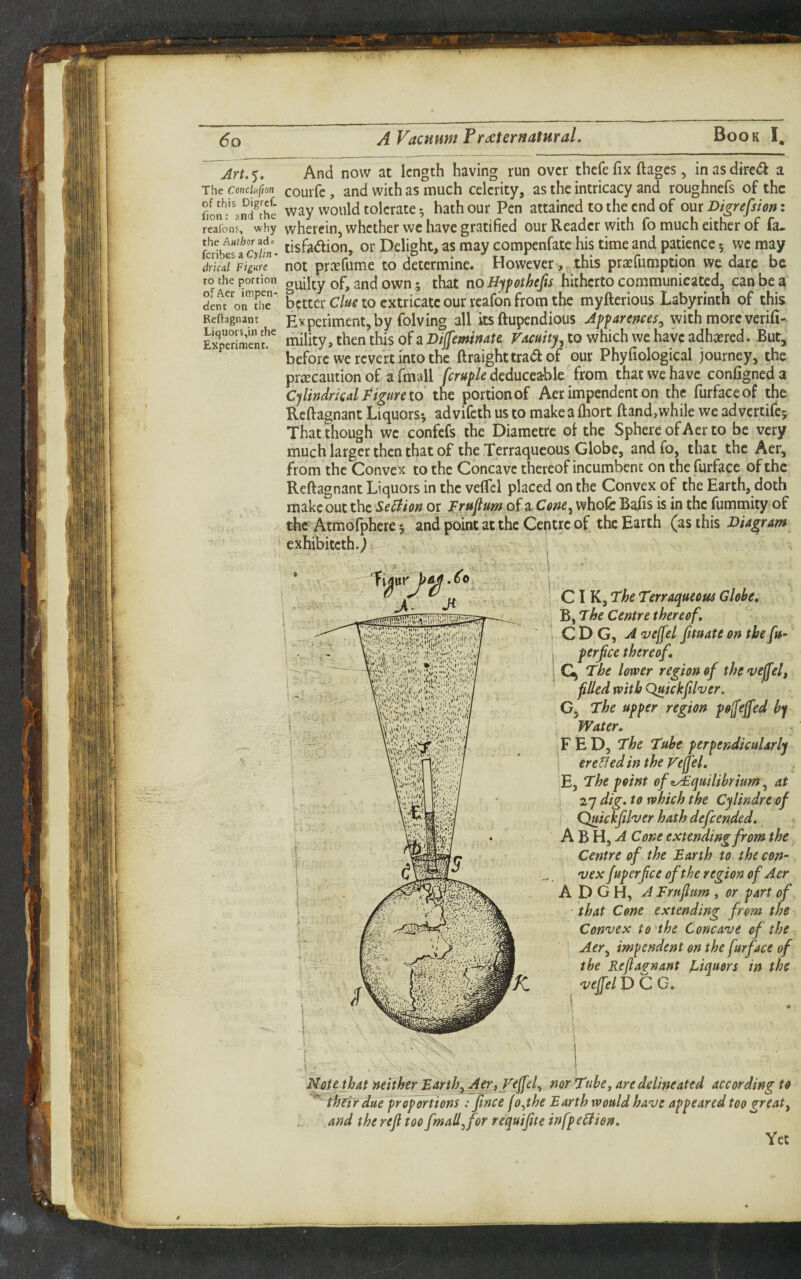 Arw^. And now at length having run over thefe fix ftages, inasdirc^^i a The ccnchfm couifc, and with as much celerity, as the intricacy and roughnefs of the way would tolerate-, hath our Pen attained to the end of om Digrefsion: reafons, why wherein, whether we have gratified our Reader with fo much either of fa. krihficyuL cisfadion, or Delight, as may compenfate his time and patience 5 we may not pr^Tfume to determine. However, this praefumption we dare be to the portion guilty of, and own; that TioHyfothefis hitherto communicated, can be a denroITSie* bcttcr C/<^ao extricatc our teafon ftom the myfterious Labyrinth of this Reftagnant Evpcriment, by folving all its ftupendious Apfaremes, with more verifi- mility, then this of 3 to which we have adhered. But, before we revert into the ftraighttraa of our Phyfiological journey, the prrecaution of a fmall fcruple deduceable from that we have configned a Cylindrical Pfgure to the portion of Aer impendent on the furfaceof the Reftagnant Liquors^ ad vifeth us to make a Ihort ftand, while we ad vertifej That though wc confefs the Diametre of the Sphere of Aer to be very much larger then that of the Terraqueous Globe, and fo, that the Aer, from the Convex to the Concave thereof incumbent on the furface of the Reftagnant Liquors in the veftcl placed on the Convex of the Earth, doth make out the Se^ion or Fruftum of a whofc Bafts is in the fummity of the Atmofphere 5 and point at the Ceptre of the Earth (as this Diagram ‘ exhibiteth.) ■ 1 I f X 'vejfel P C G. , ' I C D G, A vejfel fmate on the fn- i ClK^FheTirraqueouaGlobe, .1 B, The Centre thereof. ! Gj The lower region of thevejfelf filed with Quickfiher. A D G H, A Frnfium , or part of • that Cone extending from the Convex to the Concave of the ’ Aer^ impendent on the furface of the Reftagnant Ci^uors in the G, The upper region pofeffed by Water, FED, The Tube perpendicularly ere&edin the Fejjel, Al^H^A Cone extending from the Centre of the Barth to the con¬ vex fuperfee of the region of Aer perfice thereof. Flote that neither Barth^AjTiV^ffel-i nor Tube, are delineated according to ^ thetrdue proportions : fince fo^the Earth would have appeared too great^ and the refl too fmad^for requipe infpeStion, Yet