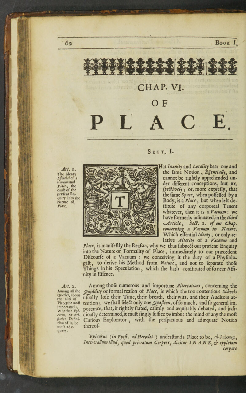 CHAP. VI. O F P L A C E. Sect, I. Art. I. The Identy ^ffential of a i^dmum and Flict^ the caufcof the pr*fentEn= quiry into the Nature of Flace, Art, 2. Among all the Qumes^ about the Hoti of Flacc;the rooft important is. Whether £fz- CHtMT, or Ari- ftotles Defini¬ tion of it, be inoft ada2. quate. Hat hamty and Locality bear one and the fame Notion, E^entially, and cannot be rightly apprehended un¬ der different conceptions, but Re^ ffcBively 5 or, more exprefly, that the fame when pofTeffed by a Body, is a , but when left de- ftitutc of any corporeal Tcnent whatever, then it is a Vacuum: we have formerly infinuated,in the third x^rticU, ScB, I. of our Chap, concerning a Vacuum in Nature, Which eflcntial Identy, or only-re¬ lative Alterity of a Vacuum and Flace^ is manifeftly the Reafon, why we thus fubne(5t our pra?fent Enquiry into the Nature or Formality of Place, immediately to our prsecedent Difeourfe of a Vacuum : we conceiving it the duty of a Phyfiolo- gift, to derive his Method from Nature, and not to feparate thofe Things in his Speculation, which fhe hath confticuted offoneai-Afli- nity in Effencc. Among thofe numerous and importune Altercations, concerning the ^iddity or formal reafon of Place, in which the too contentious Schools ufually lofe their Time, their breath, their wits, and their Auditors at¬ tention ^ we fhall feled only one ^aflion, of fo much, and fo general im¬ portance, that, if rightly Rated, calmly and equitably debated, and judi- cioufly determined,it muft fingly fuffice to imbue the mind of any the moft Curious Explorator , with the perfpicuous and ada?quate Notion thereof. Bpicurtts (inEpiJl. adUerodot,) underftands Place to be, nv Intervallumillud^ quod privatum Carport^ dicitur IN A N oppletum corpsre