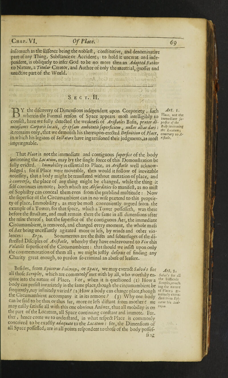 infomuch as the Effcnce being the nobleft, ccmftitutivc, and denominative part of any Thing, Subftanceor Accident 5 to hold it uncreat andindc- pendent, is obliquely to infer God to be no more thcn.an Adopted Father to Nature, a Timlar Creator, and Author of only the material, grofler and unadlive part of the World. - 7. :i '- '■'A -' V .. Sect. IL «. By thedifcoveryofDimenfionsindependent upon Gorporicty, tuch r. wherein the Formal reafon of Space appears moft intelligibly to Vi- confift, have we fully deteded the vveakncfs of Arijiotles^^fis^ prater di^ perfice me/fones Corporis locati^ t^ipfam amhiernisfuperficiem^ mllas alias dari : invironing it remains only, that we dcmolifh his thercupon-ereded Definition of Place^ contta'ryT”!i- in which his legions of Se^ators have ingarrifoned their judgraents,as moft impra:gnable. ThatP/^rtfis not the immediate and contiguous fuperfce of the body invironing the Pocatuw, may by the fingle force of this Demonftration be fully evifted. is effcntial to Place, zsArijlotle well acknow¬ ledged-, for if Place were moveable, then would it follow of inevitable neccflity, that a body might be tranflated without mutation of place, and econverfoy the place of anything might be changed, while the thing it felf continues immote; both which are Abfurdities fo manifeft, as no mift of Sophiftry can conceal them even from the purblind multitude: Now the fuperficc of the Circumambient can in no wife praztend to this proprie¬ ty of place. Immobility 5 as may be moft conveniently argued from the example ofaTovver^ for that fpace, which a Tower poftelfeth, was there before the ftrudure, and muft remain there the fame in all dimenfions after the ruine thereof 5 but the fuperfice of the contiguous Aer, the immediate Circumambient, is removed, and changed every moment, the whole mafs of Aer being unceffantly agitated moreorlefs, by winds and ocher vio¬ lences: Ergo. So numerous are the ftiifts and fubterfugesofthedi- ftreffed Difciples of Arijlotle, whereby they have endeavoured to Fix this Volatile fuperficc of the Circumambient: thatfhould we infift upon only the commemoration of them all 5 we might juftly defpairof finding any Charity great enough, to pardon fo criminal an abufeof leafure. Befides, kom Epicurus ox Space, we m^y euxzd Salvo's for Art. ii all thofe Scruples, which arc commonlymet with by all, who worthily cn- Salvo’s Vo/aii quire into the nature of Place. For, when it is queftioned (i) How a iJifficuk body can perfift invariately in the fame place,chough the circumambient be hig^hTnamr^ frequently,nay infinitely varied/* ('2)How a body can change place,though of Place; ge- the Circumambient accompany it in its remove (5) Why one body ^cdfroaTif^ can be faid to be thus or thus far, moreorlefs diftant from another we cmubh isid- may eafily fatisfie all with this one obvious Anfwer, that all mobility is on the part of the Locatum, all Space continuing conftant and immote. Fur., ther, hence come we to underftand, in what refped Place is commonly conceived tohee'KiCt\y adaa^uate to the Loedtum : for, the Dimenfions of all Space pofteffedi are in all points refpondcnc to thofe of the body pofief- fiag