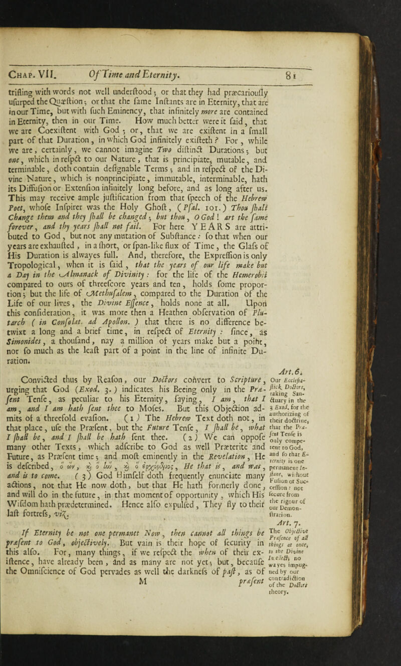 trifling with words not well underfliood 5 or that they had prcTcarioufly ufurpedtheQucEftion-, or that the fame Inftants are in Eternity, that are incur Time, but with fuch Eminency, that infinitely arc contained in Eternity, then in our Time. How much better were ft faid, that we arc Coexiftent with God* or, that we are exiftent in a fmall part of that Duration, in which God infinitely exifteth? For, while we arc, certainly, we cannot imagine Ttvo diftinit Durations*, but which inrefp^l to our Nature, that is principiate, mutable, and terminable, doth contain defignable Terms ^ and in refpedl of the Di¬ vine Nature, which is nonprincipiate, immutable, interminable, hath its Diffufioti or Extenfion infinitely long before, and vas long after us. This may receive ample juftification from that fpcech of the Hebrew Poet, whofe Infpirer was the Holy Ghoft, (^Pfal. loi.) Thott Jhdi change them and they Jhall be changed ^ but thou, O God \ art the fame forever, and thy years jhall not fail. For here YEARS are attri¬ buted to God , but not any mutation of Subftance •• fo that when our years are exhaufted , inafliort, or fpan-like flux of Time, the Glafsof His Duration is alwayes full. And, therefore, the Expreflion is only Tropological, when it is faid , that the years of our life make but a Day in the i^lmanack of Divinity : for the life of the Hemerobii compared to ours of threefcorc years and ten, holds feme propor¬ tion, but the life of CMethufalem, compared to the Duration of the Life of our lives, the Divine Effence, holds none at all, Upoti this confideration, it was more then a Heathen obfervatlon of Plu~ tarch ( in Confolat. ad Apllon. ) that there is no difference be¬ twixt a long and a brief time, in refped: of Eternity : fince, as Simonides, a thoufand, nay a million of years make but a poiht, nor fo much as the Icafl part of a point in the line of infinite Du¬ ration. Art. 6i Convi«5led thus by Reafon, our Doliors cohvert to Scripture, our EccUfu- urging that God {Exod. 3.) indicates his Becing only in the Pr^- fent Tcnfe, as peculiar to his Eternity, faying, I am, that I duaryin the am, and I am hath fent thee to Mofes. But this Objedfion ad- ^ Exod.iotthe mits of a'threefold evafion. (1 j The Hebrew Text doth not, in dieir°dodrm?, that place, ufe the Prsefent, but the Future Tenfc, I fall be, what diac the i?f£- I jhall be, and l jhall be hath fent thee. (2^ We can oppofe oiy^compe- many other Texts, which adferibe to God as well Prseterite and tent to God, Future, as Pr^fent time*, and moft eminently in the Revelation, He is deferibed, 0 wk, ^ 0 Uj , 6 e'p^oy^jog, He that is, and was, pemanent/n- and is to come, ( f) God Himfelf doth frequently enunciate many adions, not that He now doth, but that He hath formerly done, ceffio^rnor” and will do in the future, in that moment of opportunity, which His I'tcurefrom Wifdomhathprredetermined. Hence alfo expulfed, They fly totheif ourSon^^ laft fortrefs, vi7. Urarion. Art. 7. If Eternity be not one permanet Now, then cannot all things be prafent to God, objecHvely. But vain is their hope of fecurity in this alfo. For, many things, if we rerpe(5f the when of their ex- iftcnce, have already been, dnd as many are not yet5 but, bccadfe the Omnifciencc of God pervades as well the darknefs of paft, as of M prafent The Obpe^tivt Fr^fence of aU things at once, to the Divine In.eJcBi DO wayes impug¬ ned by our contradidion of the Dolias theory.