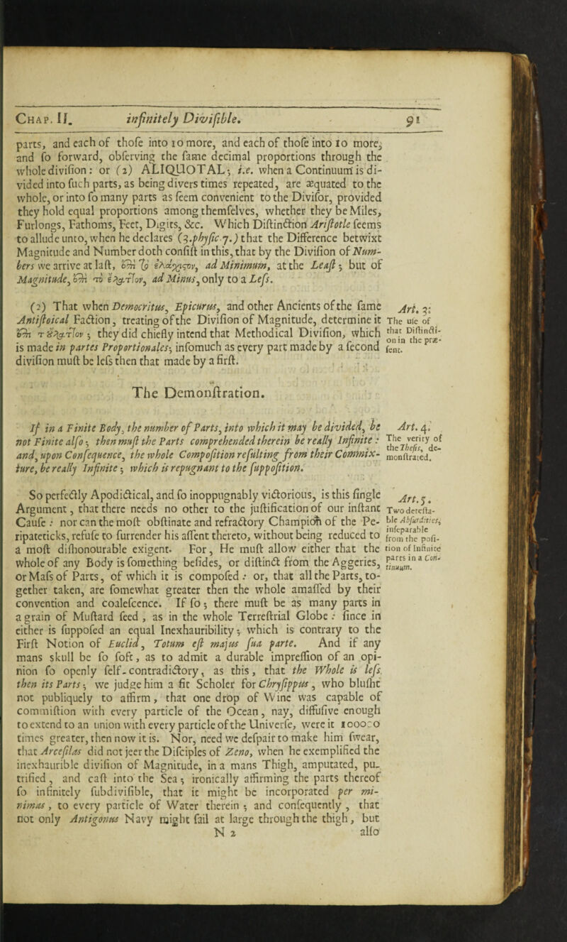 parts, and each of thofe into 10 more, and each of thofeintolo more^ and fo forward, obferving the fame decimal proportions through the wholedivifion: or (z) ALIQUOTAL*, i.e, when a Continuum is di¬ vided into fuch parts, as being divers times repeated, are Equated to the whole, or into fo many parts as feem convenient to the Divifor, provided they hold equal proportions among themfelves, whether they be Miles, Furlongs, Fathoms, Feet, Digits, &c. Which Diftinftion Arifiotle feems to allude unto, when he declares (^.phyfic j.) th-jLt the Difference betwixt Magnitude and Number doth confift in this, that by the Divifion oi Num¬ bers wemive ax h(\., ad Minimumt at the Leajl^, but of Magnitude^’Gn 'jv ad Minus, only to a Zefs. (2) That when Democr it tis, Epicurus, and other Ancients of the fame Ari.^i Antifloical Fadion, treating of the Divifion of Magnitude, determine it The uie of ’On they did chiefly intend that Methodical Divifion, which is made in partes Proportionales-, infomuch as every part made by a fecond Sc.” ' ^ divifion muft be lefs then that made by a firft. ; * » * ** • i The Demonftration. if in a Finite Bcdy^ the number of Parts, into which it may be divided, be Art. 4,’ , not Finite alfo'^ then mufi the Parts comprehended therein be really Infinite: and, upon Cenfequence, the whole Compofitionrefulting froni their Commix- monftraied/' iure, be really Infinite 5 which is repugnant to the fuppofition. So perfedly Apodidf ical, and fo inoppngnably vidorious, is this fingle ^ ^ Argument, that there needs no other to the juftification of our inftant xwodeteftl- Caufe : norcanthemofl: obftinate and refradory Champic^ of the-Pe- Abfurdnies, ripatcticks, refufe to furrender his affent thereto, without being reduced to from the pofi- a mofl: difhonourable exigent. For, He muft allow either that the tion of infinite whole of any Body is foraethin^ befides, or diftind from theAggeries, orMafsof Parts, of which it is compofed .• or, that all the Parts, to¬ gether taken, are fomewhat greater then the whole amaffed by their convention and coalefcence. If fo 5 there muft be as many parts in a grain of Muftard feed , as in the whole Terreftrial Globe: fince in cither is fuppofed an equal Inexhauribility *, which is contrary to the Firft Notion of Euclid, Totum efi majus fua parte. And if any mans skull be fo fofc, as to admit a durable impreffion of an opi¬ nion fo openly felf-contradidory, as this, that the Whole is lefs then its Parts vve judge him a fit Scholcr for Chryfippus, who blufhc not publiquely to affirm, that one drop of Wine was capable of commiftion with every particle of the Ocean, nay, diffufive enough toextendtoan union with every particle of the Univerfe, were it loooro times greater, then now it is. Nor, need we dcfpair to make him fwear, that Arcefilas did net jeer the Difciples of Zenot when he exemplified the incxhaurible divifion of Magnitude, in a mans Thigh, amputated, pu, trified, and caft into the Sea ^ ironically affirming the parts thereof fo infinitely fubdivifiblc, that it might be incorporated per mi- nimas, to every particle of Water therein ^ and confeqiicntly , that not only Antigonus Navy might fail at large through the thigh, but N z alfo