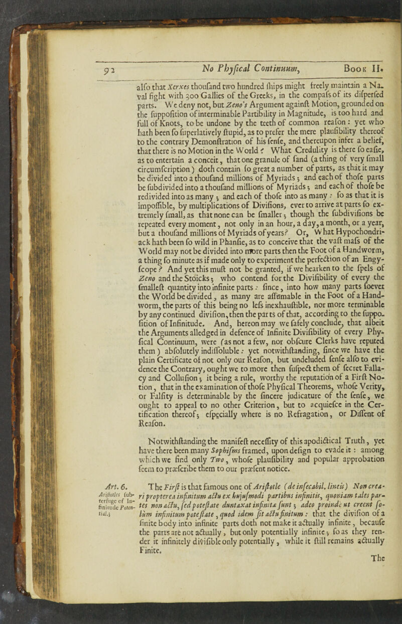 alfo that Xerxes thoufand two hundred fliips might freely maintain a Na. val fight with 5ooGa]lies of the Greeks, in the compafsof its difperfed parts. We deny not, but Zeno's Argument againft Motion, grounded on the fuppofition of interminable Partibility in Magnitude, is too hard and full of Knots, to be undone by the teeth of common reafon : yet who hath been fo fuperlativcly ftupid, as to prefer the mere plaufibility therpf to the contrary Demonftration of his fenfe, and thereupon infer a belief, that there is no Motion in the World i What Credulity is there fo eafic, as to entertain a conceit, that one granule of fand (a thing of veryfmall circumfeription) doth contain (o great a number of parts, as that it may be divided into a thoufand millions of Myriads 5 and each of thofc pans be fubdivided into a thoufand millions of Myriads and each of thofe be redivided into as many 5 and each of thofe into as many •• fo as that it is impoflfible, by multiplications of Divifions, ever to arrive at parts fo ex¬ tremely fraall, as that none can be fmaller^ though the fubdivifions be repeated every moment, not only in an hour, a day, a month, or a year, but a thoufand millions of Myriads ofycars.^ Or, W hat Hypochondri- ack hath been fo wild in Phanfie, as to conceive that the vaft mafs of the World may not be divided into n:K)re parts then the Foot of a Handworm, a thing fo minute as if made only to experiment the perfe(5lion of an Engy- fcope.? And yet this muft not be granted, if we hearkeri to the fpcls of Zeno and the Stoicks 5 who contend for the Divifibility of every the fmallcft quantity into Infinite parts •• fince, into how many parts foevei the World be divided, as many are affumablc in the Foot of a Hand- worm, the parts of this being no lefs inexhauftible, nor more terminable by any continued divifion,then the parts of chat, according to the fuppo¬ fition of Infinitude. And, hereon may we fafely conclude, that albeit the Arguments alledgcd in defence of infinite Divifibility of every Phy- fical Continuum, were (as not a few, nor obfciire Clerks have reputed them ) abfolutely indififoluble .* yet notwithftanding, fince we have the plain Certificate of not only our Reafon, but undeluded fenfe alfo to evi¬ dence the Contrary, ought we to more then fufpe<5l them of fecret Falla¬ cy and Collufion 5 it being a rule, worthy the reputation of a Firft No¬ tion , that in the examination of thofe Phyfical Theorems, whofe Verity, or Falfity is determinable by the fincere judicature of the fenfe, wc ought to appeal to no other Criterion, but to acquiefee in the Cer¬ tification thereof5 efpecially where is no Refragation, or DifTent of Reafon. Notwithftanding the manifeft neceffity of this apodidfical Truth, yet have there been many Sofhifms framed, upon defign to evade it: among which we find only Two ^ whofe plaufibility and popular approbation feera to pr^fcrlbe them to our preefent notice. Art. 6. T he Firji is that famous one of Art (I otic (de inf’cabil. line is) Non ere a - Ariiioties fub- ri frof ter OA infinitum A^iu ex huiujmodi fart thus irifinit is ^ quoniam tales far • ?nfmtie*PflLn' non fedpotcftate duntaxat infimU funtadeo proindcut creent fo- finitc body into infinite parts doth not make it actually infinite, becaufe the parts are not adually, but only potentially infinite*, foas they ren¬ der it infinitely divifiblc only potentially, while it ftill remains adfually Finite, The