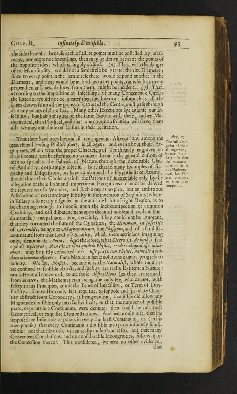 Chap. II. infinitely Dtvifihle* 9$ . the fide thereof .• bccaMfe^^ch of all its points muft be pofiefied by juft fo many, noi? 'more nor fewer lu^es, then maybe drawn betwixt the points of the oppofice fidcs •, which is highly abfurG, (6) That, with the danger of no lefs abfurdity, would not a femicirclc be greater then its Diarnctre 5 fince to every point in the femicirclc there would refpond another in the . Diarnctre, and there would, be in both as i^any which as m^ny perpendicular Lines, deduced from thep, might bejj^i^eo^f ,(7) , That,, according to the fuppofition of Infcdblity,' ‘of many (^oncentrick. Circles ^ the Exterior would not be greater t,tup.th?j Interior 5^dn(bmuch as ,al), the ^ ^inps drawnfrOp all the pojnt^ of h: tbwa^ the Cenjtre,tnuft pafs through 1 as many pointsoftk other,; Many otHerException^ lye ag^inft our In. , ft<5fility *, but being they ate of. the fame-)^ture iyith ;tncfe, ,rathcr Ma¬ thematical, then Phyficalj.af'd that one^cpmjmon foliitipn^.will ferve; them all; we may not-abufe our jeafurc in their t^ciration. ■ , '' , • .V Thattherehavcbeen hpc.and.Ccarce^ingenious Alter<;ations amppp^thc i gtavtft and leading Philofopbers, in .alleges; and ey???.^hoyt th9,fe, Ar- gtirpents, which wear the.proper Chara^g^ of Truth;f^irjy engraven,C)n their Fronts^'. can be efteetped no wondcr-j -becaufe the general cuftom of -memo fpcculate the Fabriek of jNatyre. through'thfr deccivablc Glafs of Authority, doth amply folye it- But! that fo many Examples of ba- -gacity and Difquifitton, as have condcreined the Hypothecs of Atoms, fhould think their Choler againft the f*atrons of it efgqfablc only by the allegation of thefe light and impertinent Exceptions ; cannot be denyed the reputation of a Wonder, and fuch a one as no plea, but an ambitious Affedlation of extraordinary fubtilty in the invention of Sophifms (where¬ in Fallacy is fo neatly difguifed in the amiable habit of right Reafon, as to be charming enough to impofe upon the incircumfpcction of common Credulity, and caft difparagement upon the moft noble,and evident Fun¬ damentals.) can palliate. For, certainly. They could not be ignoranf, that they corrupted the ftate of the (^asftioH 5 the Minimum, or infeBiU of K^tmijis, being not CMathem4ticttm^ but Phjfynm^ and of a far diffe. rent nature from that Leaft of Quantity^ which Geometricians imagining only, denominate a Points Ajid thereforcj what Cicero (definib.) faid againft Epicurus-^ Non ejfe ne il/ud quidem Pbyfici, credere aliquid ef[e mini' mum : may be juftly converted int^ ^ E([e prafertim Phyjtci, natnrale quod- dam minimum ajferere • fince N aturc in her Exolutions cannot prog refs to infinity. We fay, Phypei •, becaufe it is the Naturalip, whofe enquiries arc confined to fenfiblc objedls, and fuch as are really Exiftent in Nature,: nor is He at all concerned, to ufe thofe Abjlra^ions (as they are termed) from Matter *, the Mathematician being the only He, who cannot, with fafety to his Principles, admit the Tenet of Infertility , or Terra of Divi- fibility. For to Him only is it requifite, to fuppofe and fpeculatc Quan¬ tity abftradt from Corporiety ^ it being evident, that if He did allow any Magnitude divifible only into Individuals, or that the number of pofiibje parts, or points in a Continuum, Were definite: then could he not erci^ Geometrical, or exquifite Demonftrations. And hence only is it, that He fuppofeth an Infinitude of points in every the Icaft Continuum, or (in his own phrafe) that every Continuum is div fible into parts infinitely fubdi- vifibic : not that He doth, or can really underftand it fo 5 but chat many Convenient Conclufions, and no confiderable Incongruities, follow upon the Conccflfion thereof. This confidered, weneed no other evidence . Art. 7: The full Dch- gation of them all together, by One fingle Refpfnff; that the mimmum ofAtomifts is not Mathema¬ tical, burP^;- ftcal, contrary to their prs- fumption. .1.