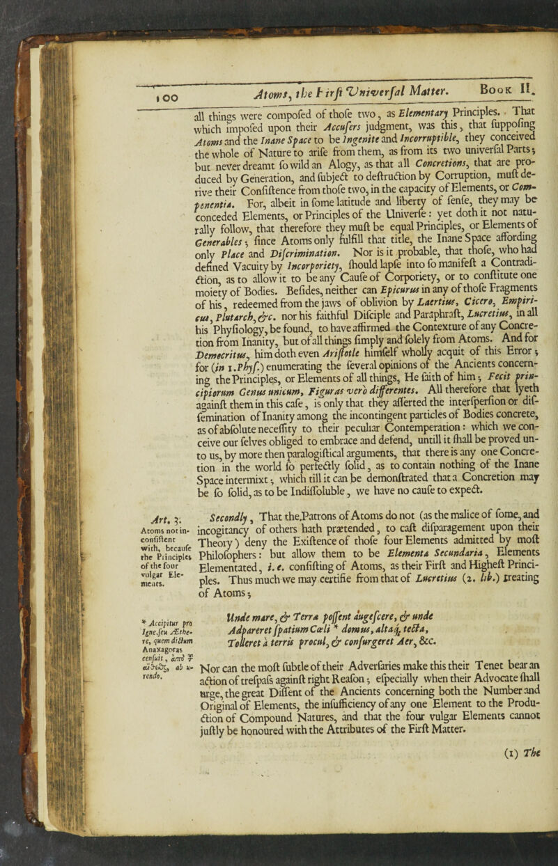 lOO “ all thin^^s were compofed of thofe two, as Elementary Principles. • That which impofed upon their Accufers judgment, was this, that fuppofing Atoms and the Inane Space to be Jngenite and Incorruptible^ they conceived the whole of Nature to arife from them, as from its two univerfal Parts-, but never dreamt iibwildan Alogy, as that all Concretions^ that duced by Generation, and fubjed to deftrudion by Corruption, muft de¬ rive their Confiftence from thofe two, in the capacity of Elements, or Com- penentia. For, albeit in fome latitude and liberty of fenfe, they may be conceded Elements, or Principles of the Univerfe: yet doth it not natu¬ rally follow, that therefore they muft be equal Principles, or Elements ot Generables *, fince Atoms only fulfill that title, the Inane Space affordmg only Place and Dijcrmination. Nor is it probable, that thofe, who had denned Vacuity by Incorporiety^ fhould lapfe into fb manifeft a Contradi- dion as to allow it to be any Caufe of Corporiety, or to conftitute one moiety of Bodies. Befides, neither can Epicurm in any of thofe Fragments of his, redeemed from the jaws of oblivion hw Laertiusy Cicero^Empiri- cuiyPlutarch^^c, nor his faithful Difciple and Paraphraft, in all his Phyfiology, be found, to have affirmed the Contexture of any Concre¬ tion from Inanity, but of all things fimply and folely from Atoms. And for Democritus^ him doth even himfelf wholly acquit of this Errors for {in I.enumerating the feveralopinions or the Ancients concern¬ ing the Principles, or Elements of all things. He faith of himFecit prin- cipiorum Genus unicumy Fi^uras vero di^erentes. All therefore that ly^fh againft them in this cafe, is only that they aflerted the interfperfion or dif- femination of Inanity among the incontingent particles of Bodies concrete, asofabfolutenecelTity to their peculiar Contemperation: which we con¬ ceive our felves obliged to embrace and defend, untill it ffiall be proved un¬ to us, by more then paralogiftical arguments, that there is any one Concre¬ tion in the world fo pertedly folid, as to contain nothing of the Inane Space intermixt •, which till it can be demonftrated that a Concretion may be fo folid,astobeIndiftbluble, we have no caufe to exped. Art, X. Secondly, That the.Patrons of Atoms do not (as the malice of fome, and Aroms not in- incogitancy of others hath pra?tended, to caft difparagement upon their Theory) deny the Exiftenceof thofe four Elements admitted by moft the PrinciplcI Philofophers: but allow them to be Elementa Secundaria, Elernents of the four plementated, i. e. confifting of Atoms, as their Firft and Higheft Princi- ments. pies. Thus much we may certifie from that of Lucretius (2. Ub.) xreating of Atoms 5 * Accipim fro I^ne.feu jEthe- ye, quern didutn Anaxagoras cen/Hit, r Unde mare^ ^ Ferra pojfent augefcerCy dr stnde Adpareret fpatium Cceli demusy alta^ tedta, Toheret a terrU procul^ ^ confurgeret Aer^ &c. abu- h^or can the moft fubtle of their Adverfaries make this their Tenet bear an rendo. trefpafs againft right Reafon •, efpecially when their Advocate (hall urge, the great Diffentof the Ancients concerning both the Number and Origmal of Elements, the infufficiency of any one Element to the Produ- dion of Compound Natures, and that the four vulgar Elements cannot juftly be honoured with the Attributes of the Firft Matter. (i) The