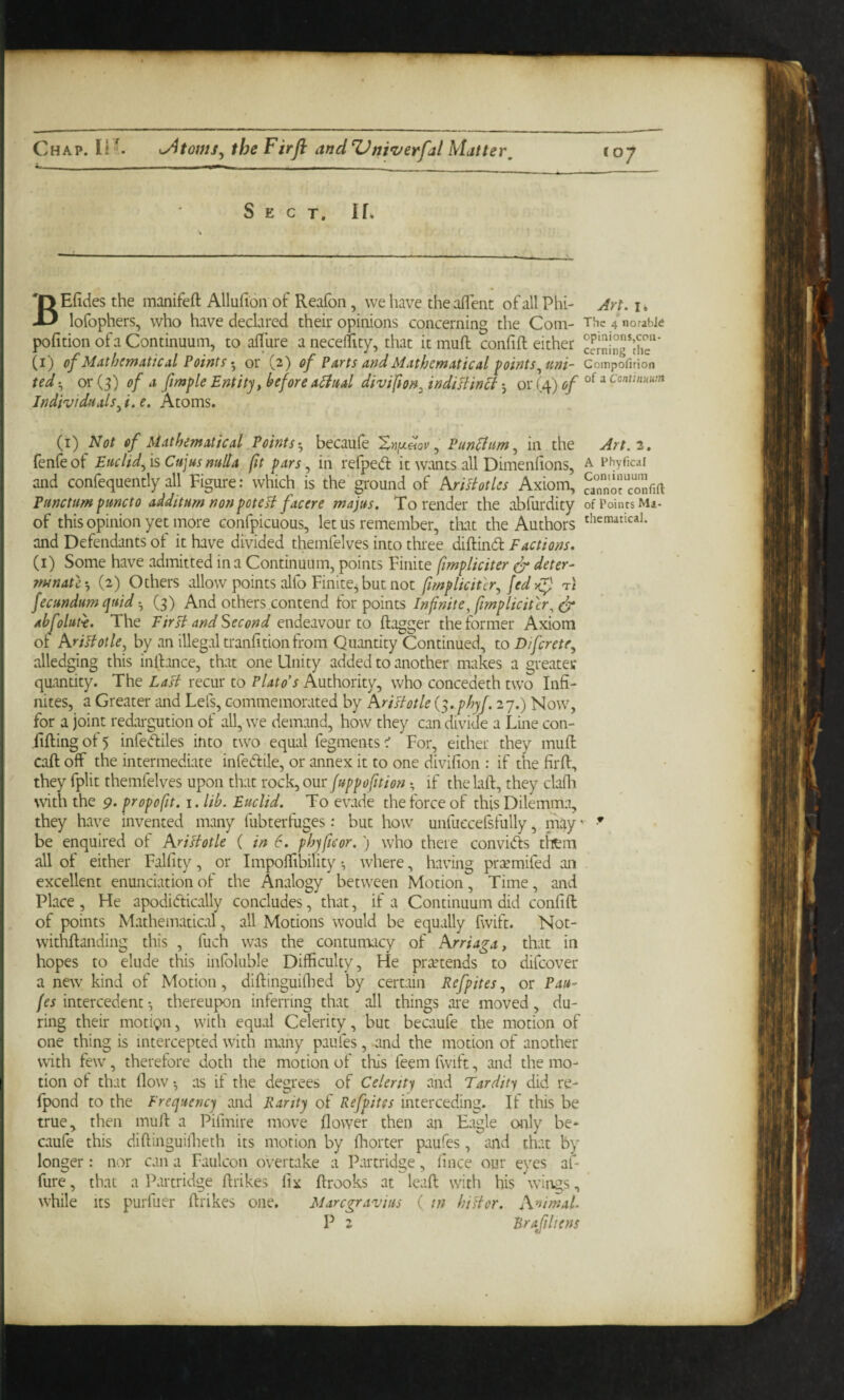 Chap. li'. the Firft and Univerfal Matter, Sect. If. BEficies the manifeft Allufion of Reafon, we have the alTent of all Phi- lofophers, who have declared their opinions concerning the Com- pofition of a Continuum, to allure anecellity, that it mull conlift either (i) of Mathematical Pointsor (2) of Parts and Mathematical foints ^uni¬ tedor (3) of a fimple Entity, before aiittal divifton^ indiJtM 3 or (4) of Individuals^i.e. Atoms. (i) Not of Mathematical Points’^ becaufe XnfjL^ov, PunEiim^ in the fenfeof EticlidfisCujus nulla (it pars ^ in refped it wants all Dimenfions, and confequently all Figure: which is the ground of kriHotles Axiom, Panctum puncto additum non poteH facere majus. To render the abfurdity of this opinion yet more confpicuous, let us remember, tliat the Authors and Defendants of it have divided themfelves into three diftind Factions. (i) Some have admitted in a Continuum, points Finite fimpliciter dr deter- ytunatl', (2) Others allow points alfo Finitej but not fimplicitlr^ fed ti fecundum quid(3) And others contend for points Infinite, fimpliciter^ dr abfoluH. The Fir Pi and Second endeavour to ftagger the former Axiom or Krilhtle, by an illegal tranlition from Quantity Continued, to Difcrete^ alledging this inllance, that one Unity added to another makes a greater quantity. The Lasi recur to Plato’s Authority, who concedeth two Infi¬ nites, a Greater and Lefs, commemorated by hrislotle is.phyf. 27.) Now, for a joint redargution of all, we demand, how they can divide a Line con- fifting of 5 infediles into two equal fegmentsFor, either they mufl caft off the intermediate infedile, or annex it to one divilion : if the firft, they fplit themfelves upon that rock, our juppofition; if thelaft, they clafli with the 9. propofit. i.lih. Euclid. To evade the force of this Dilemma, they have invented many fubterfuges: but how unfuecefsfully, may ■ be enquired of AriHotle ( in 6. phjficor.) who there convids them all of either Falfity, or Impolfibility 3 where, having prtemifed an excellent enunciation of the Analogy between Motion, Time, and Place , He apodidically concludes, that, if a Continuum did confift of points Mathematicd, all Motions would be equally fwift. Not- withftanding this , fuch was the contumacy of Arriaga, that in hopes to elude this infoluble Difficulty, He pr;vtends to difeover a new' kind of Motion, diftinguiflied by certain Refpites, or Pau- fes intercedent 3 thereupon inferring that all things are moved, du¬ ring their moti(pn, with equal Celerity, but becaufe the motion of one thing is intercepted with many paiifes, and the motion of another v\ith few, therefore doth the motion of this feem fw^ft, sand the mo¬ tion of that flow 3 as if the degrees of Celerity and Tardit-i did re- Ipond to the Frequency sand Rarity of Refpites interceding. If this be true, then muft a Pifmire move flower then an Eagle only be* Csaufe this diftinguillieth its motion by fliorter paufes, and that by longer: nor can a Faulcon overtake a P:irtridge, fince our eyes af- fure, that a PsU'tridge ftrikes fix ftrooks at leaft with his wings, while Its purfuer ftrikes one, Maregravius ( tn hiHor. A’^imal. P 2 Brafiliens C07 Art. li The 4 norabJtf opinions,con¬ cerning the Coinpofirion of a Centinuum Art. 2. A Fhyficaf Continuum cannot confift of Points Ma- thenutical. ♦