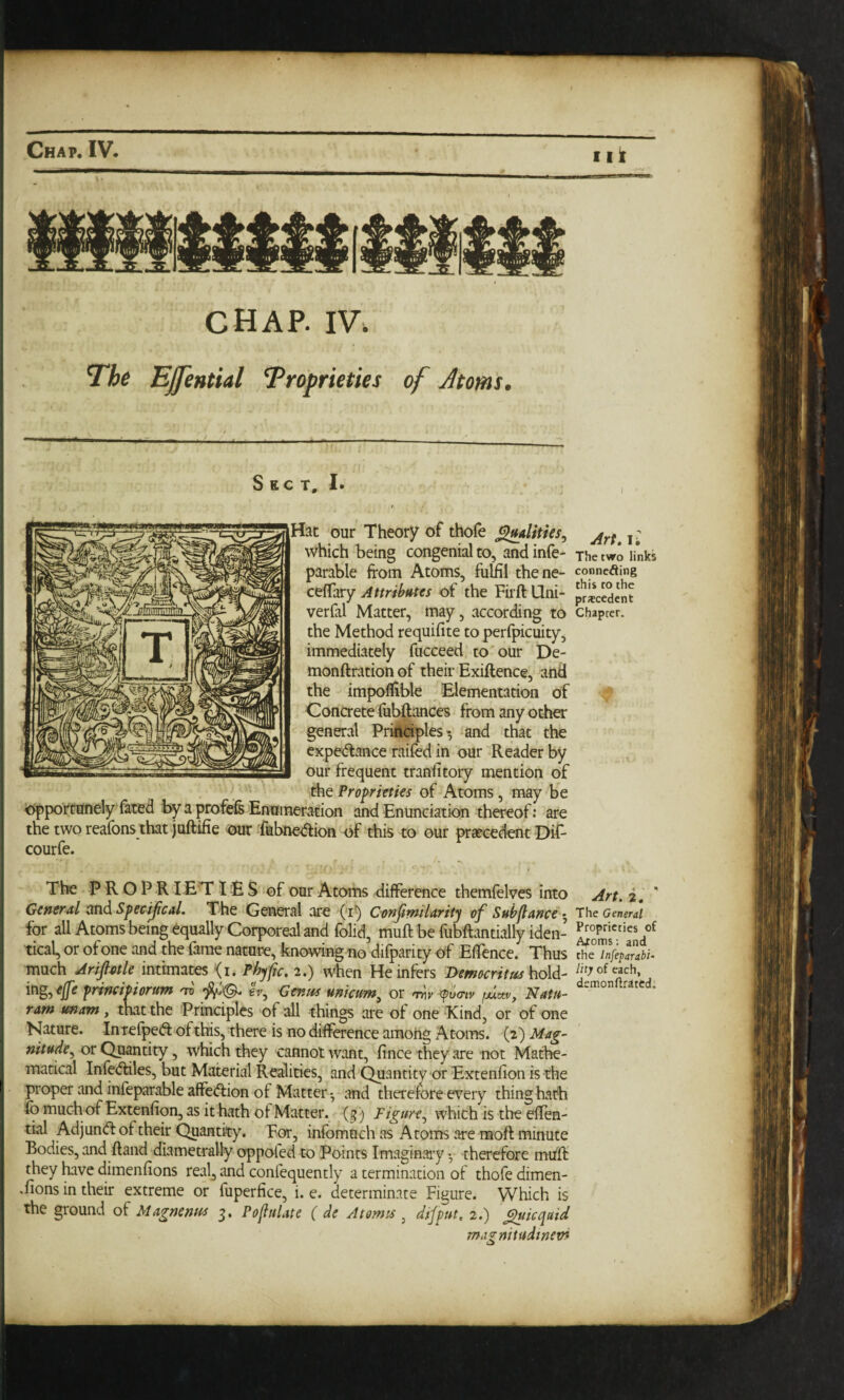 chap. IV. The EJfential Troprieties of Atom's. S EC T, 1. I . ■““Hat our Theory of thofe ^alities., which being congenial to, and infe- the two links parable from Atoms, fulfri thene- connefling cefTary Attributes of the Fiift Qni- precedent verfal Matter, may, according to chapter, the Method requifite to perfpicuity, immediately fucceed to our De- monftrationof their Exiftence, and the impoflible Elementation of c Concrete fiil^ances from any other general Priftaples *, *and that the expedlance railed in our Reader by our frequent tranfrtory mention of the Proprieties of Atoms, may be cipportunely fated by a profefe Enumeration and Enunciation thereof: are the two reafons that juftifie our fiibne-aion of this to our prseeedent-Dif- courfe. The P R O P R lET IE S of our Atoms difference themfelves into Art. i, ' General and Specijical. The General are (i^ Confimilarity of Subfiance •, The General for all Atoms being equally Corporeal and folid, muft be fubftantially iden- tical, or of one and the fame nature, knowing no difparity of Effence. Thus the much Ariptle Pbyfic. 2.) when He infers Democritus bold- Ihy of each, frincmorum 'xi IV, Genus unicum^ or pvmv /Acte, Nat/t- ram wnam, that the Principles of all things are of one Kind, or of one Nature. InTefpeft ofthis, there is no difference amohg Atoms. (2) Mag¬ nitude.^ or Quantity, which they cannot want, fince they are not Mathe¬ matical Infe<5tiles, but Material Realities, and Quantity or Extenfion is the proper and infeparable affeifrion of Matter-, and therefore every thing hath io much of Extenfion, as it hath of Matter, (g ) Figure.^ which is the eflen- tial Adjun(fr of their Quantity. For, inlbmtich as Atoms are moft minute Bodies, and Hand diametrally oppofed to Points Imaginaiy ^ therefore mull they have dimenfions real^ and confequently a termination of thofe dimen¬ sions in their extreme or fuperfice, i. e. determinate Figure. Which is the ground of Magnenus g, PofiuUte ( de Atomic , difput, 2.) ^icqaid ma^nitudinetn