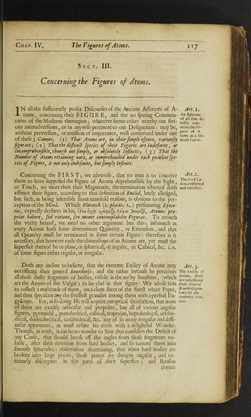 I Sect. III. Concerning the Figures of Atoms. IN all the fufficiently prolix Difcourfes of the Ancient Aflertofs of A- toms, concerning their FIGURE, and the no fparing Commen¬ taries of the Moderns thereupon *, whatever feems either worthy our ferr¬ ous animadverfions, or in anywife pertinent to our Defignation: may be, without perverfioUj, oramillion of importance, well comprized under one ofthefe^ Canons, (i) That Atoms are^ in theirJtmple ejjence^ variotfjly fgar ate-, (2) That the di^in^t fpecies of their Figures are Indefinite , or Incomprthenfitble, though not fimply, or Mfiolutely Infinite ( 3 ) That the Number ofi Atoms retaining unto, or comprehended under each peculiar fpe¬ cies of Figure, is not only indefinite, but fimply Infinite. t Concerning the FIRST*, we advertife, that no man is to conceive them to have fuppofed the Figure of Atoms deprehenfible by the Sight, or Touch, no more then their Magnitude, the termination whereof d^oth elTence their figure, according to that definition of Euclid, lately alledgedj but fuch, as being inferrible trom manifold reafons, is obvious to the per¬ ception of the Mind. Which Plutarch {i.placit.> 2,) perfonating Epicu¬ rus, exprefiy declares in his, iSia, AoVw Atomos pro- prias habere, fed ratione, feu mente contemplabiles Figuras. To avouch the verity hereof, we need no other argument but this *, infomuch as every Atome hath fome determinate Quantity, or Extenfion, and that all Quantity muft be terminated in fome certain Figure; therefore is it neceflary, that however exile the dimenfionsofan Atome are, yet mull the fuperfice thereof be or plane, or fphjvrical^ or angular, or Cubical, &c. i. e. of fome figure either regular, or irregular. Doth any incline to believe, that the extreme Exility of Atoms may neceflitate their general Roundnefs-, and the rather be’caufe he perceives allthofe dufty fragments of bodies, vifible intheaerby Sunlliine, (which are the Atoms of the Vulgar) to be clad in’that figure: We advifehim to colled a multitude of them, on a clean flieetof the fineft white Paper, and then {peculate any the fmalleft granules among them with a perfed En- gyfcope. For, in fo doing He will acquire autoptical fatisfadion, that none of them are exadly orbicular and perpolite, but all of various angular figures, pyramidal, pentahedrical, cubical, trapezian, heptahedrical, odahe- drical, dodecahedrical, icoiiihedrical, &c.'nayof fo many irregular and diffi- milar apparences, as muft refute his error with a delightful Wonder. Though, in troth, it can be no wonder to him that confiders the Defedof any Caufe, that Ihould break off the angles from thofe fragments vo¬ latile , after their detrition from hard bodies, and (b tornate them into fmooth fpha’rules; obfervation afcertaining, that when hard bodies are broken into large pieces, thofe pieces are alw.ayes angular, and ex¬ tremely dilcrepant in the parts of their fuperfice *, anti Reafon thence Art.i. An Epitome of ail that di¬ rectly con¬ cerns the fi¬ gures of A, toms in ? Ge¬ nera! Canons. Art.'2. The Firfi Ca¬ non,explained and certified. Art. 3. The Exility cf Atoms, doth nor neceirirate their General Roundnefs\con- rrary to the common con. ceit.