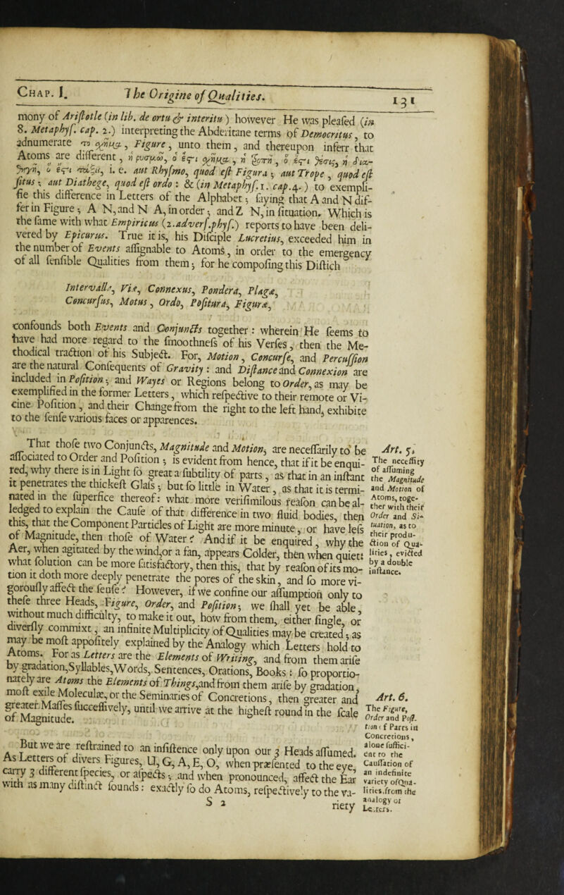 mony of Ari^etle (in lib. de ortu ^ interifu) however He was pleafed^^ S.Metapbyf.cap.2^.) interpreting the Abdeiitane terms Dmocnm, to adnumerate •to , Figure, unto them, and thereupon inferr that Atoms are diffoent, jjpuo-^w, o gq-i , w , o gV‘ n <^icc- >7>i, c/ gipj I. e. Rhyfmo^ quod efl Figure. • mt Trope quod efi jltus' aut Diatbege^ quod ejl ordo : d>c(in Metaphyf.i. cap./^.) to exempfi- he this difference in Letters of the Alphabet-, fiying that A and N dif¬ fer in Figure^ A N,andN A, in order-, andZ N, in fituation. Which is the fame with what £?w^/r/V^ (2.reports to have been deli¬ vered by Epicurus. True it is, his Difciple Lucretius, exceeded him in th^e number of Events affignable to Atoms, in order to the emergency otall fenfible Qualities from theinj for he compofing this Diftich $ Interval^, Vif, Connexus, Pondera, Plaga, Concurfus, Motus, Ordo, Pofitura, Figurx, ’ confounds both Events and OonjunEfs together; wherein ’ He feems to tiave had more regard to the fmoothnefs of his Verfes then the Me¬ thodical tradliom ot his Subjed:. For, Motion, Concurfe, and Percuffion are the natural Confequents of Gravity: and Diflance and Connexion are vndnM m Pofttion^ and Wayes or Regions belong to Order, as may be exemplihed in the former Letters, which refpedive to their remote or Vi- cine Pofition, and their Change from the right to the left hand, exhibice to the lenie various faces or apparences. That thofe two Conjunds, Magnitude and Motion^ are necefTarily to be aflociat^ed to Order and Pofition -, is evident from hence, that ifit be enqui¬ red, why there is in Light fo greatafubtilityof parts, asthatinaninftant It penetrates the thickeft Glafs -, but fo little in Water, as that it is termi¬ nated in the fuperfice thereof: what more verifimilous feafon canbcal- ledged to explain the Caufe of that difference in two fluid bodies, then this, that the Component Particles of Light are more minute, or have lefs of Magnitude, then thofe of Water' And if it be enquired, why the Aer, when agitated by the wind,or a fan, appears Colder, then when quiets whatfolution can be more fatisfaftory, then this, that by reafon of its mo¬ tion It doth more deeply penetrate the pores of the skin, and fo more vi- gorouflyaffeft the fenfe ' However, if we confine our alTumptioh only to t ele three Hea^, ordtr^ and PefiHcn-, we fliall yet be able without much difficulty, to make it out, how from them, either fin»le or ffiyerfly commixt an infinite Multiphcity of Qualities maybe creamd, as may be nroft appofitely explained by the Analogy which Letters hold to £/rwMtrof murng, and from themarife Sentences, Orations, Books 1 foproportio- natelyare Atoms the Elements of.rte^r,andfrom them arife by gradation moft exile Moleculie, or the Seminaries of Concretions, then greater and of^M^ffit^” fucceffively, until we arrive at the higheft round in the fcale Butweare reftraiMdto aninfiftence only Upon oura Heads affiimed AsLettei^of divers Figures, U,G,A,E,0,bvhenprierLted to the eye y 5 1 erent fpecies, or alpeAs and when pronounced, affedl the Ear with as many diftiiiA founds: exaAly fo do Atoms, refpeAively to the va- S 2 j-iejy Art. The neceflicy of alTuming the Magnitude and Motion of Atoms, toge¬ ther with theif Order and Si* tuation, as to their produ- ftion of Quai- lities, cvitJted by a double inflancct Art. 6. The Figure, Order and PofJ. tionif Parts irt Concretions, alone fuffici- ^nt to the CaulTation of an indefinite variety ofQtia- lities,from the analogy oi Lc.rai.