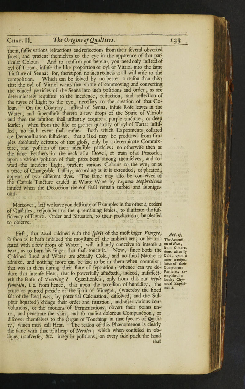 them, fuffer various refractions and reflections from their feveral obverted faces, and praefent themfelves to the eye in the apparence of that par¬ ticular Colour. And to confirm you herein-, you need only infteadof oyl of Tartar, infufe the like proportion of oyl of Vitriol into the fame Tindureof Senna: for, thereupon no fuchrednefs at all will arife to the compofition. Which can be folved by no better a reafon than this ^ that the oyl of Vitriol wants that virtue of commoving and converting the educed particles of the Senna into fuch pofitions and order, as are determinate^ requifite to the incidence, refradion, and refledion of the rayes of Light to the eye, neceflary to the creation of that Co¬ lour. On the Contrary, inftead of Senna, infufe Rofe leaves in the Water, and fuperafllife thereto a few drops of the Spirit of Vitriol: and then the infufion fliall inflantly acquire a purple tindure, or deep fcarlet when from the like or greater quantity of oyl of Tartar inftil- led , no fuch event fliall enfue. Both which Experiments. collated are Demonflration fufficient, that a Red may be produced from lim- pies abfolutely defliitute of that glofs, only by a determinate Commix¬ ture , and pofrtion of their infenfible particles: no otherwife then as the fame Feathers in the neck of a Dove , or train of .a Peacock, upon a various pofrtion of their parts both among themfelves, and to¬ ward the incident Light, prxfent various Colours to the eye-, or as a peice of Changeable Taffaty, according as it is extended, or plicated j appears of two different dyes. The fame may alfo be conceived of the Cxmk Tindure caufed in White Wine by Lignum Nefhriticum infufed when the Decodion thereof fliall remain turbid and fubnigri- cant. Moreover, left we leave you deftitute of Examples in the other 4 orders of Qualities, refpondent to the 4 remaining fenfes, to illuftrate the fuf- ficiency of Figure, Order and Situation, to their produdionj bepleafed to obferve. j. ( Firft, that Lead calcined with the fprtt of the moft feager Vinegre, fo foon as it hath imbibed the moyfture of the ambient aer, or be irri¬ gated with a few drops of Water, will inftantly conceive lb intenfe a heat, as to burn his finger that fliall touch it. Now, fince both the Calcined Lead and Water are adually Cold, arid no third Nature is admixt, and nothing more can be f^d to be in them when commixt, that was in them during their ftate of feparation ^ whence can we de¬ duce that intenfe Heat, that fo powerfully affedeth, indeed, mifaffed- eth the fenfe of Touching ,? Qugcftionlefs, only from this our triple fountain, i. e. from hence, that upon the accelfron of humidity, the acute or pointed particle of the fpirit of Vinegre, (whereby the fixed fait of the Lead was, by potential Calcination, diffolved, and the Sul¬ phur liquated) change their order and fituation, and after various con¬ volutions, or the motions of Fermentations, obvert their points un¬ to , and penetrate the skin, and fo caufe a dolorous Compundion, or difcover themfelves to the Organ of Touching in that fpecies of Quali¬ ty, which men call Heat. The reafon of this Phasnomenon is clearly the fame with that of a heap Neediest, which when confufed in ob¬ lique, tranfverfe, &c. irregular pofitions, on every fide prick the hand that Art. The Acccnfi- on oiHeat y from Concre¬ tions aftuall]^ Cold, upon a meet tranfpo- fition of their Component Particlesi ex¬ emplified in fundry Chy* raical Experi¬ ments.