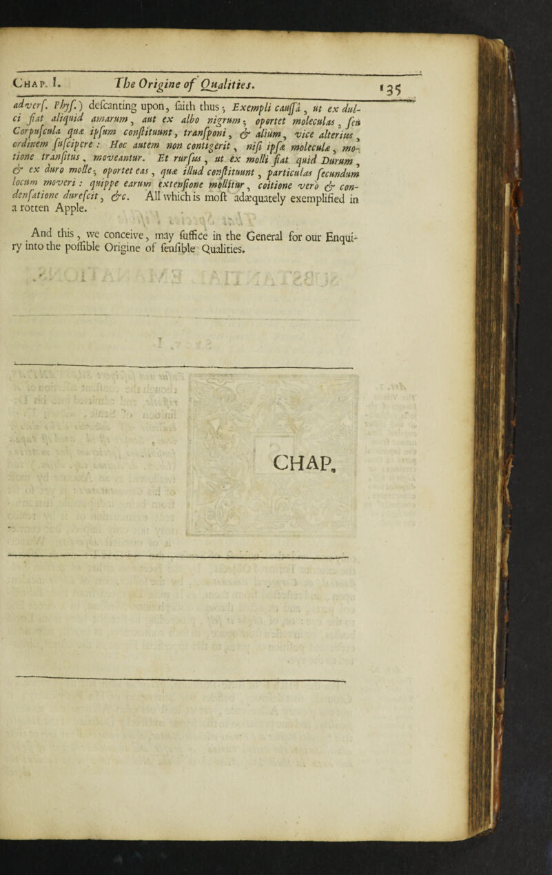 ad V erf, Phyf.) defcanting upon, faith thus-, Exempli caftfa ^ m ex dul- ci fat aliepuid amarum, aut ex albo nigrum 5 opertet moleculas ^ fett Corpufcula quA ipfum confiituunt, tranfponi ^ ^ alium,^ vice alterius ^ crdinem fufcipcre : Hoc autem non conU^erit, nifi ipfe molecuU, mo- tione tranfitus „ moveantur. Et rurfeof ^ ut ex molli fat quid Durum ^ ex dm9 motle-^ oportet eas , qua illud cenfituant, particular fecundum locum moveri: quippe earum extenfone molUtur, coitione verb ^ con- den fat i one dmefcit ^ (fc. All which is moft adequately exemplified in a rotten Apple. 'V * c ■ , i:-,,:'. And this, we conceive, may fuffice in the General for our Enqui¬ ry into the polfible Origine of fenfible Qualities. ■■-'A ■J CHAP,