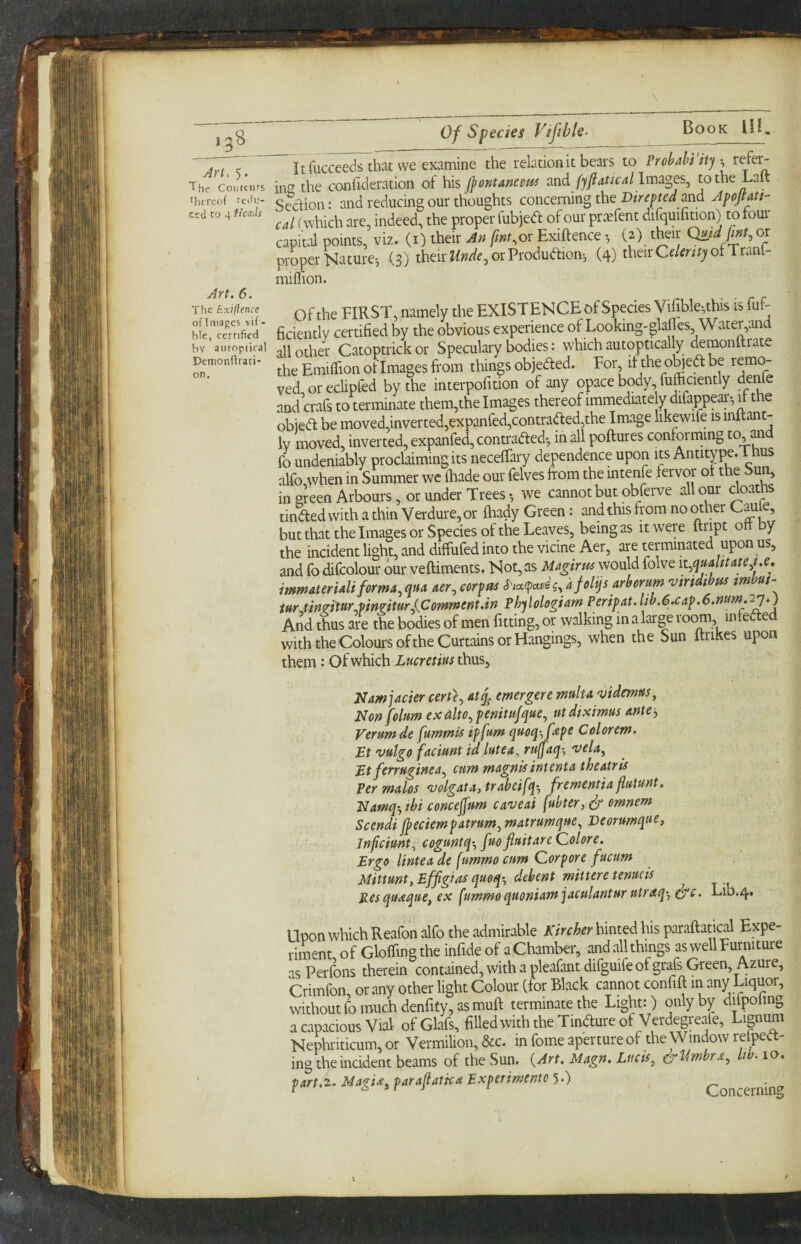 13^ An. 5. The Cootcnrs thereof rtih.'- ced CO 4 Heads Of Species Vifible- Book 111. Art. 6. The Exiftence ofimages vif- b!e, certified bv aiitopiical Demonftraci- on. Itfucceeds that we examine the relation it bears to Prohahi Hj ^ in^ the Gonficleration of his Ijontmecm and fyji atic a I lm3.ges^ tothe Laft Sedion: and reducing our thoughts concerning the Direpted and Apojtatt- cd (which are, indeed, the proper fubjed of our pr.Tfent difquifition) to tour capital points, viz. (i) their An fint.ox Exiftence (2) their Qmd fmt^ or proper Nature-, (3) their or Produdion-, (4) theirCf/mtjfotTranl- milfion. Of the FIRST, namely the EXISTENCE of Species Vifible^this is fuf- ficiently certified by the obvious experience of Looking-glafles Wateryand all other Catoptrick or Speculary bodies: which autoptically demonltrate the Emiftion of Images from things objeded. For, if the ob)ed be remo¬ ved oreclipfed by the interpofition of any opacebody fufhaently deifte and crafs to terminate them,the Images thereof immediately difappear-, it the obied be moved,inverted,expanfed,contraded,the Image likewife is inftant- Iv moved, inverted, expanfed, contraded-, in all poftures conforming to and fo undeniably proclaiming its neceffary dependence upon its Antitype.Thus alfo when in Summer we ikade our felves from the mtenfe fervor of the Sun, in green Arbours, or under Treeswe cannot but obferve all our doaths tinded with a thin Verdure, or fhady Green: and this from no other C^Je, but that the Images or Species of the Leaves, being as it were ftript on y the incident light, and diffufed into the vicine Aer, are terminated upon us, and fo difcolour our veftiments. Not, as UagirmworAd folve it^quahtate^ue. immateridiforma^qua aer^ corpm S'la.fpaxh.^AjoVqsArheYum 'uiridihas mm- m tin^iUrjiin^imrXCommerit.in Phylologiarn Peripat.lib.exap.e.num.ayO And thus are the bodies of men fitting, or walking in a large room infeded with the Colours ofthe Curtains or Hangings, when the Sun ftriKes upon Namjacier certe^ at^ merger e, mult a njidmns^ Non foltm exalto.,penittifque., mdtximus anu-, Verumde fummis ipfum qmq-'fiZpe Celorem. Et vulgo facimt id lute a ^ ru(faq-^ 'veU, Et ferrugincAj cum magnifintenta theatris Permdos 'uolgAtA,trabei[qy frementU flutunt. Namq^, tbi concejfum ca'veai fubter, ^ omnem Scendi jpeciempatrumjmatrumque^ Deorumq^ef Jnfeiunt^ coguntq-^ fuo fluitare (2olore, Ergo linteude ^ummocum Corpore fucum MittuntyEffigias qmqi, debent mitteretenueis Res queequCy ex fummo quoniam jACulantur utrdq^y ^c. Lib.4. Icon which Reafon alfo the admirable Kirchn hinted his paraftatical Expe- iment of GloflingtheinfideofaChamber, andallthings as well Furniture IS Perfons therein contained, with a pleafant difguife of grafs Green, Azure, Crimfon, or any other light Colour (for Black cannot confift in any Liquor, without fo much denfity, as muft terminate the Light;) only by di^fpohng 1 capacious Vial ofGlafs, filledwiththeTindureof Verdegreafe, Lignum Nephriticum, or Vermilion, &c. in fome aperture of the Window refpeft- ing theinddent beams of the Sun. (Art. Mttgn. Liicii, &V,mbri, hb. lo. ^,rt.z. MagU, farafiatk^ Exptrmme h) Concerning