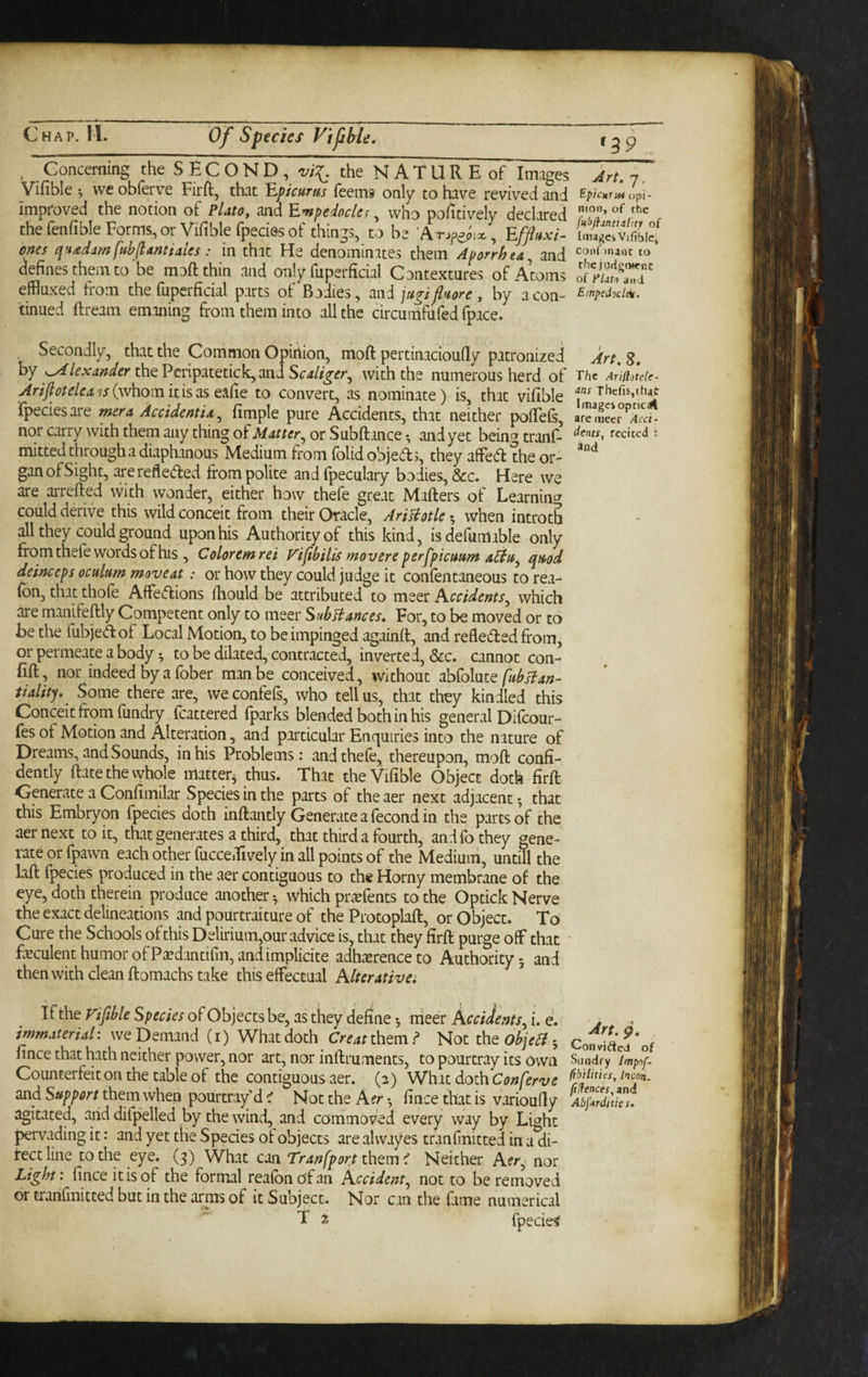 . Concerning the SECOND, vil. the NATURE of Images Art,n. Vifible •, weobferve Firft, that Epicurus Teems only to have revived and BpicurMopl- improved the notion of Plato, and Empedocles ^ who poiitivelv declared the fenfible Forms,or Vifible fpeciesof thin-s, to be , Efflux',, ones q'-tadamfubflantiales: in that He denominates them Aporrhea^ and coii( inane to defines them to be moftthin and only fuperficial Contextures of Atoms effluxed from the fuperficial parts of Bodies, mi jupfluore, by aeon- ^'^pedodek. tinned ftream emaning from them into all the circumfufed fpace. Secondly, that the Common Opiiiion, moft pertinacioufly patronized Art.S. by Alexander xh^Em^itmck^miScaliger^ with the numerous herd of The ArmteU- Arijlotelea'is{\v\iomk'\spLStPLCiQ to convert, as nominate) is, that vifible Thcris,(h4c fpeciesare mera Accidentia^ fimple pure Accidents, that neither pofTefs, aJemecr^'^iai- nor carry with them any thing of Matter^ or Subftance • and yet being tranf- dents^ rcciccd : mitted through a diaphanous Medium from folid objeds, they affed the or- gan of Sight, arerefleded from polite and fpeculary bodies, &c. Here we are arrefted vvith wonder, either how thefe great Matters of Learning could derive this wild conceit from their Oracle, AriBotle ^ when introth all they could ground upon his Authority of this kind, isdefumable only from thefe words of his , Coloremrei Fi^bilis movere perfpicuum adfu^ quod deinceps oculum moveat: or how they could judge it confentaneous torea- fbn, that thofe AfFedions ttiould be attributed to meer Kccidents^ which are manifettly Competent only to meer SubHances, For, to be moved or to Be the fubjed of Local Motion, to be impinged againtt, and refleded from, or permeate a body *, to be dilated, contracted, inverted, &c. cannot con- fitt, nor indeed by a fober man be conceived, without MoImiq fubBan- tialifj. Some there are, weconfefs, who tell us, that they kindled this Conceit from fundry fcattered fparks blended both in his general Difeour- fes of Motion and Alteration, and particular Enquiries into the nature of Dreams, and Sounds, in his Problems: and thefe, thereupon, mott confi¬ dently ttate the whole matter^ thus. That the Vifible Object doth firft Generate a Confimilar Species in the parts of the aer next adjacent 5 that this Embryon fpecies doth inftantly Generate a fecond in the parts of the aer next to it, that generates a third, that third a fourth, and fo they gene¬ rate or fpawn each other fucceiEvely in all points of the Medium, untill the laft fpecies produced in the aer contiguous to the Horny membrane of the eye, doth therein produce another *, which pre'efents to the Optick Nerve the exact delineations and pourtraiture of the Protoplaft, or Object. To Cure the Schools of this Delirium,our advice is, that they firft purge off that * feculent humor of P^edantifm, and implicite adhierenceto Authority 5 and thenwith clean ftomachs take this effectual hlterativa If the Vifible Species of Objects be, as they define; nicer AceiJents^ i. e. j immaterial: we Demand (i) Whatdoth Creatthtm? Not the 5 ConWfteJ'of fince that hath neither power, nor art, nor inftruments, to pourtray its own Sundry Counterfeit on the table of the contiguous aer. (2) What doth Conferve and them when pourtray d i Not the Aer •, fince that is varioufly Abfir%'tks. agitated, arid difpelled by the wind, and commoved every way by Light pervading it: and yet the Species of objects are alwayes tranfmitted in a di¬ rect line to the eye. (3) What can Tr an [port them ^ Neither Aer, nor Light: fince it is of the formal reafonofan Accident^ not to be removed or tranfmitted but in the arnas of it Subject. Nor can the fame numerical