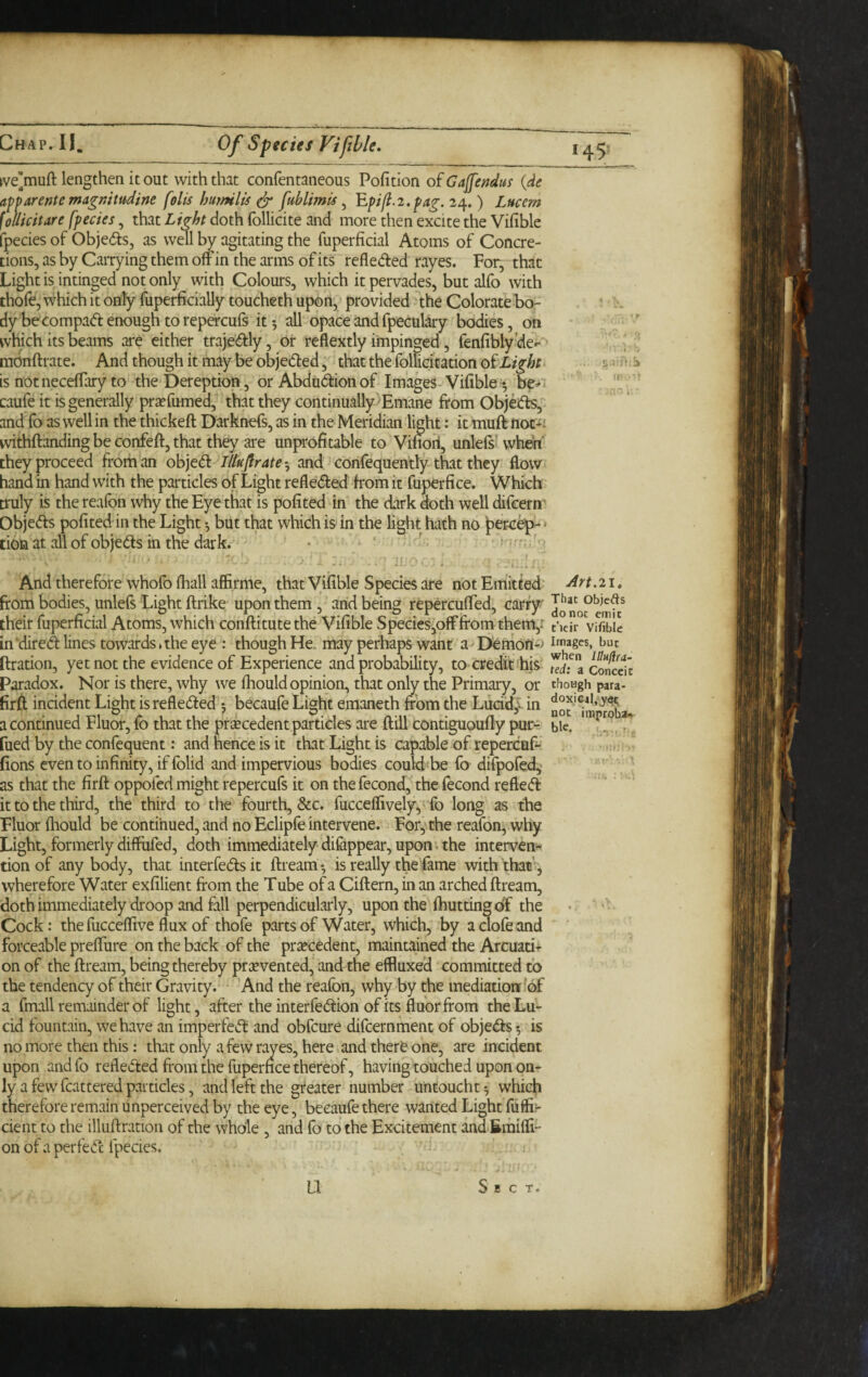 ive]muft lengthen it out with that confentaneous Pofition oiGaffendus {de af^arentemagnimdine foils humlis fublmls ^ 'Efijl.i.fAg.iOf.) Lucem folUcitare fpecles, that Light doth follidte and more then excite the Vifible fpecies of Objeds, as well by agitating the fuperficial Atoms of Concre¬ tions, as by Carrying them off in the arms of its refled ed rayes. For, that Light is intinged not only with Colours, which it pervades, but alfo with thole, which it only fuperficially toucheth upon, provided the Colorate bo- dy becompadenough torepercufs it 5 all opaceandfpeculary bodies, on which its beams are either trajedly, or reflextly impinged, fenfibly'de^ mbnftrate. And though it may be objeded, that the follicication ofX/^)&f s- is not neceffary to the Dereption, or Abdudion of Images* Vifible , caufe it is generally pr^rfumed, that they continually*'Emane ftom Objeds,'' and fo as well in the thickeft Darknefs, as in the Meridian light: it muff not*i withflanding be confeft, that they are unprofitable to Vinori, unlels when' they proceed from an oh]e^ T/luJfrateand confequently that they flow hand in hand with the particles of Light refleded from it fuperfice. Which truly is the reafon why the Eye that is pofited in the dark doth well difcern' Objeds pofited in the Light •, but that which is in the li^t kith no J)erc^ • tion at all of objeds in the dark. • ' '■ And therefore whofo lhall affirme, that Vifible Species are notEmitted' Art.ii. from bodies, unlels Light ftrike upon them , and being repercuffed, carry' jo their fuperficial Atoms, which conftitute the Vifible Species^^offfrom them,-' t’,eir vifible in‘dired lines towards*the eye : though He. may perhaps want a-'Demon^^ images, buc ftration, yet not the evidence of Experience and probability, to-credit‘his 7ed:\ScSt Paradox. Nor is there, why we fliould opinion, that only the Primary, or though para- firff incident Light is refleded ; becaufe Light emaneth from the Ludld,v in not a continued Fluor, fo that the praecedent particles are flill contiguoufiy pur- bie, * filed by the confequent: and hence is it that Light is capable of repercuf-’ - fions even to infinity, if folid and impervious bodies could be fo difpofed,- as that the firft oppofed might repercufs it on the fecond, the fecond refled it to the third, the third to the fourth, &c. fucceffively, fo long as the Fluor fliould be continued, and no Eclipfe intervene. For, the reafon, why Light, formerly diffufed, doth immediately difeppear, upon i the interven¬ tion of anybody, that interfedsit ftream-, is really the fame with that’, wherefore Water exfilient from the Tube of a Ciftern, in an arched ftream, doth immediately droop and fall perpendicularly, upon the ftiuttingof the Cock: the fucceffive flux of thofe parts of Water, which, by aclofeand forceable preffure on the back of the prsecedent, maintained the Arcuatir on of the ftream, being thereby praevented, and the effluxed committed to the tendency of their Gravity. 'And the reafon, why by the mediation' 'of a fmall remainder of light, after the interfedion of its fluorfrom the Lu¬ cid fountain, we have an imperfed and obfcure difcernment of objeds 5 is no more then this: that only a few raves, here and there one, are incident upon andfo refleded from the fuperfice thereof, having touched upon on¬ ly a few fcattered particles, and left the greater number untoucht*, whiefi therefore remain unperceived by the eye, becaufe there wanted Light fuffi.- cient to the illuftration of the whole , and fo to the Excitement andfimilfi- on of a per fed fpecies. U Sect.