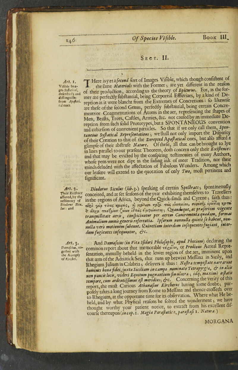 Sect. 11. Art. I. Vifiblc Ima¬ ges Syffatical^ defcribedi and diAinguifht from Apoffiti. c4 ones. THere isyet ifecoffd fort of Images Vifible, which though confiftent of the fame Materials with the Former *, are yet different in the reafoa of their produdion, according to the theory o^Bpeurus, For, as the ter¬ mer are perfedly fubftantial, being Corporeal Effluviaes, by akind ot Ue- reptionasitwereblanchtfrom the Extremes of Concretions: fo hkewile are thefe of the fecond Genus, perfedly fubftantial, being certain Concre¬ ments or Coagmentations of Atoms in theaer, reprefenting the fhapes ot Men Beafts, Trees, Caftles, Armies, &c, not caufedby an immediate De- reption from fuchfolid Prototypes, but a SPONTANEOUS convenuon and eohsefion of convenient particles. So that if we only call them Spon¬ taneous S^ftatkal Reprefentations \ we 'fhall not only import the Difoarity of their Creation to that of the Berepted Apofiatieal ones, but alfo airord a glimpfe of their abftrufe Nature. Of thefe, all that can be brought to lye in lines parallel to our preefent Theorem, doth concern only their Exiflenee: and that may be evided by the confpiring teftimonies of many Authors, whofe pens were not dipt in the fading ink of meet Tradition, nor minds deluded with the affedation of Fabulous Wonders. Among which our leafufe will extend to the quotation of only Ttvo^ moft pertinent and fignificant. Art. i.' Diodorus Siculus {lib.^.) fpeaking of certain Spe^raey, fpontaneoufly Thtir Exiiience conceited, and at fet feafons of the year exhibiting themfelves to TraveUers ?eWmony^or in the regions of Africa, beyond the Quick-fands and Cyrene *, faith thus. Diodorus Sicii, ^ mb; vuuSfAioA, ofcoyloj ^ Quandoque, ac prafertim vigente tranquillitate aeris ^ conjpiciuatur per aerem Concrementaquad^^ formas Animalium omnis generis refer entia. Ip forum nonnull a quiet eje habent^ non- nulU'vero motionem fubeunt. Q.uinetiam inter dam infequentesfugtant^ tnter- dumfugientes infequuntur.^ e^c. Art. 3. And Damafeius (in Vita jfdori Philofophi.^ apud photium) dedox'mg the vamafeiw. to- comiHon report about that memorable re eptlov, ot Prodious Aereal Kepre- fhf Wy fentation, annually beheld in the lower region of the aer, imminent upon of Kircher. that arm ofthe Adriatick Sea, that runs up betwixt Meflana in Sicily, ana Rhegiumjulium in Calabria*, delivers it thus: Nojlratempefiatenarrarunt homines bonafdei.^]uxta Siciliam in campo nominato T'etrapyrgio^ tnaltts non paucis locis^ videri Equitum pugnanttumfmulacra idq-^maxime tempore, cum ardent iffmus ejl meridies^, ^c. Concerning the verity ot this report, the moft Curious Athanaftus Kircher us having fomedojt; pur- pofely takes a long journey from Rome to Meftana and thence crofleth over to Rheeium, at the opportune time for its obfervation. Where what He be¬ held and by what Phyfical reafons he folved the wonderment •, we have thought worthy your patient notice, to extrad from his excellent dil- cour^ thereupon (in cap. i. Magi a Par afiatic-^.., parajlaji i. Natura.) morgana 4