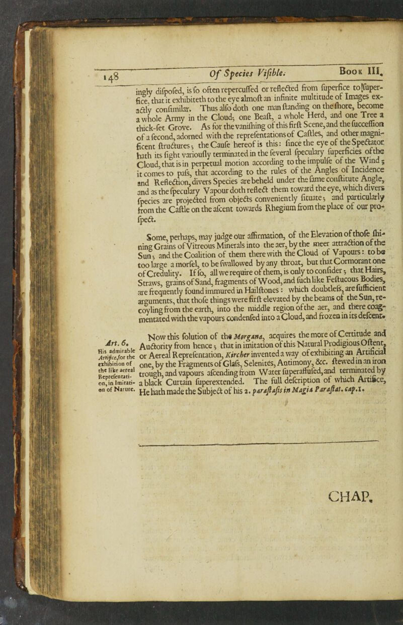 inoW difpofed, is fo often repercuffed orrefleded from fuperfice to[fuper- frce thatitexhibitethtotheeyealmoftan infinite multitude of Images ex- adly confimilar. Thus alfo doth one man {landing on the {bore, become a whole Army in the Cloud*, one Beafl, a whole Herd, arid one Tree a thick-fet Grove. As for thevanifhing ofthisfirfl Scene,and thefucceffion of a fecond, adorned with the reprefentationsof Caflles, and other magni¬ ficent {Irudures*, theCaufe hereof is this: fincethe eye of theSpedator hath its fight varioufly terminated in the feveral fpeculary fuperfjcies oftte Cloud, that is in perpetual motion according totheimpulfe or the Wind; it comes to pafs, that according to the rules of the Angles of Incidence and Refledion,diva:s Species are beheld under the fatneconftitute Angle, and as the fpeculary Vapour doth refled them toward the eye, which divers fpecies are projeded from objeds conveniently fituate^ and p^ticularly from the Caftleontheafcent towards Rhegium from the place of our pro- fped. Some, perhaps, may judge oUr affirmation, of the Elevation ofthofe lhi- ning Grains ofVitreous Minerals into theaer,bythe meer attradion ot the Sun*, and the Coalition of them therewith the Cloud of Vapours: to be too large amorfel, to be fwallowed by any throat, but that Cormoram one of Credulity. Iffb, all we require of them, is only to confider; thatH^rs, Straws, grains of Sand, fragments of Wood, and fuch like Fdlucous ^dies, are frequently found immured in Hailftones: which doubtlefs, arc {ufticient aiguments, that thofe things were firfl elevated by the beams ot the Sun, re- coyling from the earth, into the middle region of the aer, and there coag- mentated with the vapours condenfed into a Cloud, and frozen in its defcenu Now this folution of x\\9 Morgana^ acquires the more of Certitude and Art. 6* /^udority from hence; that in imitation of this Natural Prodigious O^nt, K/Sor^he or Aercal Reprefentation, Kircher invented a way of exhibitmg an Artificial CHAP,