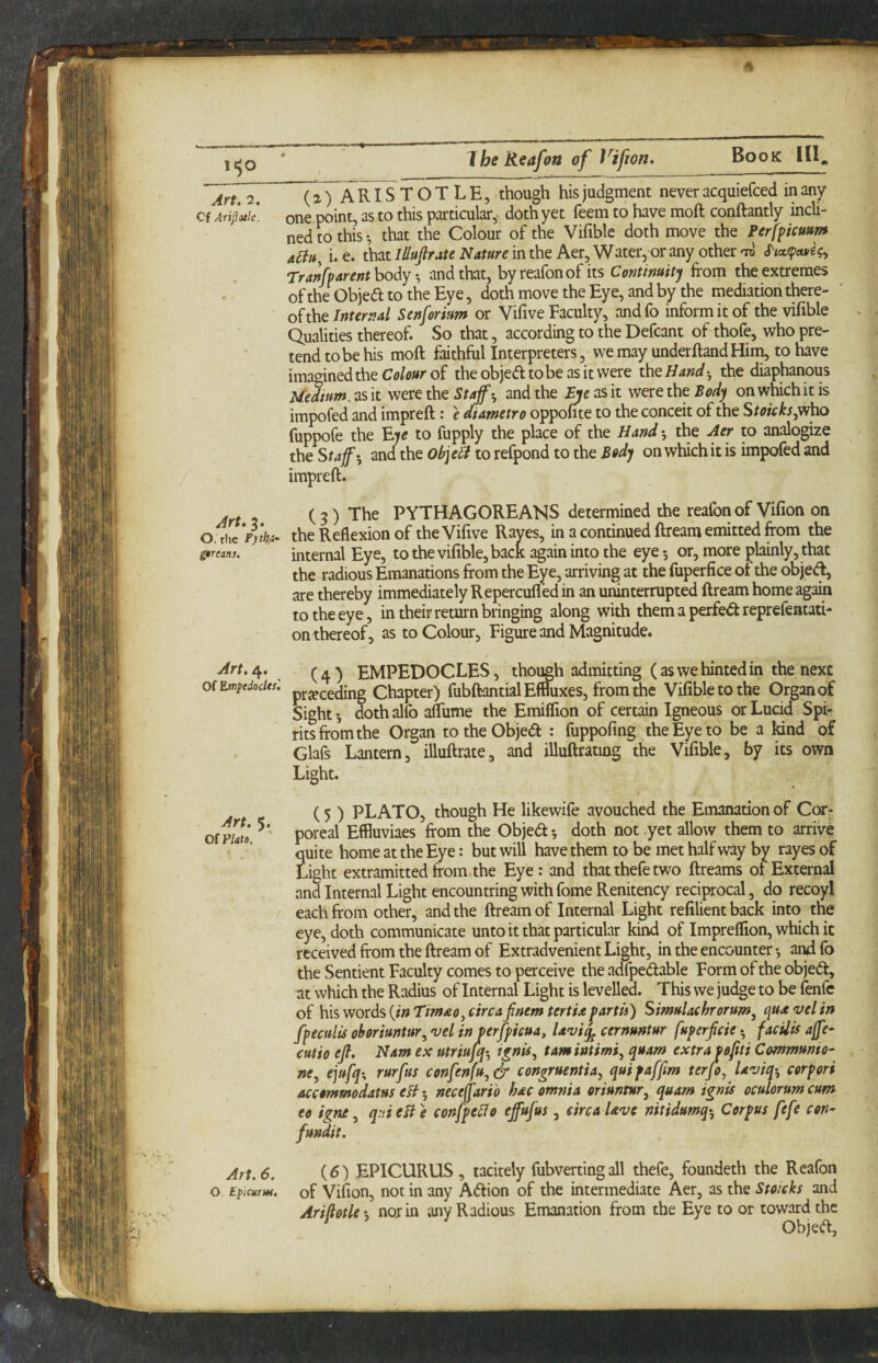 11^0 I he Reaffftt of Vifjon, Art, 7, /VRISTOTLE, though his judgment never acquiefced in any Cf a4uIc. one.point, as to this particular,^ doth yet feem to have moft conftantly incli¬ ned to this-, that the Colour of the Vifible doth move the Perfpcu»m aBu, i. e. that lUuJlrate Nature in the Aer, Water, or any other TrakvArent body *, and that, by reafon of its Continuitj from the extremes of the Objedl to the Eye, doth move the Eye, and by the mediation there- ‘ oh\it Internal Senforhm or Vifive Faculty, andfo inform it of the vifible Qualities thereof. So that, according to the Defcant of thofe, who pre¬ tend to be his moft faithful Interpreters, we may underftandHim, to have imagined the Colour of the objed to be as it were the Hand ^ the diaphanous Uedtum^ as it were the Staffand the Bje as it were the Body on which it is impofed and impreft: e diametro oppofite to the conceit of the Stoicks^ho fuppofe the E)e to fupply the place of the Hand *, the Aer to analogize the Staff', and the ohjeB to refpond to the Body on which it is impofed and impreft. Art. ?. C 3 ) PYTHAGOREANS determined the reafon of Vifion on o; the the Reflexion of the Vifive Raves, in a continued ftream emitted from the Strcans. internal Eye, to the vifible, back again into the eye •, or, more plainly, that the radious Emanations from the Eye, arriving at the fuperfice of the objed, are thereby immediately Repercufled in an uninterrupted ftream home again to the eye, in their return bringing along with them a perfed reprefentati- on thereof, as to Colour, Figure and Magnitude. Art, Of. (a) EMPEDOCLES, though admitting (as we hinted in the next ofEmftdocitt. pj.speeding Chapter) fubftantial Effluxes, from the Vifible to the Organ of Sights dothalfo afliime the Emiflion of certain Igneous or Lucid Spi¬ rits from the Organ totheObjed : fuppofing the Eye to be a fcnd of Glafs Lantern, illuftrate, and illuftrating the Vifible, by its own Light. ( 5 ) PLATO, though He likewife avouched the Emanation of Cor- ofmo poreal Effluviaes from the Objed-, doth not .yet allow them to arrive quite home at the Eye: but will have them to be met half way by rayes of Light extramitted from the Eye: and that thefe two ftreams of External and Internal Light encountring with fome Renitency reciprocal, do recoyl each from other, and the ftream of Internal Light refilientback into the eye, doth communicate unto it that particular kind of Impreflion, which it received from the ftream of Extradvenient Light, in the encounter •, and fo the Sentient Faculty comes to perceive the adfpedable Form of the objed, at which the Radius of Internal Light is levelled. This we judge to be fenfc of his words {in Timao, circa jinem tertia partn) Simulachrorum, qua <vel in fpecults oboriuntur, vel in verfpicua, Uvi^ cernuntur fuferficie * facUis ajfe- cutio eff Nam ex utriujq-, t^nis, tamintimi, quam extra Pofiti Communto- ne, ejufq-, rurfus confenfu, & congruentia, qui faffim terjo, laviq-, corpori accommodatus eB 5 neceffario hac omnia oriuntur, quam ignis oculorum cum eo igne, q:tieBe confpeBe effufus, circa Uve nitidumq'. Corpus fefe con- fundit. Art. 6, {6) EPICURUS , tacitely fubvertingall thefe, foundeth the Reafon o Epicure, of Vifion, not in any Adion of the intermediate Aer, as the Stoicks and AriflotU', nor in any Radious Emanation from the Eye to or toward the