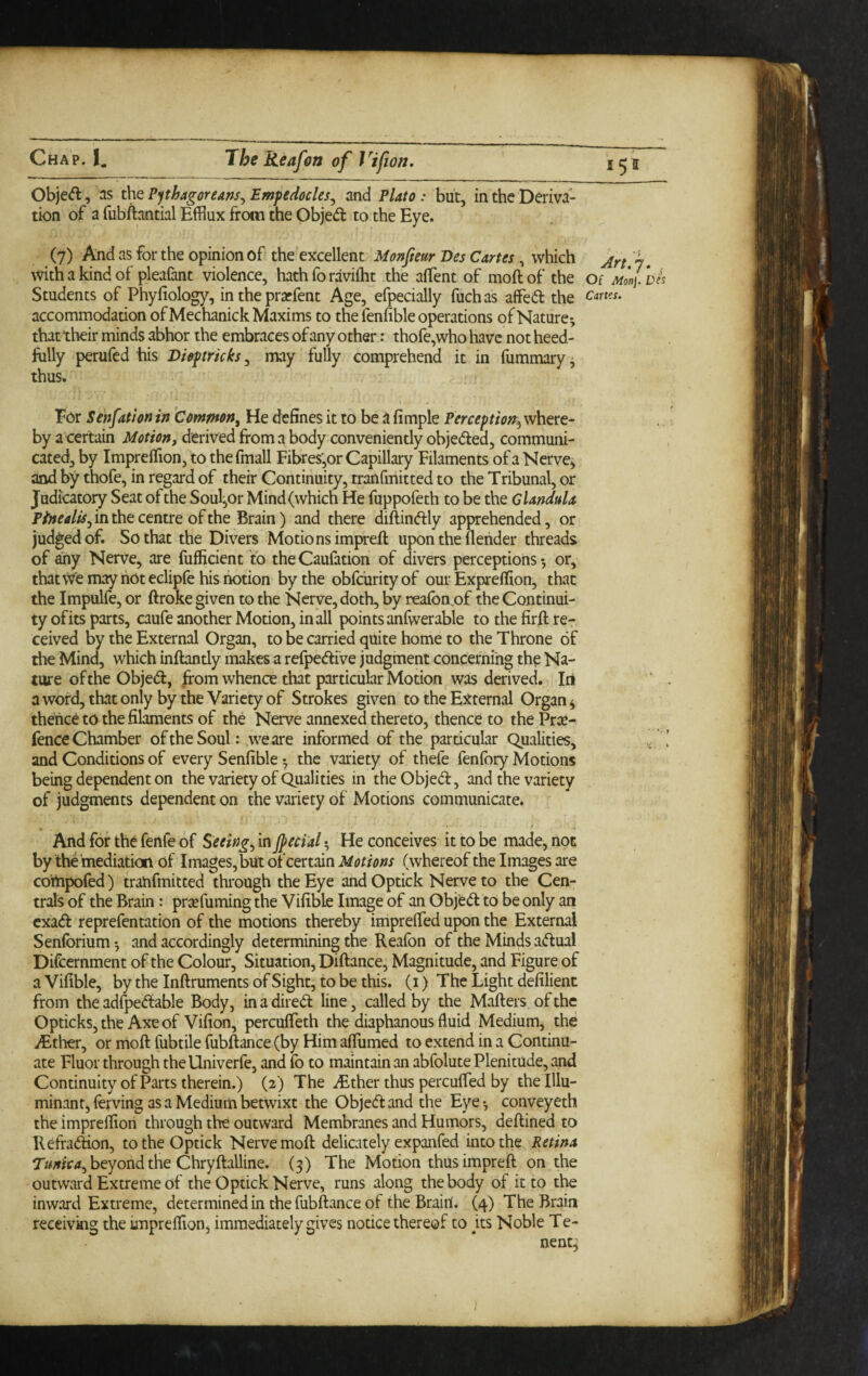 Obje<fl, as the Pphagoreans^ Emfedocles^ and Plato: but, in the Deriva¬ tion of a fubftantial Efflux from the Objed to the Eye. (7) And as for the opinion of the excellent Monfteur Des Cartes, which 7, with a kind of pleafant violence, hath fo ravifflt the afflent of moftof the of Monj.De^ Students of Phyfiology, in the prarfent Age, efpecially fuchas affed the accommodation of Mechanick Maxims to the fenfible operations of Nature-, that their minds abhor the embraces of any other: thofe,who have not heed- folly perufed his tricks, may fully comprehend it in fummary, thus. For Senfation in Common, He defines it to be ^ fimple Perceftiorr^ where¬ by a certain Motion, derived from a body conveniently objeded, communi¬ cated, by Imprefflon, to the fmall Fibres,or Capillary Filaments of a Nerve^ and by thofe, in regard of their Continuity, tranfmitted to the Tribunal, or Judicatoiy Seat of the Soul,or Mind (which He fuppofeth to be the Glandula in the centre of the Brain) and there diftindly apprehended, or judged of. So that the Divers Motions impreft upon the fleiider threads of any Nerve, are fufficient to theCaufation of divers perceptions-, or, thatvve may hot eclipfe his notion by the obfc'urity of our Exprefflon, that the Impulfe, or ftroke given to the Nerve, doth, by reafon.of the Continui¬ ty of its parts, caufe another Motion, in all points anfwerable to the firft re¬ ceived by the External Organ, to be carried quite home to the Throne of the Mind, which inftantly makes a refpedive judgment concerning the Na¬ ture of the Objed, ^om whence that particular Motion was derived. Iri a word, that only by the Variety of Strokes given to the External Organ ^ thence to the filaments of the Nerve annexed thereto, thence to the Pric- fence Chamber oftheSoul: weare informed of the particular Qualities, ! and Conditions of every Senfible -, the variety of thefe fenfory Motions being dependent on the variety of Qualities in theObjed, and the variety of judgments dependent on the variety of Motions communicate* And for the fenfe of Seeing, in Jpecial 5 He conceives it to be made, not by the mediation of Images, but of certain Motions (whereof the Images are compofed) tranfmitted through the Eye and Optick Nerve to the Cen¬ trals of the Brain: prre fuming the Vifible Image of an Objed to be only an exad reprefentation of the motions thereby irnprelTed upon the External Senforium -, and accordingly determining the Reafon of the Minds adual Difcernment of the Colour, Situation, Diftance, Magnitude, and Figure of a Vifible, bytheInftrumentsofSight, tobethis. (i) The Light defilient from the adfpedable Body, in a dired line, called by the Mafters of the OptickSjthe Axeof Vifion, percufieth the diaphanous fluid Medium, the iEther, or mofl: fubtile fubftance (by Him alTumed to extend in a Continu- ate Fluor through theUniverfe, and fo to maintain an abfolute Plenitude, and Continuity of Parts therein.) (2) The .^ther thus percufied by the Illu- minant, fcrving as a Medium betwixt the Objed and the Eye -, conveyeth the imprefflon through the outward Membranes and Humors, deflined to Refradion, to the Optick Nerve moft delicately expanfed into the Retina beyond the Chryftalline. (3) The Motion thus impreft on the outward Extreme of the Optick Nerve, runs along the body of it to the inward Extreme, determined in the fubftance of the Brain. (4) The Brain receivkig the imprefflon^ immediately gives notice thereof to fts Noble Te- nent^