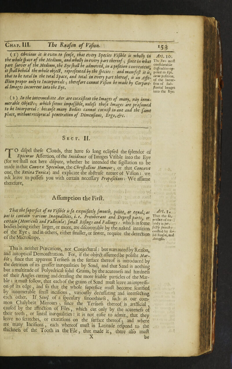 *59 ( I ) Obvious it is even to fenfe, that every Sfeeies Viftble is wholly in Art, loi the wholejpace of the Medium^ and wholly in every fart thereof •, fwce in what Tiic Twi moft 1T’in ^pfuim u»vemmt> ttjhall behold the whole objelt, reprefented by the (becies: and mam fed it k. poicd to £&i. al Images incurrent into the Eye, ftmiai ftantial Images into the Eye. into the Eye. (2) /»the intermediate Aer are coexijlent the Images of many^ nay innu¬ merable Objeffs-, which feems impofftble^ unlefs thofe Images are fra fumed to be Incorporealbecaufe many Bodies cannot coexijl in one and the fame place^ without reciprocal penetration of Dimenpons^ Ergo, ^c. Sect. IL TO difpel thefe Clouds, that have fo long eclipfed thefplendor of Epicurus Aflfertionjoftheof Images Vifible into the Eye (for we (hall not here difpute, whether he intended the figillation to be made in that Speculum^the Chrypalline Humour or thit Concave one^ the Retina Tunica) and explicate the abftrufe nature of Vifion: we ask leave topolTefs you with certain neceffary Proportions: WeafTume therefore, • Affumption thcFirft That the fuperfce of no Viphle isfo exquiptely fmooth^ polite^ dr equal as mto contain various Inaquallties^ i. e. Protuberant and ’Heprefi parts ’ or certain (Jdonticuli and yaUeculd) [mall Pilings and Fallings: which in (nmp Lav eviftcd by fo.* lid and This is neither Pra^carious, nor Conjetffural: but warranted by Reafon , and autoptical Demonftration. For, if the objedtalTumedbe poliiht Mar¬ ble fincethat apparent Terfnefs in the furface thereof is introduced by the detrition of its groifer inequalities by Sand, and that Sand is nothing but a multitude of Polyedrical folid Grains, by the acutenefs and hardnefe of their Angles cutting andderafing the more friable particles of theMar- ble: it mufr follow, that each of the grains of Sand muff leave animprefli- on of its edge, and fo that the whole fiiperfice muft become foarified by innumerable fmall incifions , variouily decuflating and interfeding each other. If Steel of a fpeculary fmoothnefs, foch as our com¬ mon Chalybeat Mirrours •, fince the Terfnefs thereof is artificial caufed by the affridion of Files, which cut only by the acutenefs- of their teeth, or lineal in^equalities vit is not eafie to admit, that they leave no fcratches, or exarations on the furface thereof*, and wfiere are niany Incifiohs, 'each whereof muffin Latitude fefpond to the thicknefs of the Tooth in the File, that made it, there alfo muff: X be