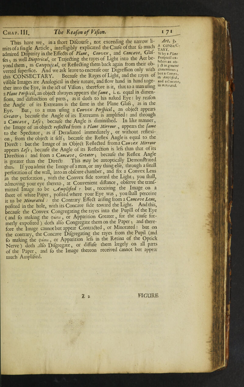 Thus have we, in a fliort Difcourfe, not exceeding the narrow li- Jrt. mitsofafingle Article, intelligibly explicated the Caufe of that fo much admired Difparity in the EffeAs of Plane ^ Convex^ and Concave, Glaf- whyaP/dn? fes ♦, as well Dioptrical^ or Trajedling the rayes of Light into the Aer be- P^pjcii yondthem, as Catopu^cal^ or Refleding them back again from their ob- j verted fuperfice. And we ask leave to enaeafe our DigrelTion only with uimemics j this CONSECTARY. Becaufe the Rayes of Light, and the rayes of vifible Images are Analogical in their nature, and flow hand in hand toge- and a comave, ther into the Eye, in the ad of Vifion ^ therefore is it, that to a man ufing a Plane Perfpicil^ an objed alwayes appears the fame, i. e. equal in dimen- fions, and' diflindion of parts, as it doth to his naked Eye: by reafon the Angle of its Extreams is the fame in the Plane Glafs, as in the Eye. But, to a man ufing a Convex Perjpicil, an objed appears Greater •, becaufe the Angle of its Extreams is amplified: and through a Concave^ Lefs becaufe the Angle is diminiflied. In like manner, the Image of an objed refleBed a Plane Mirrour , appears the fame to the Spedator, as if Deradiated immediately, or without reflexi¬ on , from the objed it felf •, becaufe the Reflex Angle is equal to the Dired : but the Image of an Objed Refleded ^xomiQonvex Mirrour appears Lefs^, becaufe the Angle of its Refledion is lefs than that of its Diredion: and from a Concave^ Greater-, becaufe the Reflex Angle is greater than the Dired: This may be autoptically Demonftrated thus. If you admit the Image ofaman,or any thing elfe, through a fmall perforation of the wall, into an obfcure chamber, and fix a Convex Lens in the perforation , with the Convex fide toward the Light *, you (hall, admoving your eye thereto , at Convenient diftance, obferve the tranf- mitted Image to be t^mplifed : but, receiving the Image on a flieet of white Paper, pofited where your Eye was , youihall perceive it to be Minorated : the Contrary Effed mCing^rom Concave Lens^ pofited in the hole, with its Concave fide toward the Light. And this, becaufe the Convex Congregating the rayes into the Pupill of the Eye ( and {b making the (paia-is, or Apparition Greater, for the cauie for¬ merly expofited) doth alfo Congregate them on the Papery and there¬ fore the Image cannot but appear Contraded , or Minorated : but on the contrary, the Concave Difgregating the rayes from the Pupil (and fo making the (pctan, or Apparition left in the Retina of the Optick Nerve) doth .alfo Difgregate, or diffufe them largely on all parts of the Paper, and fo the Image thereon received cannot but appear much Amplified.