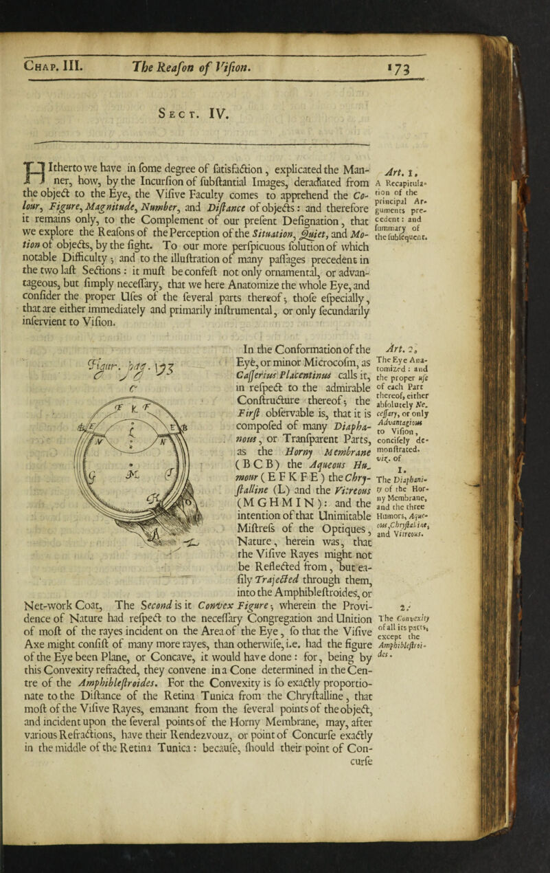 Sect. IV. Hitherto we have in Tome degree of fatlsfadion, explicated the Man¬ ner, how, by the Incurfion of fubftantial Images, deracfiated from the objed to the Eye, the Vifive Faculty comes to apprehend the Cc- Figure^ Magnitude^ Number^ and Difiance ofobjeds: and therefore it remains only, to the Complement of our prefent Defignation, that we explore the Reafons of the Perception of the Situation^ and Mo¬ tion oi objeds, by the fight. To our more perfpicuous folutionof which notable Difficulty 5 and to the illuftration of many paflages precedent in the two laft Sedions: it muft be confeft not only ornamental, or advan¬ tageous, but fimply neceffary, that we here Anatomize the whole Eye, and confider the proper Ufes of the feveral parts thereof ^ thofe efpecially, that are either immediately and primarily inftrumental, or only fecundarily infervient to Vifion. In the Conformation of the Eyt, or minor Microcofm, as CafieriuslPlacentinus calls it, in refped to the admuable Conftrudure (thereof*, the Firfi obfervable is, that it is compofed of many Diapha- noffs^ or Tranfparent Parts, as the Horny Membrane ( B C B ) the Aqtieous Hu^ mow (E F K F E) the Chrj- fialline (L) and > the Vitreous (MGHMIN): and the intention of that Unimitable Miftrefs of the Optiques, Nature, herein was, that the Vifive Rayes might not ■ be Refleded from, butea- *'3^ ^ fily through them, into the Amphibleftroides, or Net-work Coat, The Secondisit Coni^ex Figure-^ wherein the Provi¬ dence of Nature had refped to the neceffary Congregation and Unition of moft of the rayes incident on the Area of the Eye, fo that the Vifive Axe might confift of many more rayes, than otherwife, i.e. had the figure of the Eye been Plane, or Concave, it would have done : for, being by this Convexity reffaded, they convene in a Cone determined in the Cen¬ tre of the Amphiblefir sides. For the Convexity is fo exadly proportio¬ nate to the Diftance of the Retina Tunica from the Chryftalline, that moft of the Vifive Rayes, emanant from the feveral points of the objed, and incident upon the feveral points of the Horny Membrane, may, after various Refradions, have their Rendezvouz, or point of Concurfe exadly in the middle of the Retina Tunica: becaufe, flaould their point of Con¬ curfe Art, 1, A Rccapitula* fion of the principal Ar» gumencs pre¬ cedent : and fummary of thefubfetjucnc. Art. The Eye Ana¬ tomized : and the proper Hje of each Part thereof, either abfolutely Ne, cejfary, or only Advantagiout to Vifion, concifcly dc- monftrated. of I. The D'tifhinw ty of the Hor¬ ny Membrane, and the three Humors, Aque- oM ^ChTyfialine^ and Wiireoks. 2/ The Convexity of all its pacts, except the AmyhibUfifii’ des.