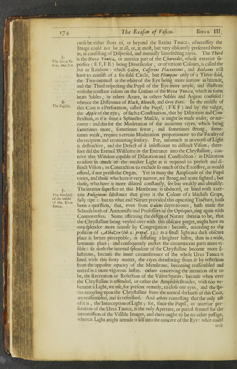 ^74 Book III The 'Vvca Tu¬ nica, and /Hi. 4* The Fupilla, The liiackpefs of the infide of the Vvea Tunica. The Keafon of Viftoa. curfebe either fliort of, or beyond the Retina Tunica^ ofneceflTity the Image could not be at all, or, at moft, but very obfcurely prefented there¬ in, as confifting of Difperfed, and mutually Interfering rayes. The Third \si\\QU'vea lumcA^ or anterior part of the whofe exterior fu- perfice (E F, F E ) being Diverficolor, or of various Colours, is called the Iris or Rainbow: which Galert^ Cajferm Placentinus, and RioUms will have to confift of a fix-fold Circle, but Plempius only of a Three-fold, the Twooutmoft at the white of the Eye being more narrow in latitude, and the Third refpediing the Pupil of the Eye more ample, and illuftrate with the conftant colour on the Limbus of the Uvea Tunica^ which in fome bears Sables, in others Azure, in others Sables and Argent confufed: whence the Difference of Black., Blewid)., and Grey Eyes. In the middle of this Coat is a Perforation, called the Pupil, (F K F ) and by the vulgar, the Apple of the eye ^ of fuch a Conftitution, that by Dilatation and Coi>- ftridion, as ifit were a Sphinftre Mufcle, it might be made wider, or nar¬ rower : and this for the Moderation of the incurrent rayes, which being fometimes more, fometimes fewer, and fometimes ftrong, fome- times weak, require a certain Moderation proportionate to the Faculty of the recipient and terminating fenfory. For, infomuch as an excefs of Light is deftrudive, and the Defed: of it infufficient to diftind Vifion •, there¬ fore did the Eternal Wifdome in the Entrance into the Chryftalline, con¬ trive this Window capable of Dilatation and Conftridion .• in Dilatation to admit fo much of the weaker Light as is required to perfed anddi- ftind Vifion ♦, in Contradion to exclude fo much of the Excelfive,as would offend, if not perifh the Organ. Yet in many the Amplitude of the Pupil varies, and thofe who have it very narrow, are ftrong and acute lighted ^ but thofe, who have it more dilated conftantly, fee but weakly and obtufely. The interior fuperfice of this Membrane is obduced, or lined with a cer¬ tain Fuligineus fubftance that gives it the Colour of a blackifli Grape, fully ripe : but to what end Nature provided this opacating Tmdure, hath been a quxftion, that, even from dayestoours, hath made the Schools both of Anatomifts and Profeffors of the Optiques,ring again with Controverfies. Some affirming the defign of Nature therein to be, that the Chryftalline being veyled over with this obfcure parget, might have its own fplendor more intenfe by Congregation : becaufe, according to the pofijtion of K^lha^en {lih.i. propof. 33.) as a fmall light in a dark obfcure place is better perceptible, as diffufing a brighter luftre, than in a wide, luminous place; and confequently makes the circumjacent parts more vi- fible : fo doth the internal fplendour of the Chryftalline become more il- luftrious, becaufe the inner circumference of the whole Uvea Tunica is lined with this footy matter, the rayes deradiating from it by refledion from the oppofite opacity of the Membrane, becoming reaffembled and united in a more vigorous luftre. Others conceiving the intention of it to be, the Recreation or Refedion of the Vifive Spirits^ becaufe when ever the Chryftalline is offended, or rather the Amphibleftroides, with too ve¬ hement a Light, we ufe,for prefent remedy, toclofe our eyes, and the fpi- rits recoyling upon the Chryftalline from the natural darknefs of this Coat, are reaffembled, and fo refreflied. And others contefting that the only ufe of it is, the Interception of Light i for, fince the Pupil, or anterior per¬ foration of the Uvea Tunica, is the only Aperture, or portal framed for the intromiffion of the Vifible Images, and there ought to be no other paftage, whereat Light might intrude it felf into the concave of the Eye: what could