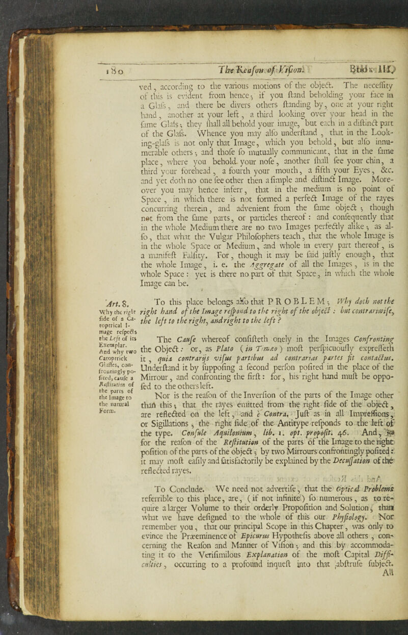 ved, according to the various motions of the objed. The neceifity of this is evident from hence • if you ftand beholding your face in a Giafs, and there be divers others ftanding by, one at your right hand, another at your left, a third looking over' your head in the fame Glals they (hall all behold your image, but each in a diftincd part of the Glaf. Whence you may alfo underffand , that in the Look- ing-glafs is not only that Image, which you behold, but alio innu¬ merable others-, and thofe fo mutually communicant, that in the fime place, where you behold- your nofe , another frail fee your chin, a third your forehead , a fourth your mouth, a fifth your Eyes, &c. and yet doth no one fee other then afimple and diftind Image. More¬ over you may hence inferr, that in the medium is no point of Space , in which there is not formed a perfed Image of the rayes concurring therein, and advenient from the fame objed though n«t from the fame parts, or particles thereof: and confequently that in the whole Medium there are no two Images perfedly alike-, as al¬ fo, that what the Vulgar Philofophers teach, that the whole Image is in the whole Space or Medium, and whole in every part thereof, is a manifeft falfity. For, though it may be faid juftly enough, that the whole Image, i. e. the of all the Images, is in the whole Space: yet is there no part of that Space, in which the whole Image can be. Art. 8. place belongs aMb that PROBLEM-, Wh^ doth not the why the right right hand of the hnage rejpond to the right of the objcci : but contramvife^ ^t^dright to the left ? mage refpeds the Left of its 'X^e Cdufe whcrcof confifheth onely in the Images Confronting Sd™why’two the objed.* or, as Plato {in r>mdo) moft perfpicuoufly exprefleth Caroptrick it , quia contrarijs vifue partibue ad contrarias partes ft contatlus. frojuingi'^^po- Underffand it by fuppofing a fecond perfon pofired in the place of the fitcdjcaufe a Mitrour, and confronting the firft: for, his right hand muft be oppo- ot the Others left. the Image to Nor is the reafoii of theinverlion of the parts of the Image other the natural ^hart this ^ that the rayes emitted from the right fide of the objed, are refleded on the left, and e Contra, as in all Impreflions, or SigiUvitions ^ the right fide^of the Antitype refponds to. the left of the type. Confule Aquilontum, lib, i. opt. fropoft, 45. And ^ for the reafon of the Refitution of the parts of the Image to the right pofition of the parts of the objed -, by two Mirrours'confrohtingly pofited it may moft eafily and Catisfaclorily be explained by the Deeufation of refleded rayes. ^ : )>f h hnA To Conclude. We need not advertife, that the Optical Problems referrible to this place, are, (if not infinite.) fo.numerous, as tore-, quire a larger Volume to their orderly Propofition and Solution ^ than what we have defigned to the whole of this our Phypology, Nor remember you, that our principal Scope in this Chapter, was only to evince the Prreeminence of Epicurtts Hypothefis above all others , con¬ cerning the Reafon and Manner of Vifion -, and this by accommoda¬ ting it to the Verifimilous Explanation of the moft Capital I>iff* cutties j occurring to a profound inqueft into that ;abftrufe fubjed.