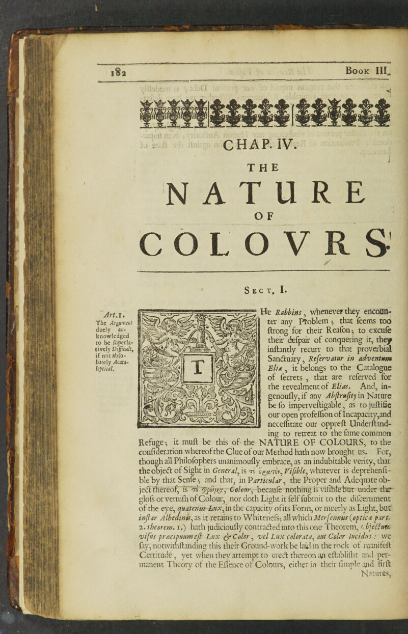 l%2 Book CHAP. IV. THE NATURE OF C O L O V R S Sect. I. Art.i* The Argument duely ac¬ knowledged to be faperla- tirely Difficult, if nocabfo- lucely Acata- leptical. He Rabbins ^ whenever they encQUn^ ter any Ptoblem 5 that feems too ftrong for their Reafon-, to excufe their defpair of conquering it, they inftantly recurr to that proverbial Sandtuary, Refervatur in adventum Blt£,, it belongs to the Catalogue of fecrets , that are referved for the revealmentof Elias. And, in- genouflyjif any Jb/lru^ty in Nature befo imperveftigable, as to juftifie our open profeffion of Incapacity,and neceflitate our oppreft Underftand- ing to retreat to the fame common Refuge*, it muft be this of the NATURE OF COLOURS, to the confideration whereof the Clue of our Method hath now brought us. For, though all Philofophers unanimoully embrace, as an indubitable verity, that theobjedl of Sight in General^ is Vifible^ whatever is deprehenfi- ble by that Senle *, and that, inV articular.^ the Proper and Adequate ob- jedl thereof,Colour^ becaufe nothing is vifiblebut under thr glofs or vernifli of Colour, nor doth Light it felf fubmit to the difcernment of the eye, quatenm Lux^ in the capacity ofits Form, or meerly as Light, but injlar Albedinis^ as it retains to Whitenefs-, all which {optica part. 2. theorem, i.) hath judicioully contradled into this one ’'Theorem, c bje^uvi- vifus pracipmmejl Lux ^ Color ^ v el Lux color at a ^ aut Color lucidus : we fiy, notwithftanding this their Ground-work be laU in the rock of manifeft Certitude, yet when they attempt to c?ieiS thereon eftabliflit and per¬ manent Theory of the Efl'ence of Colours, either in their llmplc ajid Hrft Natures,