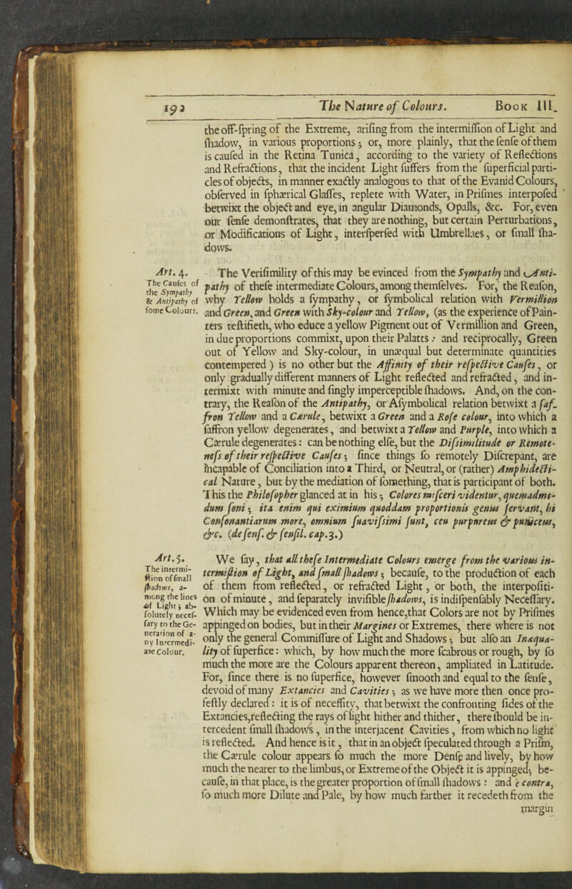 theoff-fpring of the Extreme, arifingfrom the intermifTion of Light and fliadovv, in various proportions *, or, more plainly, that the fenfe of them iscaufed in the Retina Tunica, according to the variety of Reflections and Refractions, that the incident Light fuffers from the fuperficial parti¬ cles of objects, in manner exaCtly analogous to that of the Evanid Colours, obferved in fphacrical Glafles, replete with Water, in Prifmes interpofed betwixt the object and eye, in angular Diamonds, Opalls, &c. For, even our fenfe demonftrates, that they are nothing, but certain Perturbations, or Modifications of Light, interfperfed with Umbrellaes, or fmall flia- dows. Art. 4. The Verifimility of this may be evinced from the Sympathy and of thcfc intermediate Colours, among themfelvcs. For,' the Reafon, Ic^Ant^atby^of why Tclkw holds 3 fympathy, or lymbolical relation with Vermillion fomc Colours. Green Wifh. Sky~colour osiA Tellowy (as the experience of Pain¬ ters teftifieth, who educe a yellow Pigment out of Vermillion and Green, in due proportions commixt, upon their Palatts .• and reciprocally. Green out of Yellow and Sky-colour, in untequal but determinate quantities contempered) is no other but the Affinity of their refpe^ive Caufes, or only gradually different manners of Light reflected and refraCted, and in- termixt with minute and fingly imperceptible lhadows. And, on the con¬ trary, the Reafon of the Antipathy^ or Afymbolical relation betwixt a faf fron Teliow and zC£rule^ betwixt a Green andait^/tf colour^ into which a faffron yellow degenerates, and betwixt a and Purple., into which a Cterule degenerates: can be nothing elfe, but the Difsimilitude or Remote- nefs of their rejpeilive Caufes fince things fo remotely Diferepant, are fticapablc of Conciliation into a Third, or Neutral, or (rather) Arnphide^ii- cal Nature, but by the mediation of fomething, that is participant of both. This the Philofopher^mctdi at in his ^ Colores mtfieri •videntur.^ quemadms' dum foni 5 ita enim qui eximium quoddam proportion^ genus fervant., hi Confonantianm more., omnium fuavifsimi funt^ ceu purpnreus ^punicetss^ e^c. (defenf.(jr fenjil.cap.^,) ^rt.^. We fay, that allthefe Intermediate Colours emerge from the various in- ftmn oEil of Lights and fmall Jhadorvs • becaufe, to the production of each flxidows, a- of them from reflected, or refraCted Light, or both, the interpofiti- of minute, and feparately invifihlePiadotvs., is indifpenfably Necefl’ary. foiutdy necef. Which may be evidenced even from hence,that Colors are not by Prifmes farytotheGc- appingcd on bodies, but in their or Extremes, there where is not rinrermedi- general Commiffure of Light and Shadows •, but alfo an Inaqua- afe Colour. of fuperfice: which, by how much the more fcabrous or rough, by fo much the more are the Colours apparent thereon, ampliated in Latitude. For, fince there is no fuperfice, however fmooth and equal to the fenfe, devoid of many Extancies and Cavities •, as we have more then once pro- feftly declared: it is of necefllty, that betwixt the confronting fides of the Extancies,refleCfing the rays of light hither and thither, there ihould be in- tercedent fmall fliadows, in the interjacent Cavities, from which no li^hc is reflected. And hence is it, that in an objeCt fpeculated through a Prifm, theC2erule colour appears fo much the more Denfr and lively, by how much the nearer to the limbus, or Extreme of the ObjeCt it is appinged*, be¬ caufe, in that place, is the greater proportion of fmall fliadows : and e contra, fo much more Dilute and Pale, by how much frrther it recedethfrom the margin