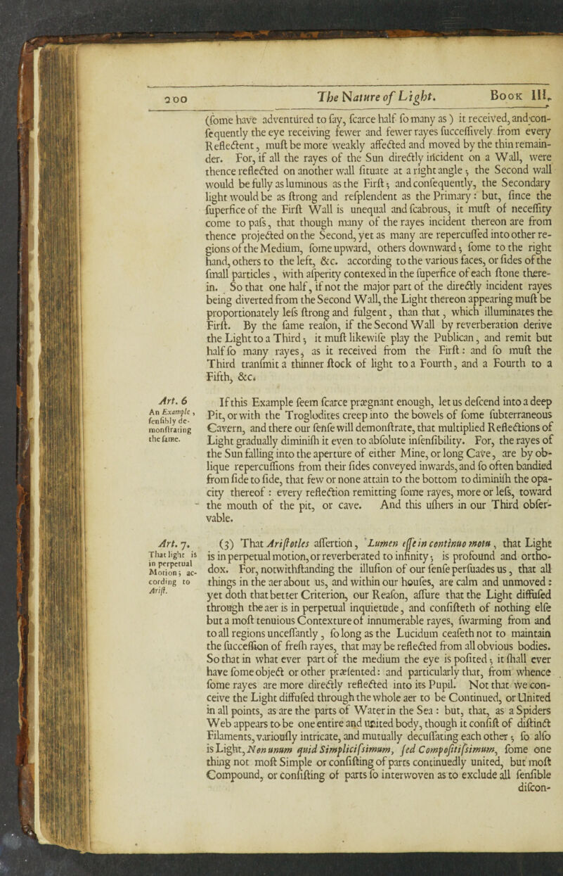 QOO The Mature of^ Lj\ght» Book HU (fome have adventured to fay, fcarce half fo many as) it received, andwil- fcquently the eye receiving fewer and fewer rayes fucccifively . from every Refledfent, muftbemore weakly affedled and moved by the thin remain¬ der. For, if all the rayes of the Sun diredlly iiicident on a Wall, were thence refledted on another wall fituate at a right angle •, the Second wall would be fully as luminous as the Firft-, and confequently, the Secondary light would be as ftrong and refplendent as the Primary: but, fince the fuperficeof the Firft Wall is unequal andfcabrous, it muft of neceffity come to pafs, that though many of the rayes incident thereon are from thence projected on the Second, yet as many are repercufted into other re¬ gions of the Medium, fome upward, others downward •, fome to the right hand, others to the left, &c. according to the various faces, or fides of the fmall particles, with afperity contexed in the fuperfice of each ftone there¬ in. So that one half, if not the major part of the diredtly incident rayes being diverted from the Second Wall, the Light thereon appearing muft be proportionately lefs ftrong and fulgent, than that, which illuminates the Firft. By the fame reafon, if the Second Wall by reverberation derive the Light to a Third •, it muft likewife play the Publican, and remit but halffo many rayes, as it received from the Firft : and fo muft the Third tranfmita thinner ftock of light to a Fourth, and a Fourth to a Fifth, &c* Art. 6 If this Example feem fcarce preegnant enough, let us defeend into a deep ^!!ffwy”de-’ Pit, or with the Troglodites creep into the bowels of fome fubterraneous iDonOrating Cav.crn, and there our fenfe will demonftrate, that multiplied Reflexions of the fame. Light gradually diminifli it even to abfolute infenfibility. For, the rayes of the Sun falling into the aperture of either Mine, or long Cave, are by ob¬ lique repercufllons from their fides conveyed inwards, and fo often bandied from fide to fide, that few or none attain to the bottom to diminifli the opa¬ city thereof : every refleXion remitting fome rayes, more or lefs, toward  the mouth of the pit, or cave. And this uftiei-s in our Third obfef- vable. Art.j, (3) That Artfl0tles Lumen effein continuomotu ^ that Light That light is is in perpetual motion, or reverberated to infinity •, is profound and ortho- Mo^o^n rL- notwithftanding the illufion of our fenfe perfuades us, that all cording to things in the aer about us, and within our houfes, are calm and unmoved: yet doth that better Criterion, our Reafon, afliire that the Light diffufed through the aer is in perpetual inquietude, and confifteth of nothing elfe but a mofttenuious Contexture of innumerable rayes, fwarming from and to all regions unceflantly 3 fo long as the Lucidum ceafeth not to maintain the fucceffion of frefh rayes, that may be refleXed from all obvious bodies. So that in what ever part of the medium the eye is pofited ■, it fliall ever have fome objeX or other pr^lented: and particularly that, from whence fome rayes are more direXly refleXed into its Pupil. Not that \Ve con¬ ceive the Light diffufed through the whole aer to be Continued, or United in all points, as are the parts of Water in the Sea : but, that, as a Spiders Web appears to be one entire and ucited body, though it confift of diftinX Filaments, v.irioufly intricate, and mutually decuflating each other fo alfo is Light, quid Simf ltd fsimumj Jed Comp oftti fsimum^ fome one thing not moft Simple or confifting of parts continuedly united, but moft Compound, or confifting of parts fo interwoven as to exclude fenfible difeon-