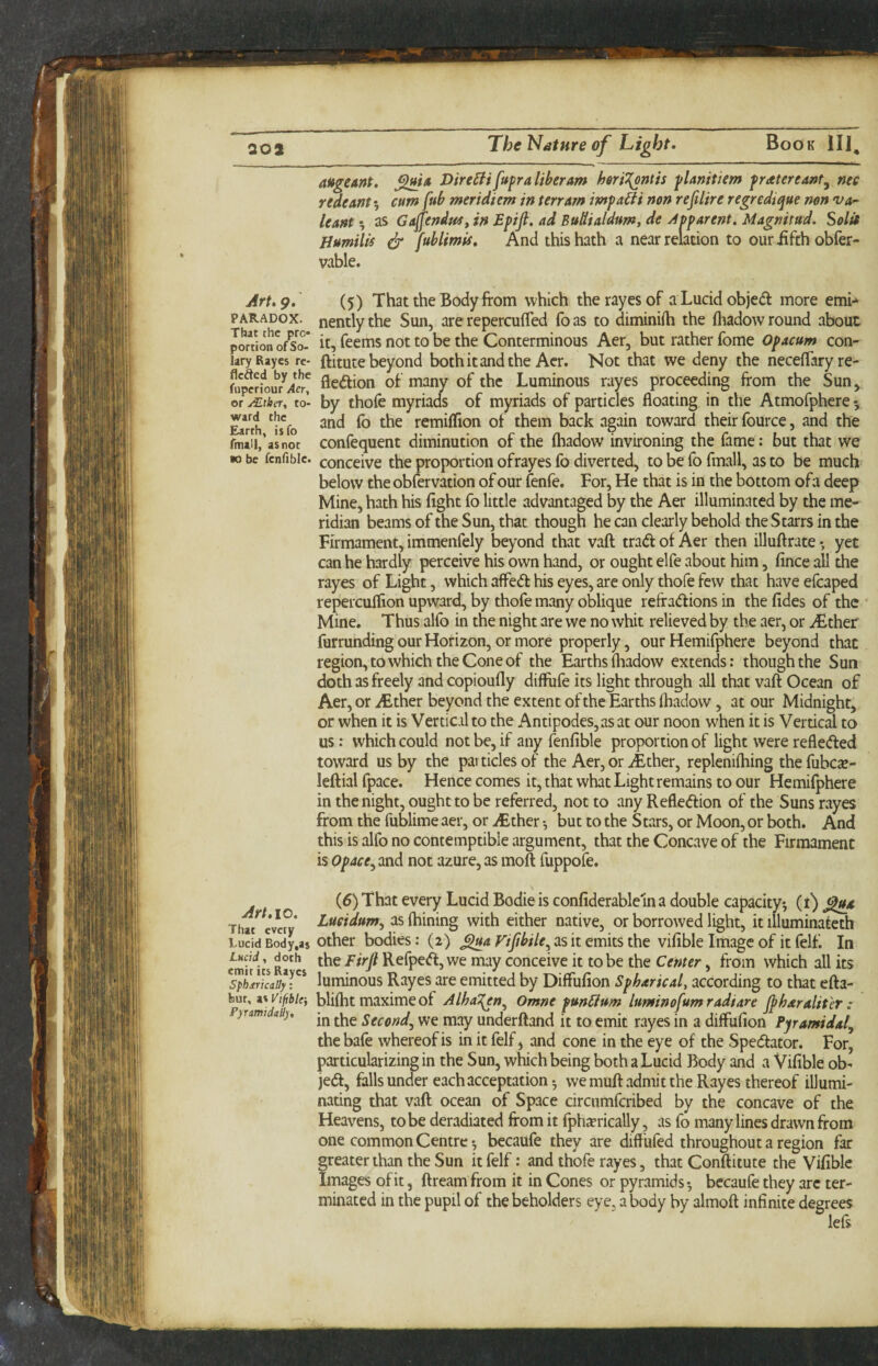 Art. 9. PARADOX. That the pro¬ portion of So¬ lary Rayes re¬ ceded by the fuperiour Aer, or jT-tbeTy to¬ ward the Earth, isfo fmall, as not •0 be fenfible. Art.10, That every Lucid Body.as LMcid y doth emir its Rayes SpbsricaSy: bur, as Vtftblf, PyrmidaH), augeant. X>ire^i fupra liber am heri^ntis pUnitiem pratereant^ nee redeant 5 cum fub meridiem in terrain impact non refilire regredique non va^ leant 5 as Gajfendu^f in Epifi. ad Budialdum, de ydpparent. Magnitud. Solit Humilis & [Mmii. And this hath a near relation to our iifth obfer- vable. (5) That the Body from which the rayes of aLucidobjedf more emn nently the Sun, are repercufled fo as to diminifti the friadow round about it, feems not to be the Conterminous Aer, but rather fome Opacum con- ftitute beyond both it and the Acr. Not that we deny the neceflfaryre- fledlion of many of the Luminous rayes proceeding from the Sun^ by thofe myriads of myriads of particles floating in the Atmofphere 5 and fo the remiflion of them back again toward their fource, and the confequent diminution of the fhadow invironing the fame; but that we conceive the proportion ofrayesfo diverted, to be fo fmall, as to be much below the obfervation of our fenfe. For, He that is in the bottom ofa deep Mine, hath his fight fo little advantaged by the Aer illuminated by the me¬ ridian beams of the Sun, that though he can clearly behold the Starrs in the Firmament, immenfely beyond that vaft trad of Aer then illuftrate • yet can he hardly perceive his own hand, or ought elfe about him, fince all the rayes of Light, which aflPed his eyes, are only thofe few that have efcaped repercuffion upward, by thofe many oblique refradions in the fides of the Mine. Thus alfo in the night are we no whit relieved by the aer, or ^ther furrunding our Horizon, or more properly, our Hemifpherc beyond that region, to which the Cone of the Earths fliadow extends; though the Sun doth as freely and copioufly diflufe its light through all that vaft Ocean of Aer, or iEther beyond the extent of the Earths fhadow, at our Midnight, or when it is Vertical to the Antipodes, as at our noon when it is Vertical to us: which could not be, if any fenfible proportion of light were refleded toward us by the particles of the Aer, or ^Ether, replenifhing the fubc^B- leftial fpace. Hence comes it, that what Light remains to our Hemifphere in the night, ought to be referred, not to any Refledion of the Suns rayes from the fublime aer, or >Ether •, but to the Stars, or Moon, or both. And this is alfo no contemptible argument, that the Concave of the Firmament is Opace^ and not azure, as moft fuppofe. (6) That every Lucid Bodie is confiderableln a double capacity-, (i) Lueidum^ as fhining with either native, or borrowed light, it illuminateth other bodies: (2) ^4 as it emits the vifible Image of it felf. In the Firfi Refped, we may conceive it to be the Center, from which all its luminous Rayes are emitted by DifFufion Spharicaly according to that efta- blifht maxime of Alha^n^ Omne punFiurn luminofumradiare Jpharalit'er : in the Second,, we may underftand it to emit rayes in a diffufion Pyramidal, the bafe whereof is in it felf j and cone in the eye of the Spedator. For, particularizing in the Sun, which being both a Lucid Body and a Vifible ob- jed, falls under each acceptation 5 we muft admit the Rayes thereof illumi¬ nating that vaft ocean of Space circumferibed by the concave of the Heavens, to be deradiated from it fphjcrically, as fo many lines drawn from one common Centre-, becaufe they are difl’ufed throughout a region far greater than the Sun it felf; and thofe rayes, that Conftitute the Vifible Images of it, ftreamfrom it in Cones or pyramids-, bccaufe they arc ter¬ minated in the pupil of the beholders eye, a body by almoft infinite degrees left