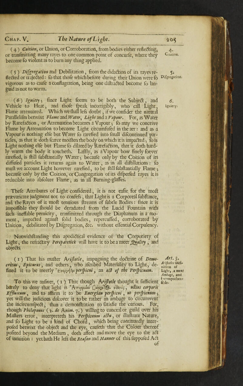 ( 4) Coition.^ or Union, or Corroboration, from bodies either reflefting, 4. or tranfmitting many rayes to one common point of concurfe, where they Couion. become fo violent as to burn any thing applied. ( 5 ) Difgregation and Debilitation, from the didadfion of its rayes re- 5i flexed or trajeded: fo that thofe which before during their Union were fo Difgrcgation. vigorous as to caufe a conflagration, being one diftrafted become fo lan¬ guid as not to warm. (6) Igniety^ fince Light feems to be both'the Subjedf, and 6. Vehicle to Heat, and thofe fpeak incorrigibly, who call Light, igniecy. Flame attenuated. Which we fliall lefs doubt, if we confider the natural Parallelifm betwixt Flame and Water^ Light and a Vapour. For, as Water by Rarefadlion, or Attenuation becomes a Vapour ^ fo may we conceive Flame by Attenuation to become Light circumfufed in the aer: and as a Vapour is nothing elfe but Water fo rarefied into fmall difcontinued par¬ ticles, as that it doth fcarce moiften the body on which it is impaded •, fo is Light nothing elfe but Flame fo dilated by Rarefadion, that it doth hard¬ ly warm the body it toucheth. Laftly, as a Vapour how finely foever rarefied, is frill fubfrantially Water-, becaufe only by the Coition of its diffufed particles it returns again to Water, as in all difriUations: fo mufr we account Light however rarefied, to be frill fubfrantially Flame 5 becaufe only by the Coition, or Congregation of its difperfed rayes it is reducible into abfolute Flame , as in all Burning-glafles. Thefe Attributes of Light confidered, it is not eafie for the moft praevaricate judgment not to confefs, that Light is a Corporeal fubftance, and the Rayes of it mofr tenuious ftreams of fubtle Bodies: fince it is impoflible they flrould be deradiated from the Lucid Fountain with fuch ineffable peimicity, tranfmitted through the Diaphanum in a' mo¬ ment, impaded againft folid bodies, repercufled, corroborated by Unition, debilitated by Difgregation, &c. without eflential Corpulency. Notwithfranding this apodidical evidence of' the Corporiety of Light, the refradary Peripatetick will have it to be a nieer , and objeds, ^ , (i) That his mafrer Arijlotle^ impugning the dodrine of Demo- ^^^3* critui, Epicurus^ and others, who afcribed Materiality to Light, de- fined it to be mecxly perjpicui ^ an a^ of the Perjficuum. Ughr, ameef I .. Ambage, and To this we anfwer, ( i ) That thbugh Arijlotle thought it fufficient barely to deny that light is''Aitop^toloj eSivog, ullius corporis Effluxum, and to affirm it to be Energian perjficui, ut perjpicmm ^ yet will the judicious difcover it to be rather an amb^ to circumvent the incircumfped, than a demonfrration to fatisfie the curious. For, though Philopouus (2. de Anim. 7.) willing to concealer guild over his Matters error, interpreteth his Perjpicmm atiu, Or illuftrate Nature, and fo Light to be a kind of Chord, which being cOntinUedly inter- pofed betwixt the-objed and the eye, cauleth that the Cx!)lour theteof pofited beyond the Medium , doth affed and move the eye to the ad ’ of intuition : yet hath He left the Reafon and Manner of this fuppofed Ad^