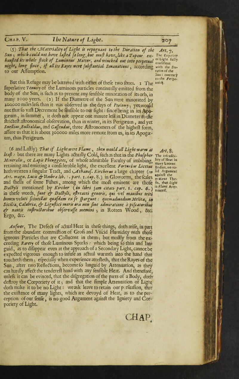 (5) That the (JKateriality of Light is repugnant to the Duration of the Art.-j, Sum, which could not have Ujled fo long^but mufi have^like a Tapour ex- tbc Corporiety haufed its whole flock of Luminous Matter, and wincked out into perpetual night, long (ince ^ if all its Rayes were fubflantial Emanations^ according with the Dk. to our Afliimption. mion of the Sun: contrary to the Feripi, But this Refuge may be battered with either of thefe two fliots. i The fuperlative of the Luminous particles continudly emitted from the body ot the Sun, is fuch as to prevent any fenfible minoration of its orb, in many looo yeers. (2) If the Diametre of the Sun were minorated by II50000 miles lefs than it was obferved in the days of Ptalomy - yet would not that fo vaft Decrement be fenfible to our fight: fincebeing in it5 geeum, in fummer 5 it doth not appear one minute lefs in Diameter to die ftri(5teft aftronomical obfervation, than in winter, in its Perigeeum , and yet Snellius^BuUialdus^ and Gaffendus^ three Aftronomers of the higheft form, afiure us that it is about 300000 miles more remote from us, in its Apoga:- um, than Periga:um* {6 and Laftly) That if Light were Flame , then would all Light warm at leaf: but there are many Lights aftually Cold, filch as that iri the Phofpher The mfimfibi- Miner alls ^ ov Lapis Phenggites^ of whofe admirable Faculty of imbibing, I'fyofHcatin retaining and emitting a confiderable light, the excellent formi'ss Licetus BodL,n?vL hath written a fingular Trad, dXi^K^thanaf. Kircherus ahtge. chapter (/» lid Argument Art. magn. Lucis ^ Umbra lib. \. part. 1. cap. 8.)-, in Gloworms, thefcales and fiiells of fome Fifries, among which the mofr eminent are thofe Li^ht DaLiyli mentioned by Kireher {in libri jam ettati' part. 1. cap. 6. ) in thefe words, funt ^ DaPtyli, oflreacei generis, qui vel manibus triti lumen veluti fcintillas quafdam ex fe fpargunt: qaemadmodum Melita, in Sicilia., Calabria, ^ Liguflici mar is oris non fine admiratione a pifeateribus ^ nautis inflruLiortbus obfervaffe mtmini *, in Rotten Wood, &c; Ergo, &c. Anfwer, The Defed of adtial Heat in thefe things, doth arife, in part from the abundant commiftionof Grofsand Vifeid Humidity with thofe igneous Particles that are Collucent in them •, but moftly from the ex¬ ceeding Rarety of thofe Luminous Sparks which being fo thin and Ian* guid, as to difappear even at the approach of a Secondary Light, cannot be expeded vigorous enough to infufe an adual warmth into the hand that toucheth them *, efpecially when experience attefteth, that the Rayes of the Sun, after two Refledions, become fo languid by Attenuation, as they can hardly affed the tendered hand with any fenfible Heat. And therefore, unlefs it can be evinced, that the difgregation of the parts of a Body, doth deftroy the Corporiety of it ^ and that the fimple Attenuation of Light doth make it to be no Light: we ask leave to retain our pc rfuafion, that the exiftence of many lights, which are devoyd of Heat, as to the per¬ ception of our fenfe, is no eood Argument againft the Igniety and Cof- poriety of Light. chap.