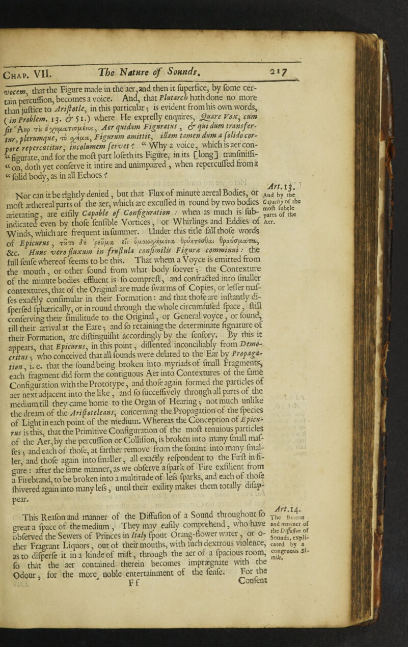 njocem that the Figure made in the aer,and then it fuperfice, by feme cer¬ tain pei-cuffion, becomes a voice. And, that Tlutmh hath done no more than^ftice to Jrifiotle, in this particular •, is evident from his own words, (inProblem, 13. where He exprefly enquires, Vox^ cum )?r'AMP T-'tf Aer quid^m Figuratus , ^ quidum transfer- tur vlerumque, 'tt> Figurum amittit^ illam tamen dim a folido cor- porerepercutitur, incolumem fervet < “Why a voice, whichisaercon- ‘‘fiaurate,and for the mofl;part lofethits Figure, inks [long] tranfrailTi- “ on, doth yet conferve it intire and unimpaired, when reperculTed fironia “ folld body, as in all Echoes ^ ' ‘ jiff j 4 ^ Nor can it be rightly denied, but that Flux of minute aereal Bodies, or ^nd by the moft jKthereal parts of the aer, which are excufled in round by two bodies urietating, are eaflly Capable of Configuration : when as much is iub- pjrtsbf the indicated even by thofe fenfible Vortices, or Whirlings and Eddies of Act. Winds, which are frequent infummer. Under this title fall thofe words of Epicurus, tStd S'e yeufjicc, eis o[xoio^pfA.apx Spunrea-Qxi QpxvcrfA.cc'm,, See. Hunc 'uerofluxim in fruftula confmilis Figure comminui: the full fenfe whereof feems to be this. That whem a Voyce is emitted from the mouth, or other found from what body foever the Contexture of the minute bodies effluent is focomprefl, and confraded into fmaller contextures, that of the Original are made fwarms of Copies, or leffer maf- fesexadly confimular in their Formation: and that thofe are inftantlydi- fperfed fphitrically, or in round through the whole dreumfufed fpace, ftill eWerving their fimilitude to the Original, or General voyce, or found, till their arrival at the Fare •, and fo retaining the determinate fignature ok their Formation, are diftinguiflit accordingly by the fenforv. By this it appears, that Epicurus, in this point, diflented inconciliably {tom Demo- critus •,’who conceived that all founds were delated to the Ear by Fropaga- tion i.e. that the found being broken into myriads of fmall Fragments, each fragment did form the contiguous Aer into Contextures of the farne Configuration with the Prototype, and thofe again formed the particles of aer next adjacent into the like , and fo fucceflively through all parts of the medium till they came home to the Organ of Hearing*, not much unlike the dream of the Ari ftotcleans, concerning the Propagation of the fpecies of Lwhtineach point of the medium. Whereas the Conception of Epicu¬ rus is this, that the Primitive Configuration of the moft tenuious particles of the Aer, by the percuffion or Collifion, is broken into many fmall maf* fes • and each of thofe, at farther remove from the fonant into many fmal- ler and thofe again into finaller, all exadly refpondent to the Firft in n- o^ure : after the fame manner, as we obferve afpark of Fire exfllient from a Firebrand, to be broken into a multitude of lefs fparks, and each of thofe fliivered again into many lefs, until their exility makes them totally difap- pear. This Reafon and manner of the Diffufion of a Sound throughout fb Rcslon great a fpace of the medium,- They may eafily comprehend, who have obferved the Sewers of Princes in/m/; fpout Orang-flower water, or o- soundsexpU- ther Fragrant Liquors, out of their mouths, with fuch dextrous violence, cated by a as to difperfe it in a kindeof mift, through the aer of a fpacious room, fo that the aer contained therein becomes impregnate with the Odour ^ for the more noble entertainment of the fenfe. For the ^ F f Confent