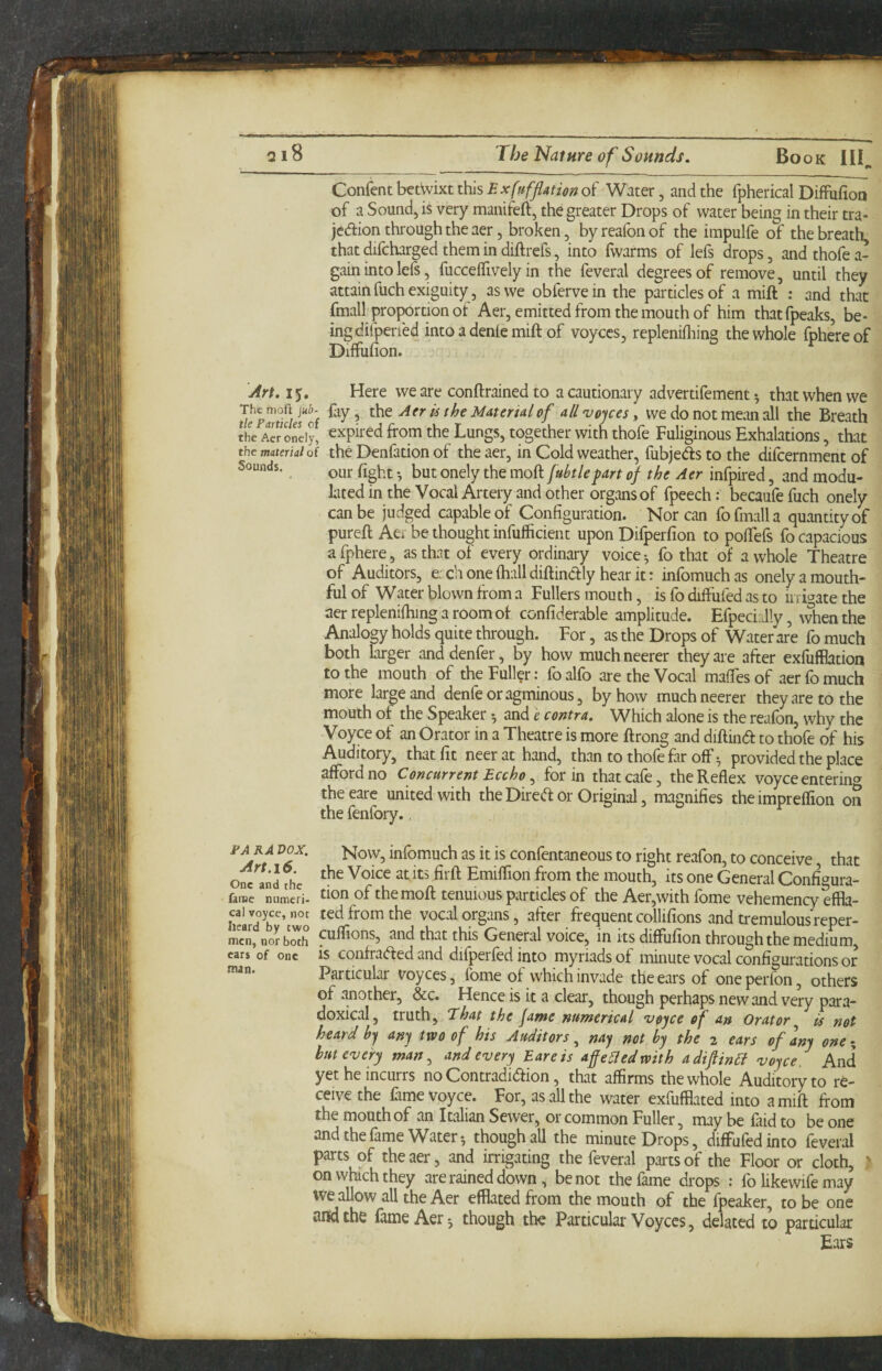 qi8 The Nature of Sounds. Book III^ Content hctWiKt this Exfufflationo^ Water, and the fpherical DifFufion of a Sound, is very manifefi, the greater Drops of water being in their tra- jedion through the aer, broken, byreafonof the impulfe of the breath, that difcharged them in diftrefs, into fwarms of lefs drops, andthofea- gain into lefs, fucceffively in the feveral degrees of remove, until they attain fuch exiguity, as we obfervein the particles of a mift : and that foiall proportion of Aer, emitted from the mouth of him thatfpeaks, be¬ ing difperfed into a denie mift of voyccs, replenifliing the whole fphereof Diffufion. Jrt. I Here we are conftrained to a cautionary advertifement ^ that when we ^lepTtkuf of Aer is ihe Material of all voices, we do not mean all the Breath the A^oneiy, expired ffotTi the Lungs, together with thofe Fuliginous Exhalations, that the material of the Denfation of the aer, in Cold weather, fubjeSs to the difcernment of Sounds. fart of the Aer infpired, and modu¬ lated in the Vocal Artery and other organs of fpeech; becaufe fuch onely can be judged capable of Configuration. Korean fofmalla quantity of pureft Aer be thought infufficient upon Difperfion to poftefs fo capacious afphere, as that of every ordinary voice ^ fo that of a whole Theatre of Auditors, each one (hall diftinclly hear it: infomuchas onely a mouth¬ ful of Water blown from a Fullers mouth, is fo diffufed as to irrigate the aer replenifhing a room of confiderable amplitude. Efpeci:d!y, when the Analogy holds quite through. For, as the Drops of Water are fo much both larger anddenfer, by how muchneerer they are after exfufflation to the mouth of the Fuller: fo alfo are the Vocal maffes of aer fo much more large and denfeoragminous, by how muchneerer they are to the mouth of the Speaker and e contra. Which alone is the reafon, why the Voyce of an Orator in a Theatre is more ftrong and diftina to thofe of his Auditory, that fit neerathand, than to thofe far off •, provided the place afford no Concurrent Eccho ^ for in that cafe, the Reflex voyce enterin^y theeare united with the Dired or Original, magnifies the impreffion on the fenfory., ^5^- Now, infomuch as it is confentaneous to right reafon, to conceive, that and fhc Emiffion from the mouth, its one General Configura- farae numcri- don of themoft tenuious particles of the Aer,with fbme vehemency effla- cai voyce, not ted from the vocal organs, after frequent collifions and tremulous reper- mcn, nor both ftiflions, and that this General voice, in its diffufion through the medium, ears of one is confra(fted and difperfed into myriads of minute vocal configurations or Particular voyces, fome of which invade the ears of one perfon, others of another, &c. Hence is it a clear, though perhaps new and very para¬ doxical, truth, That the fame numerical v$fce of an Orator is not heard hj anj two of his Auditors ^ nay not by the 2 ears of any oner, hut every man ^ and every Bare is afe^edwith adiftin6i voyce And yet he incurrs no Contradiiftion, that affirms the whole Auditory to re¬ ceive the fame voyce. For, as all the water exfufflated into a mift from the mouth of an Italian Sewer, or common Fuller, may be faid to be one and the fame Water-, though all the minute Drops, diffufedinto feveral parts of the aer, and irrigating the feveral parts of the Floor or cloth, on which they are rained down, be not the fame drops ; fo likewife may We allow all the Aer efflatedfrom the mouth of the fpeaker, to be one and the fame Aer-, though the Particular Voyces, delated to particular Ears