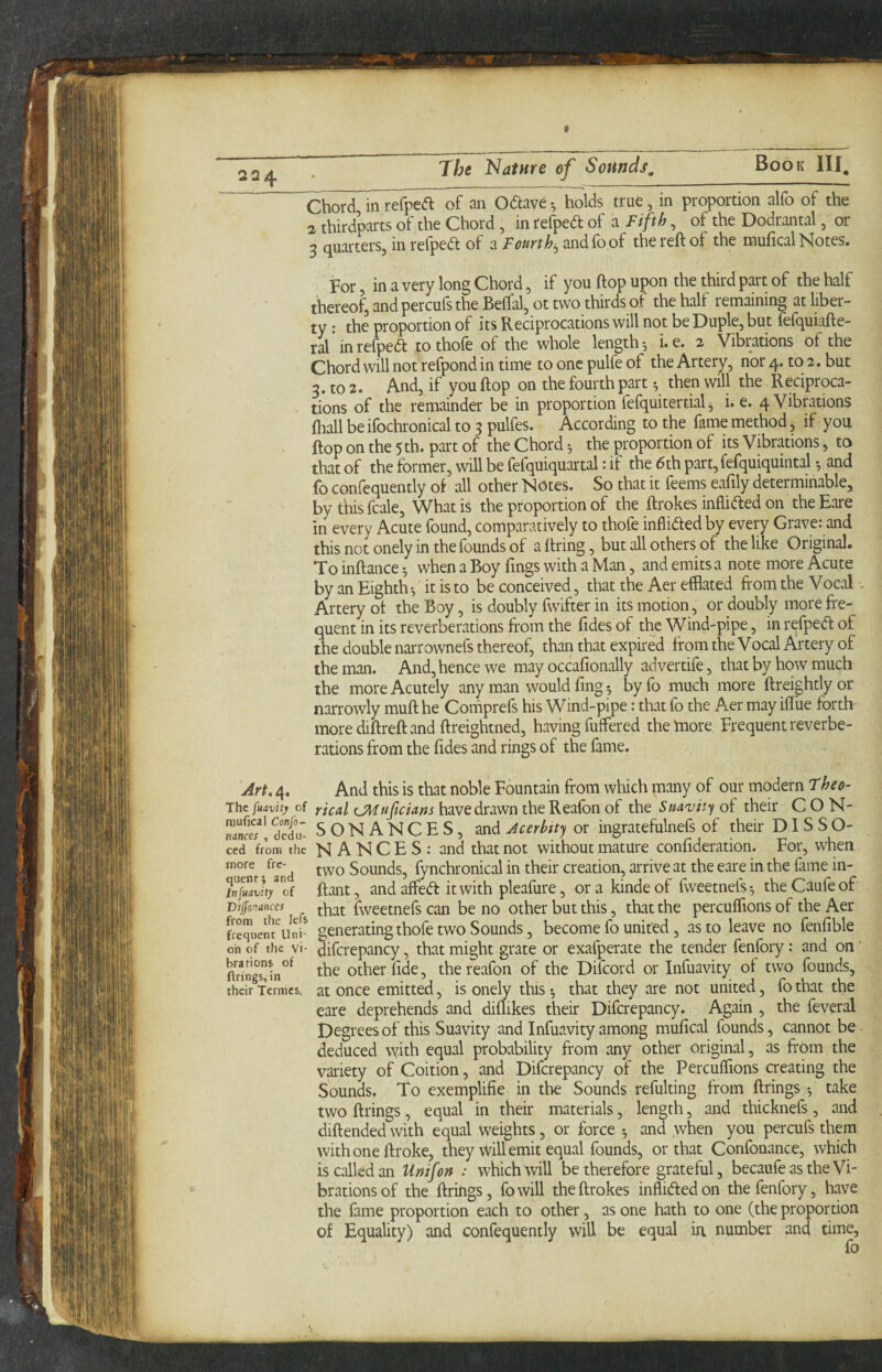 « The Nature ef Sounds^ Book III, Chor5^inre(^e(fl of an 0<5lave•, holds true, in proportion alfo of the 2 thirdparts of the Chord, in refpedt of a Fifth, of the Dodrantal, or 3 quarters, in refpedt of a Fourth^ andfo of the reft of the mufical Notes. For, in a very long Chord, if you ftop upon the third part of the half thereof, and percufs the Beftal, ot two thirds of the half remaining at liber¬ ty : the proportion of its Reciprocations will not be Duple, but lefquiafte- ral in refped to thofe of the whole length •, i. e. 2 Vibrations of the Chord will not refpond in time to one pulfe of the Artery, nor 4. to 2. but 3. to 2. And, if you ftop on the fourth part ^ then will the Reciproca¬ tions of the remainder be in proportion fefquitertial, i. e. 4 Vibrations fliall be ifochronical to 3 pulfes. According to the fame method, if you ftop on the 5th. part of the Chord the proportion of its Vibrations, to that of the former, will be fefquiquartal: if the 6th part,fefquiquintal ^ and fo confequently ot all other Notes. So that it feems eafily determinable, by thisfcale. What is the proportion of the ftrokes inHided on the Rare in every Acute found, comparatively to thofe inflidled by every Grave: and this not onely in the founds of a firing, but all others of the like Original. To inftance ^ when a Boy Tings with a Man, and emits a note more Acute by an Eighth-, it is to be conceived, that the Aer efflated from the Vocal Artery of the Boy, is doubly fwifter in its motion, or doubly more fre¬ quent in its reverberations from the fides of the Wind-pipe, in refped of the double narrownefs thereof, than that expired from the Vocal Artery of the man. And, hence we may occafionally advertife, that by how much the more Acutely any man would fing *, byfo much more ftreightlyor narrowly muft he Comprefs his Wind-pipe: thatfo the Aer may iftiie forth more diftreft and ftreightned, having fuffered theUiore Frequent reverbe¬ rations from the fides and rings of the fame. Art. 4. The fuavity of raufical Confo- mnees , ciedu- ced from the more fre- qiienr; and In fuavity of Vtffonances from the lefs frequent Uni¬ on of the vi¬ brations of firings, in their Termes. And this is that noble Fountain from which many of our modern Fheo- rical CMuftcians have drawn the Reafon of the Suavity of their C O N- SONANCES, and Jcerbtty or ingratefulnefs of their DISSO¬ NANCES; and that not without mature confideration. For, when two Sounds, fynchronical in their creation, arrive at the eare in the Time in- ftant, and affed itwith pleafure, orakindeof fweetnefs-, theCaufeof that fweetnefs can be no other but this, that the percuflions of the Aer generating thofe two Sounds, become fo united, as to leave no fenfible difcrepancy, that might grate or exafperate the tender fenfory: and on' the other fide, the reafon of the Difeord or Infuavity of two founds, at once emitted, is onely this that they are not united, fo that the eare deprehends and diflikes their Difcrepancy. Again , the feveral Degrees of this Suavity and Infuavity among mufical founds, cannot be deduced vyith equal probability from any other original, as from the variety of Coition, and Difcrepancy of the Percuflions creating the Sounds. To exemplifie in the Sounds refulting from firings take two firings, equal in their materials, length, and thicknefs, and diftended with equal weights, or force ^ and when you percufs them with one ftroke, they will emit equal founds, or that Confonance, which is called an Unifon : which will be therefore grateful, becaufe as the Vi¬ brations of the firings, fowill the ftrokes inflidledon the fenfory, have the fame proportion each to other, as one hath to one (the proportion of Equality) and confequently will be equal ia number and time, fo s