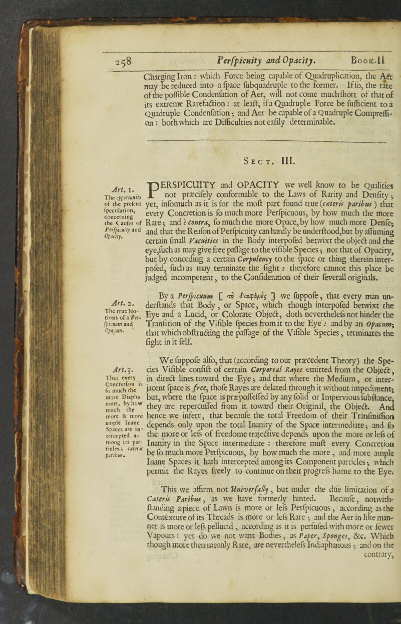 BoOK.li FerfpieHity and Opacity, Charging Iron : which Force being capable of Quadruplication, the A^r may be reduced into a fpace fubquadruple to the former. If fo, the rate of the poflible Condenfation of Aer, will not come muchihort of that of its extreme Rarefadion; at leaft, if a Quadruple Force be fufficient to a Quadruple Condenfation • and Aer be capable of a Quadruple ComprelF- on: both which are Difficulties not eafily determinable. Sec t. in. Art. I. The ol>portunity of the prefcnt fpeeulation, concerning the t aiifes of Perfpicuit) and Opacity. Perspicuity and opacity we well know to be Qualities not prtccifely conformable to the Laws of Rarity and Denfity ^ yet, infomuch as it is for the moft part found true [emris paribus ) that every Concretion is fo much more Perfpicuous, by how much the more Rare 5 mde contra^ fo much the more Opace,by how much more Denfej and that the Reafon of Perfpicuity can hardly be underftood,but by affiiming certain fmall Vacuities in the Body interpofed betwixt the objed: and the eye,fuch as may give free paflage to the vifible Species •, nor that of Opacity, but by conceding a certain Corpulency to the fpace or thing therein inter¬ pofed, fuch as may terminate the fight .* therefore cannot this place be judged incompetent, to the Confideration of their feverall originals. By a Perjpicuum H 'n 3 we fuppofe, that every man un- Art.2. derftands that Body, or Space, which though interpofed betwLxt the tioL'oTa^Tr- ^ye and a Lucid, or Colorate Objed, doth neverthelefs not hinder the fpicuum and Tranfition of the Vifible fpeciesfromit to the Eye ; and by an Opacum^ opacum. ' that which obftruding the paflage of the Vifible Species, terminates the fight in it felf. We fuppofe alfo, that (according to our prsccedent Theory) the Spe¬ yer/.?. cies Vifible confift of certain Corporeal Rayes emitted from the Objed, Tiiac every ^ dited lines toward the Eye ^ and that where the Medium, or inter- he jacent fpace is free^ thofe Rayes are delated through it without impediment; more Diapha- but, where the fpace is pr^pofiefied by any folid or Impervious fubftance, Tudi ^hc'^ repercuffed from it toward their Original, the Objed. And more & more hencc we inferr, that becaufe the total Freedom of their Tranfmiffion sTces arein« Inanity of the Space intermediate 5 and fo te'Jc^p^tcV a the more or lefs of freedome trajedive depends upon the more or lefs of mong its par- Inanity in the Space intermediate : therefore muft every Concretion 'plrSw. fis fo much more Perfpicuous, by how much the more, and more ample Inane Spaces it hath intercepted among its Component particles •, which permit the Rayes freely to continue on their progrefs home to the Eye. This we affirm not Univerfally, but under the due limitation of a Cateris Paribus ^ as we have formerly hinted. Becaufe, notwith- ftanding a piece of Lawn is more or lefs Perfpicuous, according as the Contexture of its Threads is more or lefs Rare ^ and the Aer in like man¬ ner is more or lefs pellucid, according as it is perfufed with more or fewer Vapours : yet do we not want Bodies, as Paper^ Sponges^ dec. Which though more then meanly Rare, are neverthelefs Indiaphanous •, and on the contrary.