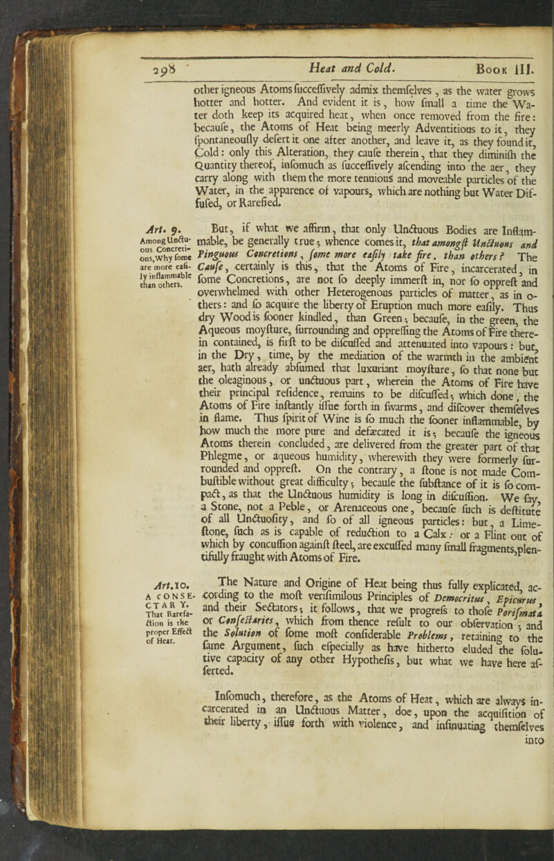 other igneous Atoms fucceffively admix themfelves , as the water grows hotter and hotter. And evident it is, how fmall a time the Wa¬ ter doth keep its acquired heat, when once removed from the fire: becaufe, the Atoms of Heat being mcerly Adventitious to it, they fpontaneoufly defertit one after another, and leave it, as they found it. Cold: only this Alteration, they caufe therein, that they diminifh the Quantity thereof, infomuch as fuccelTively afcending into the aer, they carry along with them the moretenuious and moveable particles of the Water, in the apparence of vapours, which are nothing but Water Dif- fufed, or Rarefied, Art. But, if what we affirm, that only Unctuous Bodies are Inflam- AmoDgUnauj mable, be generally true-, whence comes it, thatamongfi Unamm and ons\wh/fomi Concretions ^ jomt moYC eafily take fire^ than ethers? The are more cafi- Cattfe, Certainly is this, that the Atoms of Fire, incarcerated in Ihan^oX!?'' Concretions, are not fo deeply immerfl in, nor fo oppreft and overwhelmed with other Heterogenous particles of matter, as in o- thers: and fb acquire the liberty of Eruption much more eafily. Thus dry Wood is (boner kindled, than Green; becaufe, in the green, the Aqueous moyfture, furrounding and oppreffing the Atoms of Fire there¬ in contained, is firft to be difcufled and attenuated into vapours: but in the pry, time, by the mediation of the warmth in the ambient aer, hath already abfumed that luxuriant moyfture, fo that none but ' the oleaginous, or undtuous part, wherein the Atoms of Fire have their principal refidence, remains to be difculFed; which done/the Atoms of Fire inftantly iffuc forth in fwarms, and difcover themfdves in flame. Thus fpirit of Wine is lb much the fboner inflammable by how much the more pure and defecated it is; becaufe the igneoiK Atoms therein concluded, are delivered from the greater part of that Phlegme, or aqueous humidity, wherewith they were formerly fur- rounded and oppreft. On the contrary, a ftone is not made Com- buftible without great difficulty; becaufe the fubftance of it is fo corn- pad , as that the Unduous humidity is long in diftuffion. We fay a Stone, not a Peble, or Arenaceous one, becaufe fuch is deftitute of all Unduolity, and fo of all igneous particles: but, a Lime- ftone, fuch as is capable of redudion to a Calx; or a Flint out of which by concuflion againft fteel, are exculfed many fmall firagments plen¬ tifully fraught with Atoms of Fire. Art.io. The Nature and Origine of Heat being thus fully explicated ac- A c o N s E- cording to the moft verifimilous Principles of Democritus Epicurus and their Setoors , it foUows , that we progrefs to thofe ition is the c«: CenjeBartes, which from thence refult to our obfervation • and proper Eflfea the SehHen of fome moft confiderable Problems, retaining to’ the ° fame Argument, fuch efpecially as have hitherto eluded the folu- tive apaaty of any other Hypothefis, but what we have here af- ferted. Infomuch, therefore, as the Atoms of Heat, which are always in¬ carcerated in an Unduous Matter, doe, upon the acquifition of uieir liberty ,> ifliie forth with rdolence, and infinuating themfrlves into