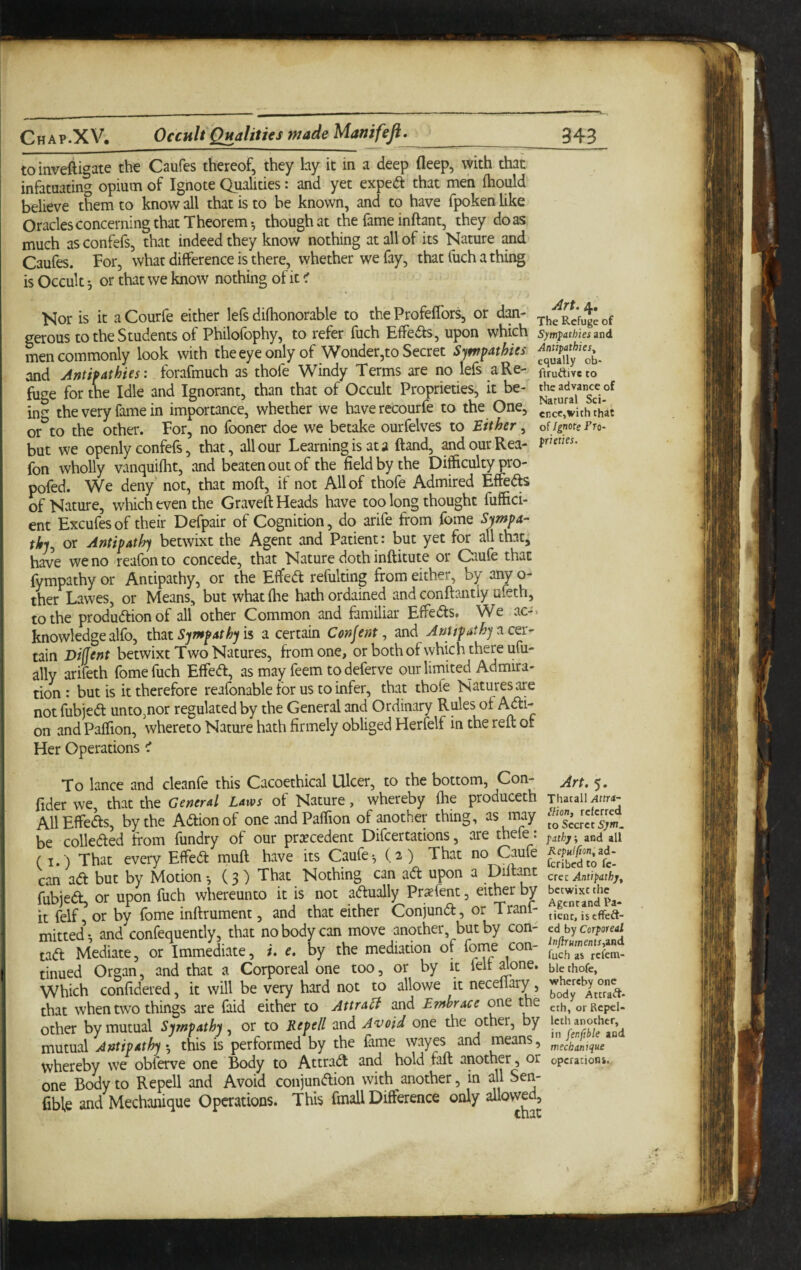 toinveftigate the Caufes thereof, they lay it in a deep deep, with that infatuating^ opium of Ignote Qualities: and yet exped that men ftiould believe them to know all that is to be known, and to have fpoken like Oracles concerning that Theorem-, though at the fame inftpt, they do as much as confefs, that indeed they know nothing at all of its Nature and Caufes. For, what difference is there, whether we fay, that fuch a thing is Occult 5 or that we know nothing of it < Nor is it aCourfe either lefs difhonorable to the Profeffors, or dan- eerous to the Students of Philofbphy, to refer fuch Effedh, upon which sym'$athksznd men commonly look with the eye only of Wonder,to Secret Sympathies and Antipathies: forafmuch as thofe Windy Terms are no lefs a Re- ftruaiveto fuge for the Idle and Ignorant, than that of Occult Proprieties, it be- ing the very fame in importance, whether we haverccourfe to the One, cp^cc,with^hat or to the other. For, no fooner doe we betake ourfelves to Either, oi ignote fto- but we openly confefs, that, all our Learning is at a ftand, ^d our Rea- fon wholly vanquifht, and beaten out of the field by the Difficulty pro- pofed. We deny not, that moft, if not All of thofe Admired Effefts of Nature, which even the Graveft Heads have too long thought fuffici- ent Excufesof their Defpair of Cognition, do arife from fome Sympa¬ thy, or Antipathy betwixt the Agent and Patient: but yet for allthat^ have we no reafonto concede, that Nature doth inftitute or Caufe that fympathy or Antipathy, or the Effed refulting from either, by any o- ther Lawes, or Means, but what (he hath ordained and conftantly ufeth, to the production of all other Common and familiar EffeCts» V^e ac-> knowledge alfo, Sympathy ii a certain Consent, and AuUpathy^ce.x- tain Difjent betwixt Two Natures, from one, or both of which there ufu- ally arifeth fome fuch EffeCt, as may feem to deferve our limited Admira¬ tion: but is it therefore reafonable for us to infer, that thofe Natures are notfubjeCt unto,nor regulated by the General and Ordinary Rules of Adi- on and Paffion, whereto Nature hath firmely obliged Herfelf in the reft or Her Operations cT To lance and cleanfe this Cacoethical Ulcer, to the bottom, Con- fider we, that the General Laws of Nature, whereby (he produceth AllEffeds, by the Action of one and Paffion of another thing, as may be collected from fundry of our pra?cedent Difcertations, are thefe : (I.) That every EffieCt muft have its Caufe ^ {2) That no Caufe cari aCt but by Motion -, (3) That Nothing can aCt upon a Ddtant fubjeCt, or upon fuch whereunto it is not actually Praefent, eit^r by it felf, or by fome inftrument, and that either Conjunct, or Tranf- mitted’-, and confequently, that no body can move another, but by con¬ tact Mediate, or Immediate, i. e. by the mediation of forne con¬ tinued Organ, and that a Corporeal one too, or by it felt Jone. Which confidered, it will be very hard not to allowe it necellary, that when two things are faid either to Attra^ and Embrace one the other by mutual Sympathy, or to Repell and Avoid one the other, by mutual Antipathy ♦, this is performed by the fame wayes and means, whereby we obferve one Body to AttraCI and hold faft another, or one Body to Repell and Avoid conjunction with another, in all Sen- fible and Mechanique Operations. This final! Difference only Art. 5. Thatall Attra- llion, referred to Secret Sjm. fathy, and all Repulfton, ad- feribed to fc- crcc Antipithjf betwixt the Agent and Pa¬ tient, iseffeft- ed by Corporeal ln(lruments,ind fuch as refena- ble thofe, whereby one body Attract- eth, or Rcpcl- leth another, in fenftble and mechanique operatioHi.