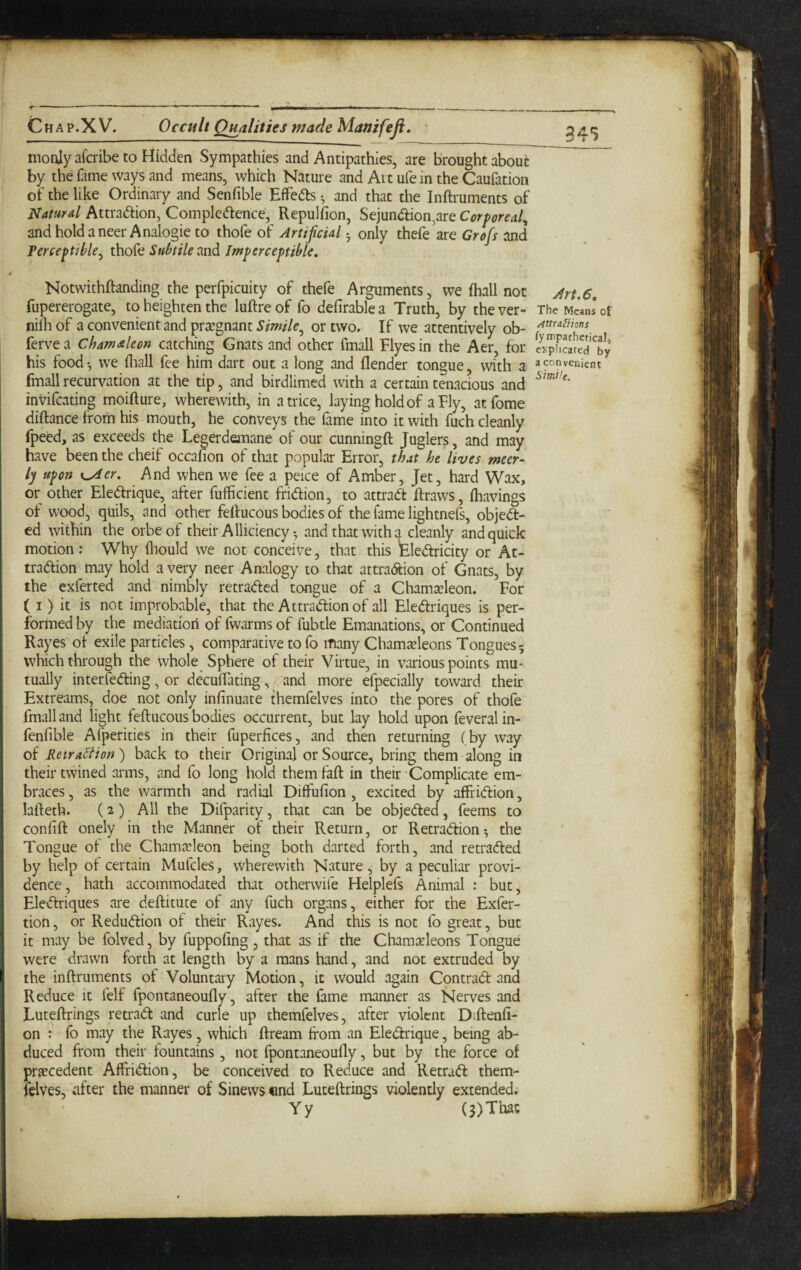 f--. _ moulyafcribe to Hidden Sympathies and Antipathies, are Brought about by the Hime ways and means, which Nature and Art ufe in the Caufation of the like Ordinary and Senfible EfiPedls ^ and that the Inftruments of Natural Attradion, Compledence, Repulfion, Sejundion,are Corporeal, andholdaneerAnalogieto thofe of Artificial ^ only thefe are Grofis and Terceptible, thofe Subtile Imperceptible, 4 Notwithftanding the perfpicuity of thefe Arguments, we fhall not fupererogate, to heighten the luftre of fo defirable a Truth, by the ver- niih of a convenient and pr^egnant Simile^ or two. If we attentively ob- ferve a Chamaleon catching Gnats and other fmall Flyes in the Aer, for his food •, we fliall fee him dart out a long and (lender tongue, with a fmall recurvation at the tip, and birdlimed with a certain tenacious and invifcating moifture, wherewith, in a trice, laying hold of a Fly, atfome diftance from his mouth, he conveys the fame into it with fuch cleanly fpeed, as exceeds the Legerdemane of our cunningft Juglers, and may have been the cheif occafion of that popular Error, that he lives meer- \ ly upon K^er. And when we fee a peice of Amber, Jet, hard Wax, I or other Eledrique, after fufficient fridion, to attrad draws, (havings ■ of wood, quils, and other feftucous bodies of the fame lightnefs, objed- ' ed within the orbeof their Alliciencyand that with uncleanly and quick i motion; Why (liould we not conceive, that this Eledricity or At- \ tradion may hold a very neer Analogy to that attradion of Gnats, by the exferted and nimbly retraded tongue of a Chama^leon. For ( I ) it is not improbable, that the Attradion of all Eledriques is per¬ formed by the mediatiori of fwarms of fubtle Emanations, or Continued Rayes o( exile particles, comparative to fo many Cham^eleons Tongues 5 which through the whole Sphere of their Virtue, in various points mu¬ tually interfeding, or deculTating, - and more efpecially toward their Extreams, doe not only infinuate themfelves into the pores of thofe fmall and light feftucous bodies occurrent, but lay hold upon feveralin- fenfible Afperities in their fuperfices, and then returning ( by way of Ketralfion) back to their Original or Source, bring them-along in their twined arms, and fo long hold themfaft in their Complicate em¬ braces, as the warmth and radial Diffufion, excited by affridion, I lafteth. (2) All the Difparity, that can be objeded, feems to confift onely in the Manner of their Return, or Retradion^ the Tongue ot the Chamjcleon being both darted forth, and retraded by help of certain Mufcles, wherewith Nature, by a peculiar provi¬ dence, hath accommodated that otherwife Helplefs Animal : but, ! Eledriques are deftitute of any fuch organs, either for the Exfer- i tion, or Redudion of their Rayes. And this is not fo great, but it may be folved, by fuppofing, that as if the Chamccleons Tongue were drawn forth at length by a mans hand, and not extruded by I the inftruments of Voluntary Motion, it would again Cpntrad and Reduce it felf fpontaneoufly, after the fame manner as Nerves and ' Luteftrings reu'ad and curie up themfelves, after violent Diftenfi- on : fo may the Rayes, which ftream from an Eledrique, being ab¬ duced from their fountains, not fpontaneoufty, but by the force of priEcedent Affridion, be conceived to Reduce and Retrad them- (clves, after the manner of Sinews «nd Luteftrings violently extended. Yy (3)Thac Art. 6, The Means of /jttra^ions fympathetical, O'plicarcd by a convenient Simile.