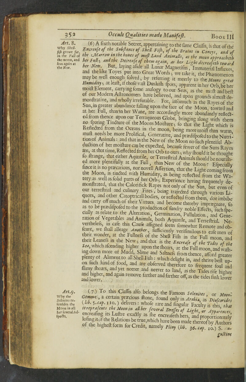 -JlL. Art, 8. why Shea¬ fs grovvc fat, in the Full of the moon, and lean again at the New. Art.^, why the Seknites re- fembles the Moon in all herfevcralAd- fpefts. Uccult UHalmes made Mamfefl. JDOOK III (6) A fixth notable Secret, appertaining to the fame Claflls, is that of the E«cre4ecf the SMance of Shell Fijh, of the Brains ,n Cortep and of the t^arroar tnthehones of moft und AnimaUs, as the moonlffroacheth fer/rf; and the Becreafe of them again, as her L,ght decreafeth toward ’’a Cvt, X ’ , Immaterial Influxes and thelikeToyes put into Great Words; we take it, the Phainomenon maybe well enough folved, by referring it meerly to ihtMoons areas Humtdttj-, at leaft, if thofe vaft Duskiih fpots, apparent in her Orb be her HMill: Element, carrying fome analogy to our Seas, as the moftandbeft of our Modern Aftronomers have believed, and upon grounds almoft de- monftrative, and wholly irrefutable. For, irtfomuch a? the Rayes of the Sun, in greater abundance falling upon the face of the Moon, tLardand at her Full, thantn her Wane, are accordingly more .abundantly refied- ed from thence upon our Terraqueous Globe, bringing along whh them no fparing Tindureof the Moons Moifture; fo that ?he Lfght which is Refleded from the Oceans in the moon, being more moilf than warm, mull needs be moie Prolifical, Generatiye, and prsdifpofed to the Nutri¬ tion of Animals: and thatintheNewof the Moon notuchplemiful Ab- dudionof her moifture can be expeded, becaufe fewer of the Suns Raves are, at that time, Refleded from her Orb to ours; why Ihould it be thought fo ftrange,xhat either Aquatile, or Terreftrial Animals Ihould be nourilh- ed more plentifully at the Full, than New of the Moonr Efpedallv u nprnovell Alfertion, that the Light coming from the Moon, is tmiSed with Humidity, as being refleded from the W.a- tery^ wellasfolid parts of her Orb; Experience having frequently de- monftrated, that the Calorifick Rayes not only of the Sun, but eren of our terreftrial and cuhnary Fires, beii^ trajeded through various Li¬ quors and other Catopmca l bodies, or refleded from them, doe imbibe and cany oft much of their Virtues, and become thereby impriegnate fo as to beprsdifpofedto the produdion of fundry noble Effbk tuch fpe- cially as relate to the Alteration, Germination, Pullukation, and GeL- rauon ot Vegetables and Animals, both Aquatile, and Terrkrial. nI verthe efs, in cafe this Caufe afligned leem fomewh.it Remote and ob- feure, we fliall Another fufficiently verifimilous to e.afemen of their wonder, at the Fullnefs of the Shell Filh in the Full moon and Aeir Leanefs m the New; and that is the Enereafe of the r.des of Z Sm, which afcending higher upon the Ihoars, at the Full moon, and wafli- ingdown more of Mudd Slime and S.altnefs from thence, afford m-eater plenty of Aliment to all Schell Full; which delight in, and thrive bdl up¬ on fuch kind of food, and are obferved therefore to frequent foul and flimy Ihoars, ^dyet neerer and neerer to land, as the Tfoesrife higher andlofer!'’ fikloC t (7) To this Claffis alfo belongs the Famous Selemtes , or Moon: Gmme, a certain precious ftone, found only in ArdU as Dhfeorid^, {lib. cap. no.) delivers: whofe rare and fingular Faculty is this that itrepmjents the Moon m all her fever al Drefjes of Licht Jr Anarences encrealing its Luftre exa% as Ihe encrealeth Hers, andproponionaroly lofing rt;if the Relations be true,which h,ave been made thereo/by Amhors of the higheftform forCredit, namely Eli„j (Jib. ^e.taf. to.) S.“«-
