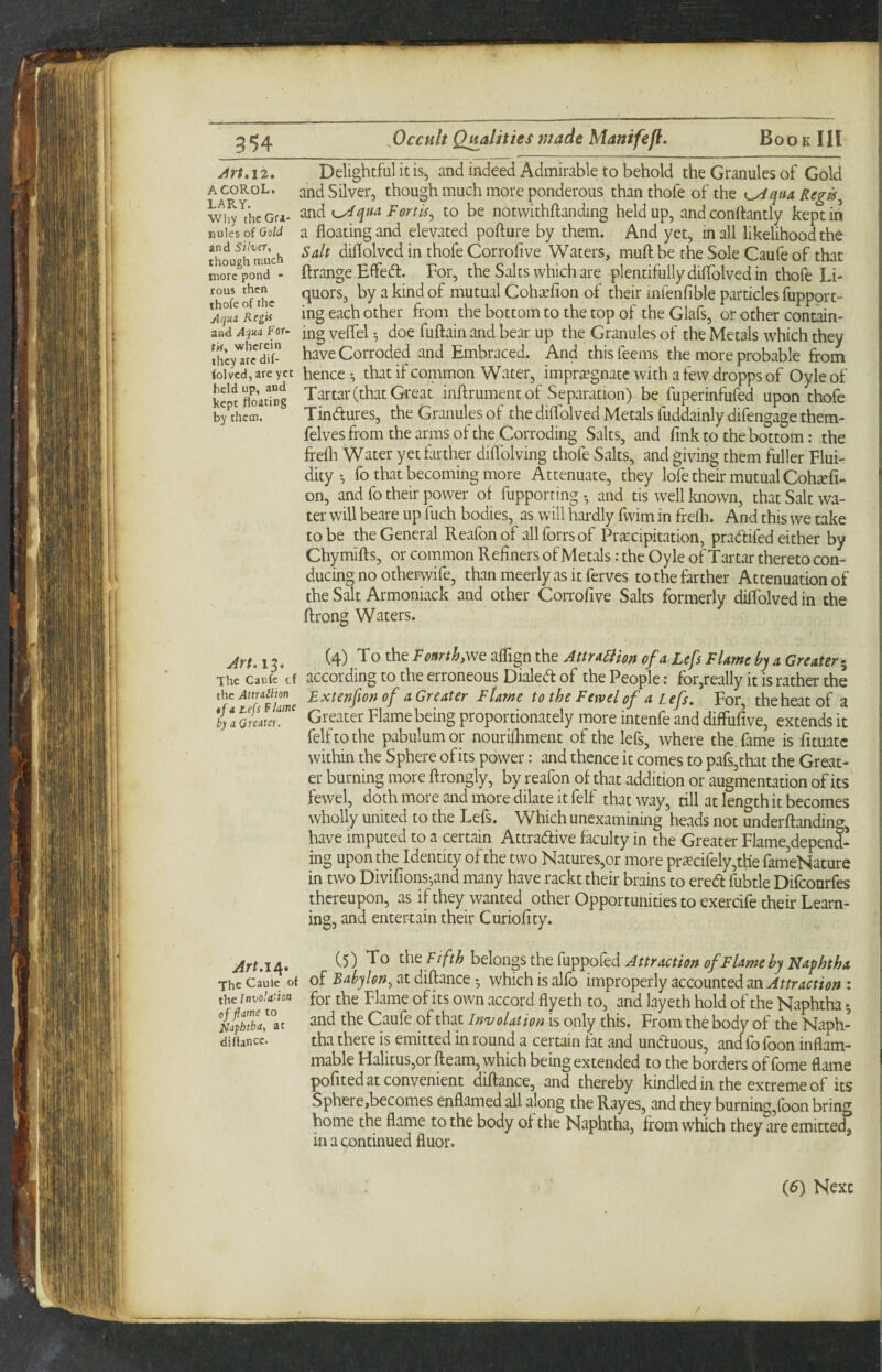 jirt.12, Delightful it is, and indeed Admirable to behold the Granules of Gold acorol. and Silver, though much more ponderous than thofe of the i^qua Reg^^ wi^^thcGra- ^ndK^qti^ Fortis^ to be notwithftanding held up, and conllantly kept in nuksofOoW a floating and elevated pofture by them. And yet, in all likelihood the Jhou^h much diflolved in thofe Corrofive Waters, muff be the Sole Caufe of that luoT/pond - flrange Efle<fl. For, the Salts which are plentifully diflolved in thofe Li- ro of'hc ^ mutual Cohcefion of their mfenfible particles fupport- ^Aqul ing each other from the bottom to the top of the Glafs, or other contain- and Aqua For- jng veflel ^ doe fuftain and bear up the Granules of the Metals which they Ihcy'^'rcdT have Corroded and Embraced. And thisfeems the more probable from foived, are yet hencc *, that if common Water, impriugnatc with a few dropps of Oyle of SKd Tartar (that Great inftrumentof Separation) be fuperinfufed upon thofe b/thcm. Tindures, the Granules of the diflolved Metals fuddainly difengage them- felves from the arms of the Corroding Salts, and fink to the bottom: the firefli Water yet fiirther diflblving thofe Salts, and giving them fuller Flui¬ dityfo that becoming more Attenuate, they lofe their mutual Cohaefi- on, and fo their power of fupporting y and tis well known, that Salt wa¬ ter will beare up fuch bodies, as will hardly fwim in frelh. And this we take to be the General Reafonof allforrsof Precipitation, pradifed either by Chymifts, or common Refiners of Metals: the Oyle of Tartar thereto con¬ ducing no otherwife, than meerly as it ferves to the farther Attenuation of the Salt Armoniack and other Corrofive Salts formerly diffolved in the ftrong Waters. Jrf. 13. (4) To the F earth,we aflign the Attrd5iien of a Lefs Flame by a Greater^ The Caufe tf according to the erroneous Dialed of the People; for,really it is rather the the Extenfion of a Greater Flame to the Few el of a Lefs. For, the heat of a GKdw!'' Greater Flame being proportionately more intenfe and diffufive, extends it felftothe pabulum or nourifliment of the lefs, where the fame is fituatc within the Sphere ofits power: and thence it comes to pafsjthat the Great¬ er burning more ftrongly, by reafon of that addition or augmentation ofits fewel, doth more and more dilate it felf that way, till at length it becomes wholly united to the Lefs. Which unexamining heads not underftanding, have imputed to a certain Attradive faculty in the Greater Flame,depend- ing upon the Identity of the two Natures,or more prscifely,th'e fameNature in two Divifions-,and many have rackt their brains to ered fubtle Difeonrfes thereupon, as if they wanted other Opportunities to exercife their Learn¬ ing, and entertain their Curiofity. (5) To the Fifth hehngsthe Cup^oCed Attractioit of Flame by Naphtha of Babylon^ at diftance • which is alfo improperly accounted an Attraction : for the Flame ofits own accord flyeth to, and layeth hold of the Naphtha *, and the Caufe of that Involution is only this. From the body of the Naph¬ tha there is emitted in round a certain fat and unduous, and fo foon inflam¬ mable Halitus,or fleam, which being extended to the borders of fome flame pofited at convenient diflance, and thereby kindled in the extreme of its Sphere,becomes enflamed all along the Rayes, and they burning,foon bring home the flame to the body of the Naphtha, from which they are emitted, in a continued fluor. Art.ie[* The Caulc of the Invola'ion of flame to Naphtha, at diUanec. (5) Next /