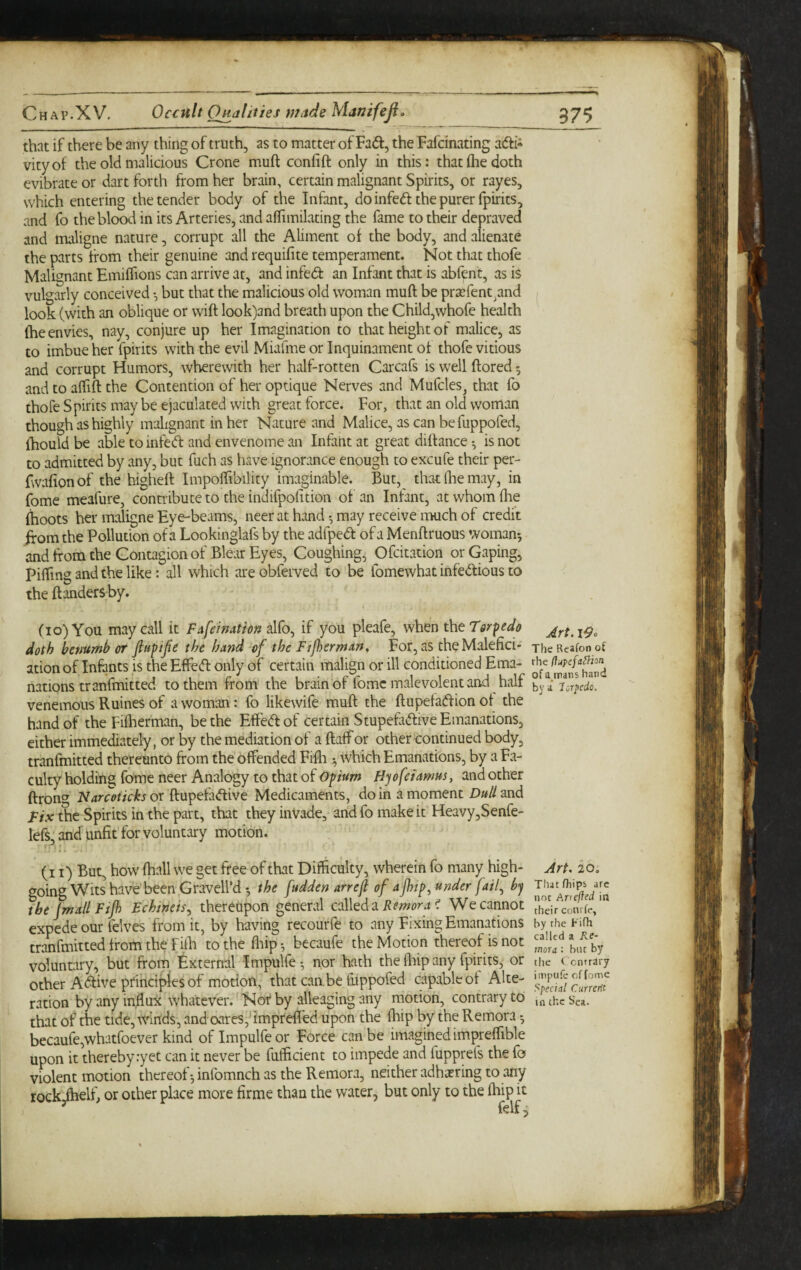 Chap.XV, 37$ Oc€ult Ojidliiies ntitde Manifeji, that if there be any thing of truth, as to matter of Fad, the Fafdnating adi^ vityof the old malicious Crone muft coniift only in this: that (he doth evibrate or dart forth from her brain, certain malignant Spirits, or rayes, which entering the tender body of the Infant, do infed the purer fpirits, and fo the blood in its Arteries, and aiTimilating the fame to their depraved and tmiligne nature, corrupt all the Aliment of the body, and alienate the parts from their genuine and requisite temperament. Not that thofe Malignant Emiffions can arrive at, and infed an Infant that is abfent, as is vulgarly conceived •, but that the malicious old woman muft be pr£erent_,and ^ look (with an oblique or wift look)and breath upon the Child,whore health fhe envies, nay, conjure up her Imagination to that height of malice, as to imbue her fpirits with the evil Miafme or Inquinament of thofe vitious and corrupt Humors, wherewith her half-rotten Carcafs is well ftored 5 and to affift the Contention of her optique Nerves and Mufcles, that fo thofe Spirits may be ejaculated with great force. For, that an old woman though as highly mahgnant in her Nature and Malice, as can be fuppofed, fhouldbe able to infed and envenome an Infant at great diftance-, is not to admitted by any, but fuch as have ignorance enough to excufe their per- fwafionof the higheft Impoftibility imaginable. But, that (he may, in fome meafure, connabute to the indifpofition of an Infant, at whom (lie (hoots her maligne Eye-beams, neer at hand ^ may receive much of credit if om the Pollution of a Lookinglafs by the adfped of a Menftruous womans and from the Contagion of Blear Eyes, Coughing, Ofcitation or Gaping, Pifling and the like: all which are obferved to be fomewhat infedious to the ftanders by. (10) You may call it FAfeimtion alfo, if you pleafe, when the Torpedo Art. lOo doth benumb or flufijie the band -of the Fijherman, For, as theMalefici* jhe Reafon of ation of Infants is the Effed only of certain malign or ill conditioned Ema- ^ nations tranfmitted to them from the brain of fomc malevolent and half veriemous R nines of a woman: fo likewife muft the ftupeladionot the hand of the Fiiherman, be the Effed of certain Stupefadive Emanations, either immediately, or by the mediation of a ftaffor other continued body, tranfmitted thereunto from the offended Fifta •, which Emanations, by a Fa¬ culty holding fome neer Analogy to that of opium Hyof Tamus, and other ftronc^ Narcoticks or ftupefadive Medicaments, do in a moment Dull and Fix the Spirits in the part, that they inVade, and fo make it HeavyjSenfe- lefs: and unfit for voluntary motion. ' (i I) But, how (hall we get free of that Difficulty, wherein fo many high- Art. 20, going Wits have been Gravell’d *, the fudden arrefl of a jhtp^ under fail^ by the [mail Ftjh Echineis^ thereupon general called a ^ We cannot hdrconrL,' expede our felves from it, by having recourfe to any Fixing Emanations byrheFifh trakmitted from the riffi tothe ffiip-, becaufe the Motion thereof is not by voluntary, but from External Impulfe*, nqr hath the fliip any fpirits, or the c cntrary other Adiveprinci^es of motion, that can.be ffippofed capable of Alte- ration by any influx whatever.'Nor by alleaging any motion, contrary to inthcSca. that of the tide, winds, and oares,frmprelfed upon the ffiip by the Remora *, becaufe,whatfoever kind of Impulfe or Force can be imagined impreffible upon it thereby :yet can it never be fufficient to impede and fupprefs the fo violent motion thereof •, infomnch as the Remora, neither adha?ring to any rockihelf, or other place more firme than the water, but only to the fliip it ^ felf;;